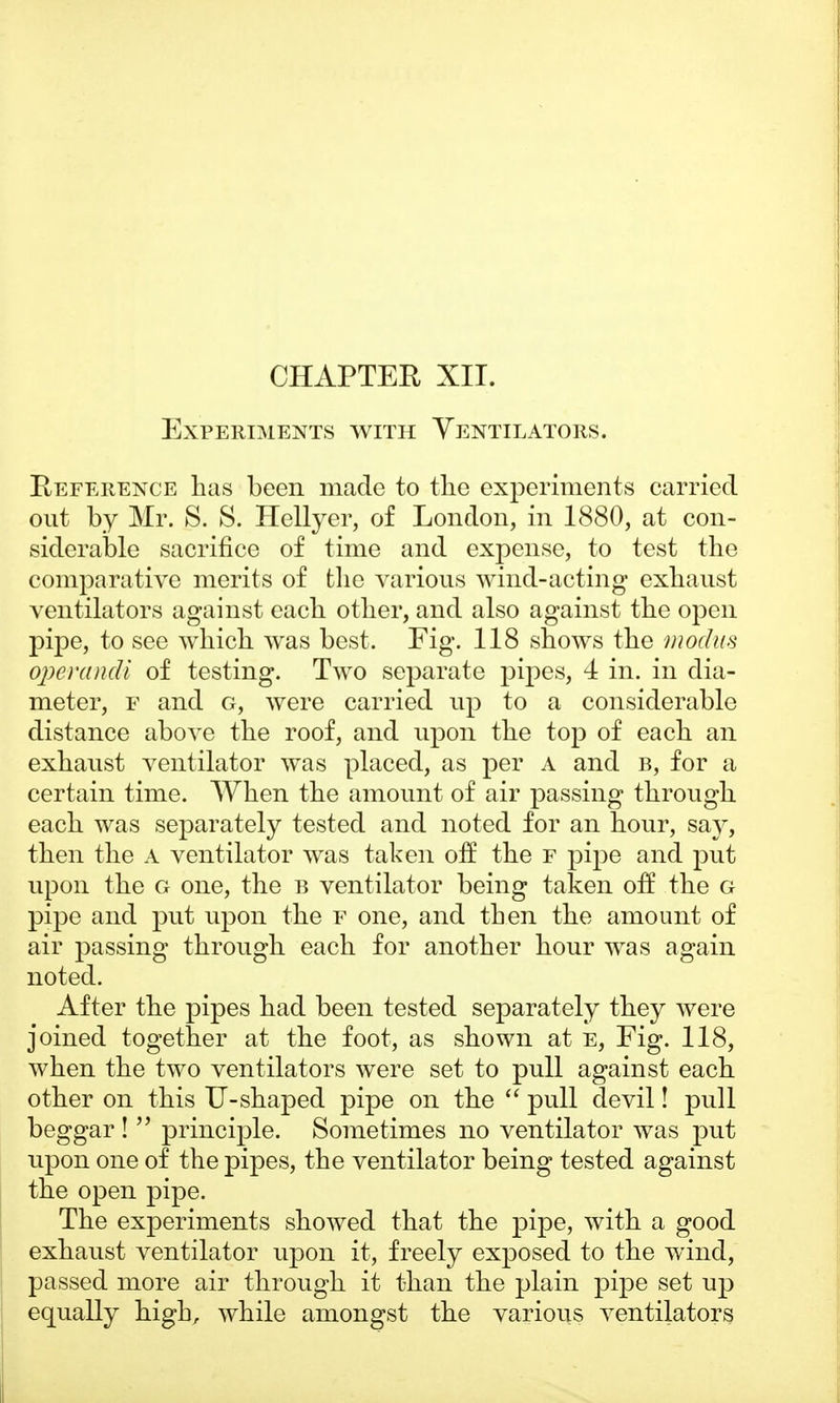 Experiments with Ventilators. Reference has been made to the experiments carried out by Mr. S. S. Hellyer, of London, in 1880, at con- siderable sacrifice of time and expense, to test the comparative merits of the various wind-acting exhaust ventilators against each other, and also against the open pipe, to see which was best. Fig. 118 shows the modus operandi of testing. Two separate pipes, 4 in. in dia- meter, f and g, were carried up to a considerable distance above the roof, and upon the top of each an exhaust ventilator was placed, as per A and b, for a certain time. When the amount of air passing through each was separately tested and noted for an hour, say, then the A ventilator was taken off the f pipe and put upon the g one, the b ventilator being taken olf the g pipe and put upon the f one, and then the amount of air passing through each for another hour was again noted. After the pipes had been tested separately they were joined together at the foot, as shown at e, Fig. 118, when the two ventilators were set to pull against each other on this U-shaped pipe on the  pull devil! pull beggar !  principle. Sometimes no ventilator was put upon one of the pipes, the ventilator being tested against the open pipe. The experiments showed that the pipe, with a good exhaust ventilator upon it, freely exposed to the wind, passed more air through it than the plain pipe set up equally high, while amongst the various ventilators