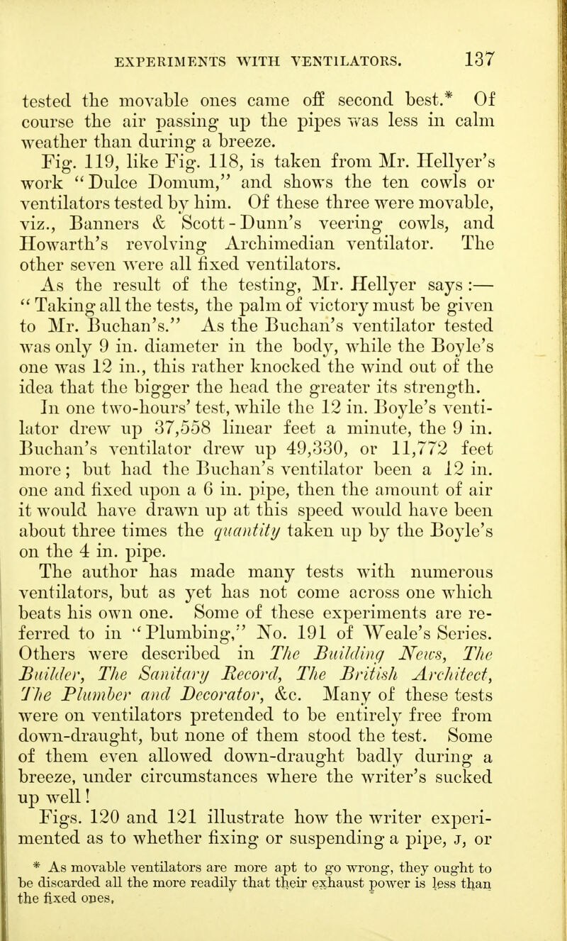 tested the movable ones came off second best.* Of course the air passing up the pipes was less in calm weather than during a breeze. Fig. 119, like Fig. 118, is taken from Mr. Hellyer's work  Dulce Domum, and shows the ten cowls or ventilators tested by him. Of these three were movable, viz., Banners & Scott-Dunn's veering cowls, and Howarth's revolving Archimedian ventilator. The other seven were all fixed ventilators. As the result of the testing, Mr. Hellyer says :—  Taking all the tests, the palm of victory must be given to Mr. Buchan's. As the Buchan's ventilator tested was only 9 in. diameter in the body, while the Boyle's one was 12 in., this rather knocked the wind out of the idea that the bigger the head the greater its strength. In one two-hours' test, while the 12 in. Boyle's venti- lator drew up 37,558 linear feet a minute, the 9 in. Buchan's ventilator drew up 49,330, or 11,772 feet more; but had the Buchan's ventilator been a 12 in. one and fixed upon a 6 in. pipe, then the amount of air it would have drawn up at this speed would have been about three times the quantity taken up by the Boyle's on the 4 in. pipe. The author has made many tests with numerous ventilators, but as yet has not come across one which beats his own one. Some of these experiments are re- ferred to in ''Plumbing, No. 191 of Weale's Series. Others were described in The Building News, The Builder, The Sanitary Record, The British Architect, The Plumber and Decorator, &c. Many of these tests were on ventilators pretended to be entirely free from down-draught, but none of them stood the test. Some of them even allowed down-draught badly during a breeze, under circumstances where the writer's sucked up well! Figs. 120 and 121 illustrate how the writer experi- mented as to whether fixing or suspending a pipe, j, or * As movable ventilators are more apt to go wrong, they ought to be discarded all the more readily that their exhaust power is less than the fixed ones,