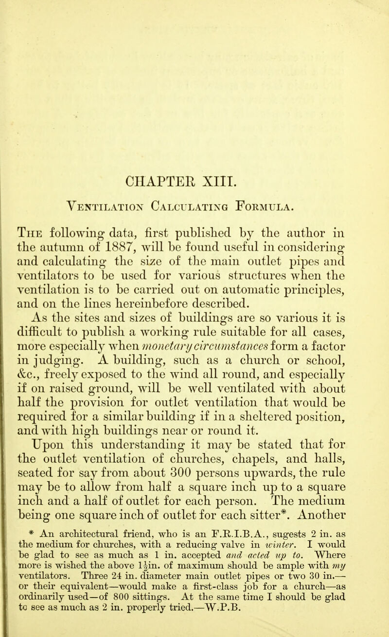 Ventilation Calculating Formula. The following- data, first published by the author in the autumn of 1887, will be found useful in considering and calculating the size of the main outlet pipes and ventilators to be used for various structures when the ventilation is to be carried out on automatic principles, and on the lines hereinbefore described. As the sites and sizes of buildings are so various it is difficult to publish a working rule suitable for all cases, more especially when monetary circumstances form, a factor in judging. A building, such as a church or school, &c, freely exposed to the wind all round, and especially if on raised ground, will be well ventilated with about half the provision for outlet ventilation that would be required for a similar building if in a sheltered position, and with high buildings near or round it. Upon this understanding it may be stated that for the outlet ventilation of churches, chapels, and halls, seated for say from about 300 persons upwards, the rule may be to allow from half a square inch up to a square inch and a half of outlet for each person. The medium being one square inch of outlet for each sitter*. Another * An architectural friend, who is an F.R.I.B.A., sugests 2 in. as the medium for churches, with a reducing valve in winter. I would be glad to see as much as 1 in. accepted and acted up to. Where more is wished the above l|in. of maximum should be ample with my ventilators. Three 24 in. diameter main outlet pipes or two 30 in.— or their equivalent—would make a first-class job for a church—as ordinarily used—of 800 sittings. At the same time I should be glad