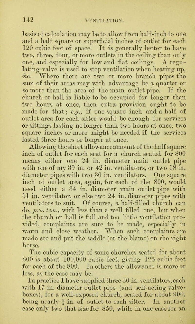basis of calculation may be to allow from half-men to one and a half square or superficial inches of outlet for each 120 cubic feet of space. It is generally better to have two, three, four, or more outlets in the ceiling than only one, and especially for low and flat ceilings. A regu- lating valve is used to stop ventilation when heating up, &c. Where there are two or more branch pipes the sum of their areas may with advantage be a quarter or so more than the area of the main outlet pipe. If the church or hall is liable to be occupied for longer than two hours at once, then extra provision ought to be made for that; e.g., if one square inch and a half of outlet area for each sitter would be enough for services or sittings lasting no longer than two hours at once, two square inches or more might be needed if the services lasted three hours or longer at once. Allowing the short allowance amount of the half square inch of outlet for each seat for a church seated for 800 means either one 24 in. diameter main outlet pipe with one of my 39 in. or 42 in. ventilators, or two 18 in. diameter pipes with two 30 in. ventilators. One square inch of outlet area, again, for each of the 800, would need either a 34 in. diameter main outlet pipe with 51 in. ventilator, or else two 24 in. diameter pipes with ventilators to suit. Of course, a half-filled church can do, pro. tern., with less than a well filled one, but when the church or hall is full and too little ventilation pro- vided, complaints are sure to be made, especially in warm and close weather. When such complaints are made see and put the saddle (or the blame) on the right horse. The cubic capacity of some churches seated for about 800 is about 100,000 cubic feet, giving 125 cubic feet for each of the 800. In others the allowance is more or less, as the case may be. In practice I have supplied three 30 in. ventilators, each with 17 in. diameter outlet pipe (and self-acting valve- boxes), for a well-exposed church, seated for about 900, being nearly f in. of outlet to each sitter. In another case only two that size for 850, while in one case for an