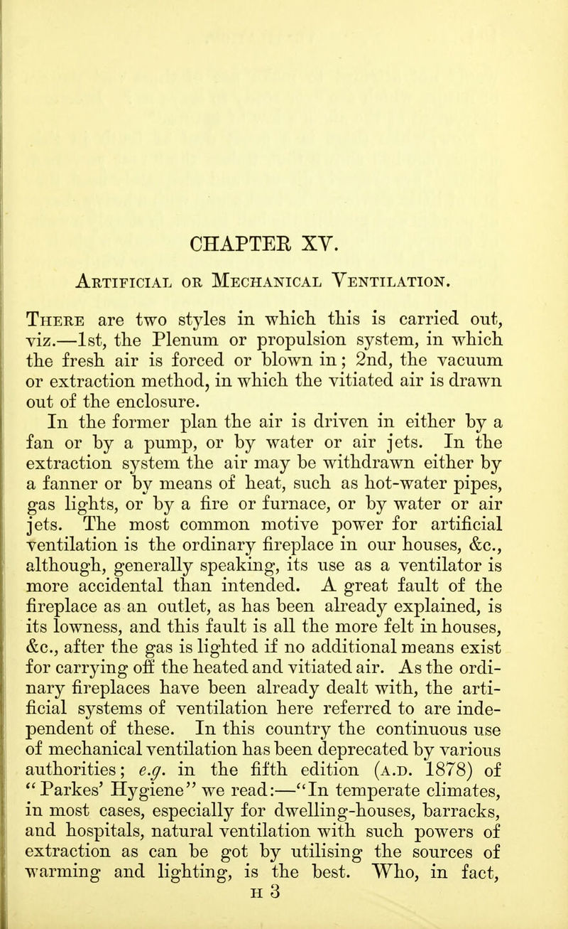 Artificial or Mechanical Ventilation. There are two styles in which this is carried out, viz.—1st, the Plenum or propulsion system, in which the fresh air is forced or blown in; 2nd, the vacuum or extraction method, in which the vitiated air is drawn out of the enclosure. In the former plan the air is driven in either by a fan or by a pump, or by water or air jets. In the extraction system the air may be withdrawn either by a fanner or by means of heat, such as hot-water pipes, gas lights, or by a fire or furnace, or by water or air jets. The most common motive power for artificial ventilation is the ordinary fireplace in our houses, &c, although, generally speaking, its use as a ventilator is more accidental than intended. A great fault of the fireplace as an outlet, as has been already explained, is its lowness, and this fault is all the more felt in houses, &c, after the gas is lighted if no additional means exist for carrying off the heated and vitiated air. As the ordi- nary fireplaces have been already dealt with, the arti- ficial systems of ventilation here referred to are inde- pendent of these. In this country the continuous use of mechanical ventilation has been deprecated by various authorities; e.g. in the fifth edition (a.d. 1878) of Parkes' Hygiene we read:—In temperate climates, in most cases, especially for dwelling-houses, barracks, and hospitals, natural ventilation with such powers of extraction as can be got by utilising the sources of warming and lighting, is the best. Who, in fact, h 3