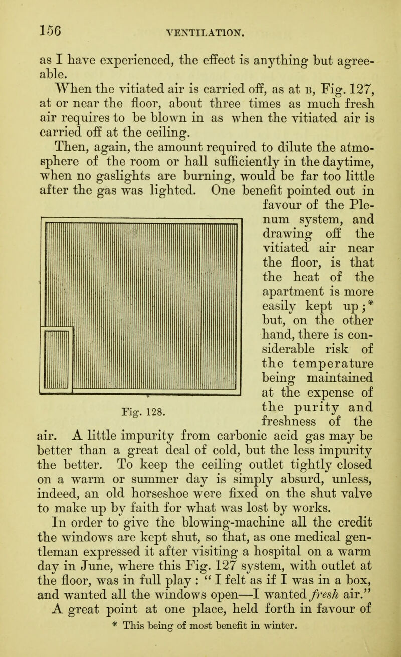 as I have experienced, the effect is anything but agree- able. When the vitiated air is carried off, as at b, Fig. 127, at or near the floor, about three times as much fresh air requires to be blown in as when the vitiated air is carried off at the ceiling. Then, again, the amount required to dilute the atmo- sphere of the room or hall sufficiently in the daytime, when no gaslights are burning, would be far too little after the gas was lighted. One benefit pointed out in favour of the Ple- num system, and drawing off the vitiated air near the floor, is that the heat of the apartment is more easily kept up ; * but, on the other hand, there is con- siderable risk of the temperature being maintained at the expense of the purity and freshness of the air. A little impurity from carbonic acid gas may be better than a great deal of cold, but the less impurity the better. To keep the ceiling outlet tightly closed on a warm or summer day is simply absurd, unless, indeed, an old horseshoe were fixed on the shut valve to make up by faith for what was lost by works. In order to give the blowing-machine all the credit the windows are kept shut, so that, as one medical gen- tleman expressed it after visiting a hospital on a warm day in June, where this Fig. 127 system, with outlet at the floor, was in full play :  I felt as if I was in a box, and wanted all the windows open—I wanted fresh air. A great point at one place, held forth in favour of * This being of most benefit in winter.