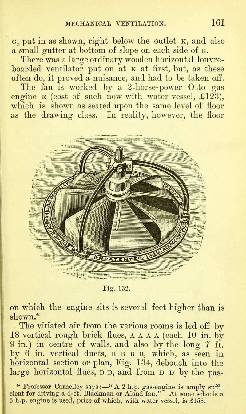g, put in as shown, right below the outlet k, and also a small gutter at bottom of slope on each side of g. There was a large ordinary wooden horizontal louvre- boarded ventilator put on at k at first, but, as these often do, it proved a nuisance, and had to be taken off. The fan is worked by a 2-horse-power Otto gas engine e (cost of such now with water vessel, £123), which is shown as seated upon the same level of floor as the drawing class. In reality, however, the floor Fig. 132. on which the engine sits is several feet higher than is shown.* The vitiated air from the various rooms is led off by 18 vertical rough brick flues, a a a A (each 10 in. by 9 in.) in centre of walls, and also by the long 7 ft. by 6 in. vertical ducts, b b b b, which, as seen in horizontal section or plan, Fig. 134, debouch into the large horizontal flues, d d, and from d d by the pas- * Professor Carnelley says :— A 2 h.p. gas-engine is amply suffi- cient for driving a 4-ft. Blackman or Aland fan. At some schools a 3 h.p. engine is used, price of which, with water vessel, is £158.