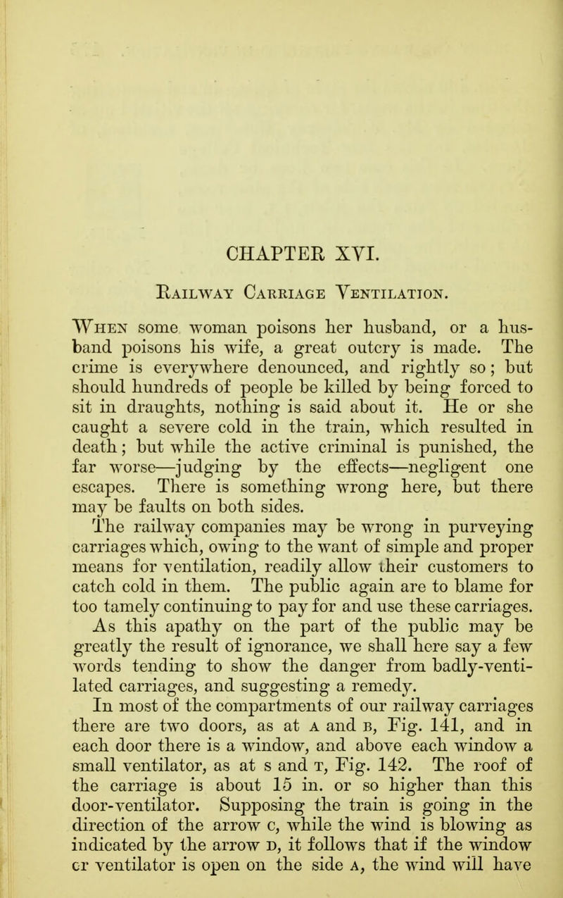 CHAPTER XYI. Railway Carriage Yentilation. When some woman poisons her husband, or a hus- band poisons his wife, a great outcry is made. The crime is everywhere denounced, and rightly so; but should hundreds of people be killed by being forced to sit in draughts, nothing is said about it. He or she caught a severe cold in the train, which resulted in death; but while the active criminal is punished, the far worse—judging by the effects—negligent one escapes. There is something wrong here, but there may be faults on both sides. The railway companies may be wrong in purveying carriages which, owing to the want of simple and proper means for ventilation, readily allow iheir customers to catch cold in them. The public again are to blame for too tamely continuing to pay for and use these carriages. As this apathy on the part of the public may be greatly the result of ignorance, we shall here say a few words tending to show the danger from badly-venti- lated carriages, and suggesting a remedy. In most of the compartments of our railway carriages there are two doors, as at a and b, Fig. 141, and in each door there is a window, and above each window a small ventilator, as at s and t, Fig. 142. The roof of the carriage is about 15 in. or so higher than this door-ventilator. Supposing the train is going in the direction of the arrow c, while the wind is blowing as indicated by the arrow d, it follows that if the window or ventilator is open on the side a, the wind will have