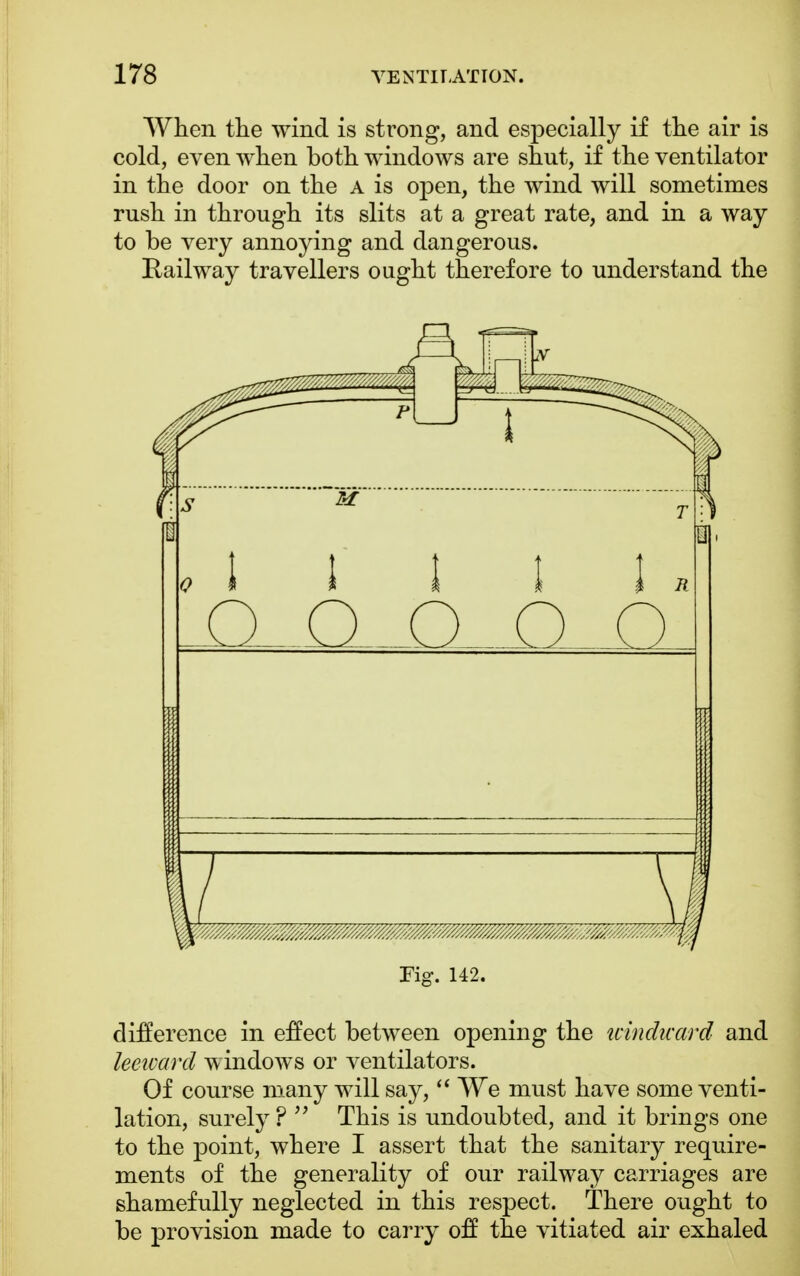 When the wind is strong, and especially if the air is cold, even when both windows are shut, if the ventilator in the door on the A is open, the wind will sometimes rush in through its slits at a great rate, and in a way to be very annoying and dangerous. Railway travellers ought therefore to understand the Fig. 142. difference in effect between opening the windward and leeward windows or ventilators. Of course many will say,  We must have some venti- lation, surely ?  This is undoubted, and it brings one to the point, where I assert that the sanitary require- ments of the generality of our railway carriages are shamefully neglected in this respect. There ought to be provision made to carry off the vitiated air exhaled