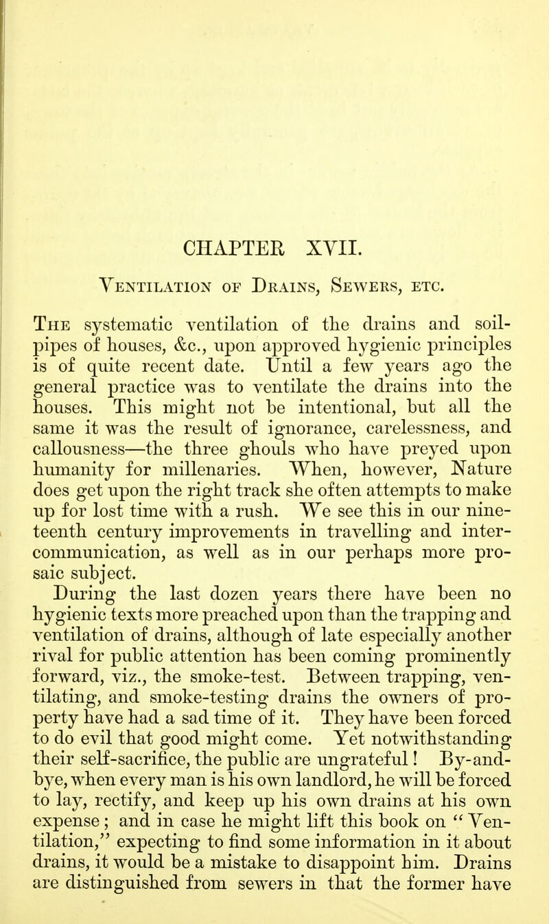Ventilation of Drains, Sewers, etc. The systematic ventilation of the drains and soil- pipes of houses, &c, upon approved hygienic principles is of quite recent date. Until a few years ago the general practice was to ventilate the drains into the houses. This might not be intentional, but all the same it was the result of ignorance, carelessness, and callousness—the three ghouls who have preyed upon humanity for millenaries. When, however, Nature does get upon the right track she often attempts to make up for lost time with a rush. We see this in our nine- teenth century improvements in travelling and inter- communication, as well as in our perhaps more pro- saic subject. During the last dozen years there have been no hygienic texts more preached upon than the trapping and ventilation of drains, although of late especially another rival for public attention has been coming prominently forward, viz., the smoke-test. Between trapping, ven- tilating, and smoke-testing drains the owners of pro- perty have had a sad time of it. They have been forced to do evil that good might come. Yet notwithstanding their self-sacrifice, the public are ungrateful! By-and- bye, when every man is his own landlord, he will be forced to lay, rectify, and keep up his own drains at his own expense ; and in case he might lift this book on  Ven- tilation, expecting to find some information in it about drains, it would be a mistake to disappoint him. Drains are distinguished from sewers in that the former have