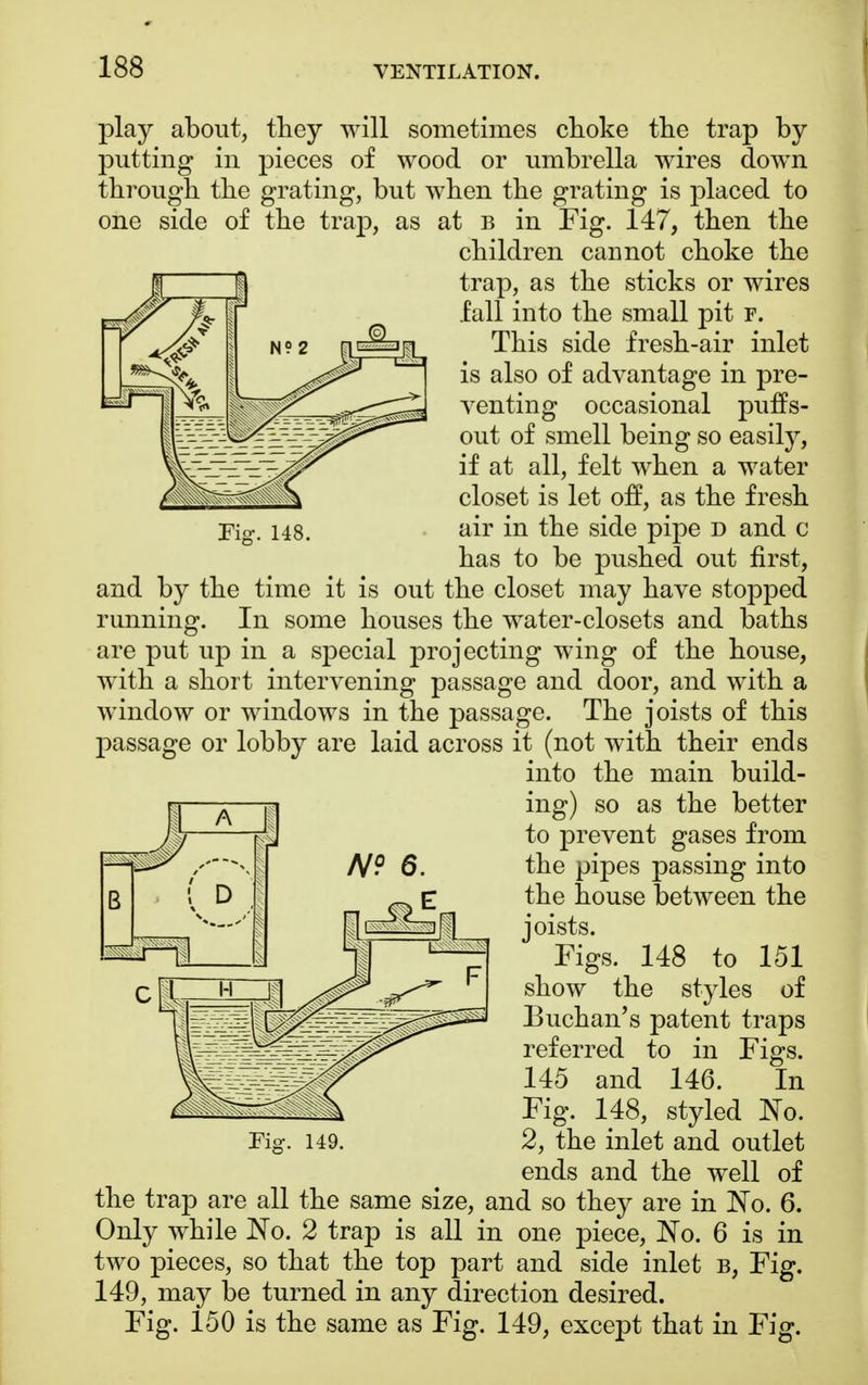 Fig-. 148. play about, they will sometimes choke the trap by putting in pieces of wood or umbrella wires down through the grating, but when the grating is placed to one side of the trap, as at b in Fig. 147, then the children can not choke the trap, as the sticks or wires fall into the small pit f. This side fresh-air inlet is also of advantage in pre- venting occasional puffs- out of smell being so easily, if at all, felt when a water closet is let off, as the fresh air in the side pipe d and c has to be pushed out first, and by the time it is out the closet may have stopped running. In some houses the water-closets and baths are put up in a special projecting wing of the house, with a short intervening passage and door, and with a window or windows in the passage. The joists of this passage or lobby are laid across it (not with their ends into the main build- ing) so as the better to prevent gases from the pipes passing into the house between the joists. Figs. 148 to 151 show the styles of Buchan's patent traps referred to in Figs. 145 and 146. In Fig. 148, styled No. 2, the inlet and outlet ends and the well of the trap are all the same size, and so they are in No. 6. Only while No. 2 trap is all in one piece, No. 6 is in two pieces, so that the top part and side inlet b, Fig. 149, may be turned in any direction desired. Fig. 150 is the same as Fig. 149, except that in Fig.