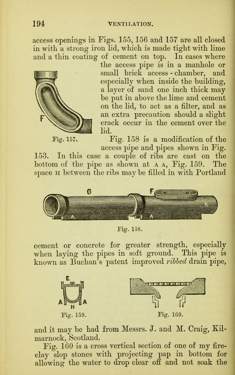 access openings in Figs. 155, 156 and 157 are all closed in with a strong iron lid, which is made tight with lime and a thin coating of cement on top. In cases where the access pipe is in a manhole or small brick access - chamber, and especially when inside the building, a layer of sand one inch thick may be put in above the lime and cement on the lid, to act as a filter, and as an extra precaution should a slight crack occur in the cement over the lid. Fig. 157. Fig. 158 is a modification of the access pipe and pipes shown in Fig. 153. In this case a couple of ribs are cast on the bottom of the pipe as shown at a a, Fig. 159. The space h between the ribs may be filled in with Portland Tig. 158. cement or concrete for greater strength, especially when laying the pipes in soft ground. This pipe is known as Buchan's patent improved ribbed drain pipe, Fig. 159. Fig. 1G0. and it may be had from Messrs. J. and M. Craig, Kil- marnock, Scotland. Fig. 160 is a cross vertical section of one of my fire- clay slop stones with projecting pap in bottom for allowing the water to drop clear off and not soak the