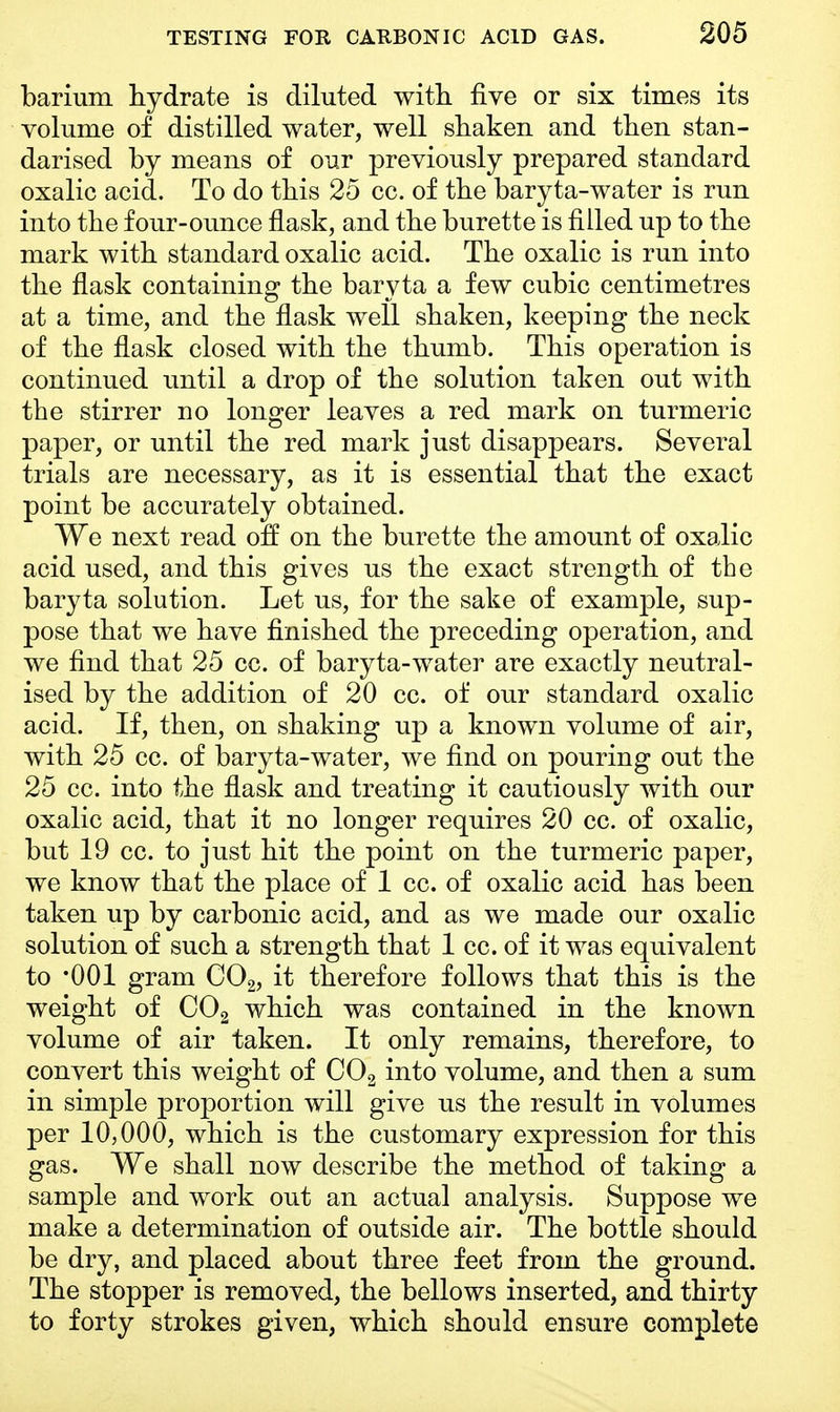 barium hydrate is diluted with five or six times its volume of distilled water, well shaken and then stan- darised by means of our previously prepared standard oxalic acid. To do this 25 cc. of the baryta-water is run into the four-ounce flask, and the burette is filled up to the mark with standard oxalic acid. The oxalic is run into the flask containing the baryta a few cubic centimetres at a time, and the flask well shaken, keeping the neck of the flask closed with the thumb. This operation is continued until a drop of the solution taken out with the stirrer no longer leaves a red mark on turmeric paper, or until the red mark just disappears. Several trials are necessary, as it is essential that the exact point be accurately obtained. We next read off on the burette the amount of oxalic acid used, and this gives us the exact strength of the baryta solution. Let us, for the sake of example, sup- pose that we have finished the preceding operation, and we find that 25 cc. of baryta-water are exactly neutral- ised by the addition of 20 cc. of our standard oxalic acid. If, then, on shaking up a known volume of air, with 25 cc. of baryta-water, we find on pouring out the 25 cc. into the flask and treating it cautiously with our oxalic acid, that it no longer requires 20 cc. of oxalic, but 19 cc. to just hit the point on the turmeric paper, we know that the place of 1 cc. of oxalic acid has been taken up by carbonic acid, and as we made our oxalic solution of such a strength that 1 cc. of it was equivalent to '001 gram C02, it therefore follows that this is the weight of C02 which was contained in the known volume of air taken. It only remains, therefore, to convert this weight of C02 into volume, and then a sum in simple proportion will give us the result in volumes per 10,000, which is the customary expression for this gas. We shall now describe the method of taking a sample and work out an actual analysis. Suppose we make a determination of outside air. The bottle should be dry, and placed about three feet from the ground. The stopper is removed, the bellows inserted, and thirty to forty strokes given, which should ensure complete