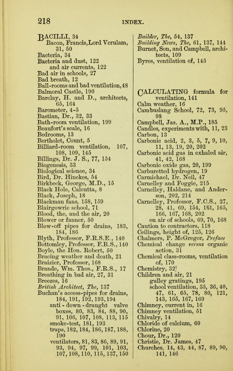 BACILLI, 34 Bacon, Francis,Lord Verulam, 31, 50 Bacteria, 34 Bacteria and dust, 122 and air currents, 122 Bad air in schools, 27 Bad breath, 12 Ball-rooms and bad ventilation, 48 Balmoral Castle, 190 Barclay, H. and D., architects, 65, 164 Barometer, 4-5 Bastian, Dr., 32, 33 Bath-room ventilation, 199 Beaufort's scale, 16 Bedrooms, 13 Bertholet, Count, 5 Billiard-room ventilation, 107, 108, 109, 145 Billings, Dr. J. S., 77, 154 Biogenesis, 33 Biological science, 34 Bird, Dr. Hinckes, 54 Birkbeck, George, M.D., 15 Black Hole, Calcutta, 8 Black, Joseph, 18 Blackman fans, 158, 159 Blairgowrie school, 71 Blood, the, and the air, 20 Blower or fanner, 50 Blow-off pipes for drains, 183, 184, 186 Blyth, Professor, F.R.S.E., 140 Bottomley, Professor, F.R.S., 140 Boyle, the Hon. Robert, 50 Bracing weather and death, 21 Braizier, Professor, 168 Brande, Wm. Thos., F.R.S., 17 Breathing in bad air, 27, 31 Breezes, 16 British Architect, The, 137 Buchan's access-pipes for drains, 184, 191, 192,193,194 anti - down - draught valve boxes, 80, 83, 84, 88, 90, 91, 106, 107, 108, 113, 115 smoke-test, 181, 193 traps, 182, 184, 186, 187, 188, 190 ventilators, 81, 83, 86, 89, 91, 93, 94, 97, 99, 101, 103, 107, 108, 110, 115, 137,150 Builder, The, 54, 137 Building News, The, 61, 137, 144 Burnet, Son, and Campbell, archi- tects, 109 Byres, ventilation of, 145 QALCULATTNG formula for ventilation, 141 Calm weather, 16 Cambuslang School, 72, 73, 95, 98 Campbell, Jas. A., M.P., 185 Candles, experiments with, 11, 23 Carbon, 13 Carbonic acid, 2, 3, 5, 7, 9, 10, 11, 13, 19, 20, 202 Carbonic acid gas in exhaled air, 41, 42, 168 Carbonic oxide gas, 20, 199 Carburetted hydrogen, 19 Carmichael, Dr. Neil, 47 Carnelley and Foggie, 215 Carnelley, Haldane, and Ander- son, 202, 214 CarneUey, Professor, F.C.S., 27, 28, 41, 69, 154, 161, 165, 166, 167, 168, 202 on air of schools, 69, 70, 168 Caution to contractors, 118 Ceilings, height of, 125, 126 Chalmers, P. McGregor, Preface Chemical change versus organic action, 31 Chemical class-rooms, ventilation of, 170 Chemistry, 32] Children and air, 21 gulley gratings, 195 school ventilation, 35, 36, 40, 47, 61, 65, 78, 80, 121, 143, 165, 167, 169 Chimney, current in, 16 Chimney ventilation, 51 Chivalry, 14 Chloride of calcium, 60 Chlorine, 20 Chour, Dr., 120 Christie, Dr. James, 47 Churches, 14, 43, 44, 87, 89, 90, 141, 146
