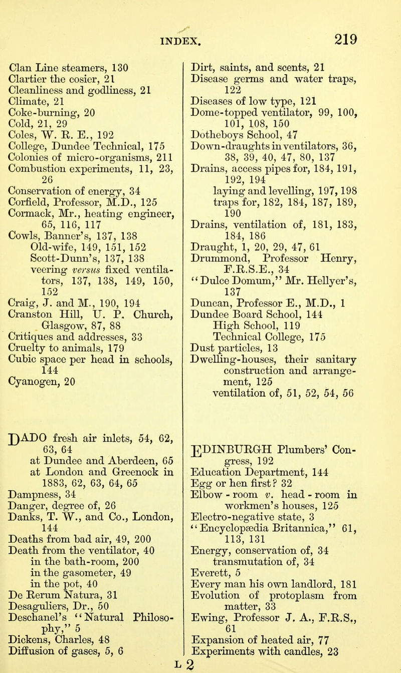 Clan Line steamers, 130 Clartier the cosier, 21 Cleanliness and godliness, 21 Climate, 21 Coke-burning, 20 Cold, 21, 29 Coles, W. R. E., 192 College, Dundee Technical, 175 Colonies of micro-organisms, 211 Combustion experiments, 11, 23, 26 < Conservation of energy, 34 Corfield, Professor, M.D., 125 Cormack, Mr., heating engineer, 65, 116, 117 Cowls, Banner's, 137, 138 Old-wife, 149, 151, 152 Scott-Dunn's, 137, 138 veering versus fixed ventila- tors, 137, 138, 149, 150, 152 Craig, J. and M., 190, 194 Cranston Hill, U. P. Church, Glasgow, 87, 88 Critiques and addresses, 33 Cruelty to animals, 179 Cubic space per head in schools, 144 Cyanogen, 20 J)ADO fresh air inlets, 54, 62, 63, 64 at Dundee and Aberdeen, 65 at London and Greenock in 1883, 62, 63, 64, 65 Dampness, 34 Danger, degree of, 26 Danks, T. W., and Co., London, 144 Deaths from bad air, 49, 200 Death from the ventilator, 40 in the bath-room, 200 in the gasometer, 49 in the pot, 40 De Rerum Natura, 31 Desaguliers, Dr., 50 Deschanel's Natural Philoso- pV, 5 Dickens, Charles, 48 Diffusion of gases, 5, 6 L Dirt, saints, and scents, 21 Disease germs and water traps, 122 Diseases of low type, 121 Dome-topped ventilator, 99, 100, 101, 108, 150 Dotheboys School, 47 Down-draughts in ventilators, 36, 38, 39, 40, 47, 80, 137 Drains, access pipes for, 184, 191, 192, 194 laying and levelling, 197,198 traps for, 182, 184, 187, 189, 190 Drains, ventilation of, 181, 183, 184, 186 Draught, 1, 20, 29, 47, 61 Drummond, Professor Henry, F.R.S.E., 34  Dulce Domum, Mr. Hellyer's, 137 Duncan, Professor E., M.D., 1 Dundee Board School, 144 High School, 119 Technical College, 175 Dust particles, 13 Dwelling-houses, their sanitary construction and arrange- ment, 125 ventilation of, 51, 52, 54, 56 EDINBURGH Plumbers' Con- gress, 192 Education Department, 144 Egg or hen first? 32 Elbow - room v. head - room in workmen's houses, 125 Electro-negative state, 3 '' Encyclopaedia Britannica, 61, 113, 131 Energy, conservation of, 34 transmutation of, 34 Everett, 5 Every man his own landlord, 181 Evolution of protoplasm from matter, 33 Ewing, Professor J. A., F.R.S., 61 Expansion of heated air, 77 Experiments with candles, 23 2