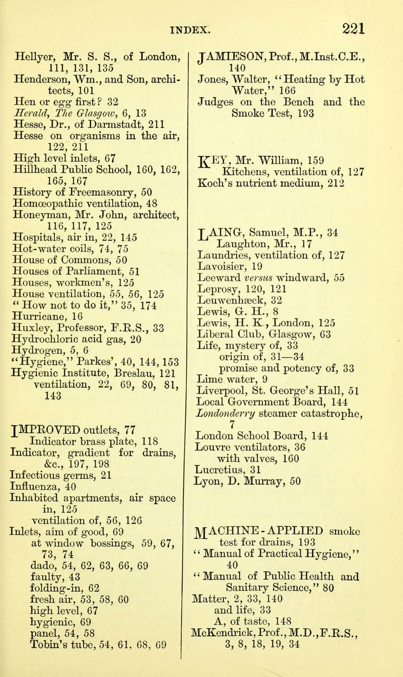 Hellyer, Mr. S. S., of London, 111, 131, 135 Henderson, Win., and Son, archi- tects, 101 Hen or egg first ? 32 Herald, The Glasgow, 6, 13 Hesse, Dr., of Darmstadt, 211 Hesse on organisms in the air, 122, 211 High level inlets, 67 Hillhead Public School, 160, 162, 165, 167 History of Freemasonry, 50 Homoeopathic ventilation, 48 Honeyman, Mr. John, architect, 116, 117, 125 Hospitals, air in, 22, 145 Hot-water coils, 74, 75 House of Commons, 50 Houses of Parliament, 51 Houses, workmen's, 125 House ventilation, 55, 56, 125  How not to do it, 35, 174 Hurricane, 16 Huxley, Professor, F.R.S., 33 Hydrochloric acid gas, 20 Hydrogen, 5, 6 Hygiene, Parkes', 40, 144, 153 Hygienic Institute, Breslau, 121 ventilation, 22, 69, 80, 81, 143 IMPROVED outlets, 77 Indicator brass plate, 118 Indicator, gradient for drains, &c, 197, 198 Infectious germs, 21 Influenza, 40 Inhabited apartments, air space in, 125 ventilation of, 56, 126 Inlets, aim of good, 69 at window bossings, 59, 67, 73, 74 dado, 54, 62, 63, 66, 69 faulty, 43 folding-in, 62 fresh air, 53, 58, 60 high level, 67 hygienic, 69 panel, 54, 58 Tobin's tube, 54, 61, 68, 69 TAMIESON, Prof., M.Inst.C.E., 140 Jones, Walter, '' Heating by Hot Water, 166 Judges on the Bench and the Smoke Test, 193 J£EY, Mr. William, 159 Kitchens, ventilation of, 127 Koch's nutrient medium, 212 J^AING, Samuel, M.P., 34 Laughton, Mr., 17 Laundries, ventilation of, 127 Lavoisier, 19 Leeward versus windward, 55 Leprosy, 120, 121 Leuwenhaeck, 32 Lewis, G. H., 8 Lewis, H. K , London, 125 Liberal Club, Glasgow, 63 Life, mystery of, 33 origin of, 31—34 promise and potency of, 33 Lime water, 9 Liverpool, St. George's Hall, 51 Local Government Board, 144 Londonderry steamer catastrophe, 7 London School Board, 144 Louvre ventilators, 36 with valves, 160 Lucretius, 31 Lyon, D. Murray, 50 MACHINE-APPLIED smoke test for drains, 193  Manual of Practical Hygiene, 40 '' Manual of Public Health and Sanitary Science, 80 Matter, 2, 33, 140 and life, 33 A, of taste, 148 McKendrick,Prof.,M.D.,F.R.S., 3, 8, 18, 19, 34