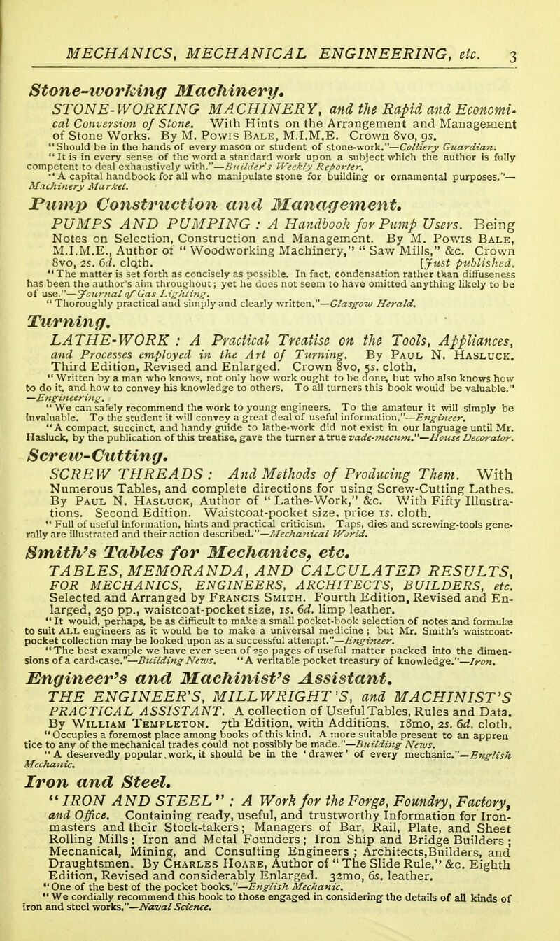 Stone-ivorleing Machinery. STONE-WORKING MACHINERY, and the Rapid and Economi- cal Conversion of Stone. With Hints on the Arrangement and Management of Stone Works. By M. Powis Bale, M.I.M.E. Crown 8vo, 9s. Should be in the hands of every mason or student of stone-work.—Colliery Guardian. It is in every sense of the word a standard work upon a subject which the author is fully competent to deal exhaustively with.—Builder's JVeekly Reporter.  A capital handbook for all who manipulate stone for building' or ornamental purposes.'1— Machinery Market. Pump Construction and Management, PUMPS AND PUMPING : A Handbook for Pump Users. Being Notes on Selection, Construction and Management. By M. Powis Bale, M.I.M.E., Author of  Woodworking Machinery,''  Saw Mills, &c. Crown 8vo, 2S. 6cl. cloth. [Just published. The matter is set forth as concisely as possible. In fact, condensation rather than diffuseness has been the author's aim throughout; yet he does not seem to have omitted anything likely to be of use.—Jountal of Gas Lighting.  Thoroughly practical and simply and clearly written.—Glasgow Herald. Turning. LATHE-WORK : A Practical Treatise on the Tools, Appliances, and Processes employed in the Art of Turning. By Paul N. Hasluck. Third Edition, Revised and Enlarged. Crown 8vo, 5s. cloth. Written by a man who knows, not only how work ought to be done, but who also knows how to do it, and how to convey his knowledge to others. To all turners this book would be valuable. —Engineering.  We can safely recommend the work to young engineers. To the amateur it will simply be Invaluable. To the student it will convey a great deal of useful information.—Engineer. A compact, succinct, and handy guide to lathe-work did not exist in our language until Mr. Hasluck, by the publication of this treatise, gave the turner a true vade-mecum.—House Decorator. S creiv-Cutting. SCREW THREADS : And Methods of Producing Them. With Numerous Tables, and complete directions for using Screw-Cutting Lathes. By Paul N. Hasluck, Author of  Lathe-Work, &c. With Fifty Illustra- tions. Second Edition. Waistcoat-pocket size, price is. cloth.  Full of useful information, hints and practical criticism. Taps, dies and screwing-tools gene- rally are illustrated and their action described.—Mechanical World. Smith's Tables for Mechanics, etc, TABLES, MEMORANDA, AND CALCULATED RESULTS, FOR MECHANICS, ENGINEERS, ARCHITECTS, BUILDERS, etc. Selected and Arranged by Francis Smith. Fourth Edition, Revised and En- larged, 250 pp., waistcoat-pocket size, 15. 6d. limp leather.  It would, perhaps, be as difficult to make a small pocket-book selection of notes and formulae to suit ALL engineers as it would be to make a universal medicine ; but Mr. Smith's waistcoat- pocket collection may be looked upon as a successful attempt.—Engineer. The best example we have ever seen of 250 pages of useful matter packed into the dimen- sions of a card-case.—Building News. A veritable pocket treasury of knowledge.—Iron. Engineer's and Machinist's Assistant. THE ENGINEER'S, MILLWRIGHT'S, and MACHINIST'S PRACTICAL ASSISTANT. A collection of Useful Tables, Rules and Data. By William Templeton. 7th Edition.with Additions. i8mo, 2s. 6d. cloth.  Occupies a foremost place among books of this kind. A more suitable present to an appren tice to any of the mechanical trades could not possibly be made.—Building News. A deservedly popular.work.it should be in the 'drawer' of every mechanic.— English Mechanic. Iron and Steel.  IRON AND STEEL  : A Work for the Forge, Foundry, Factory', and Office. Containing ready, useful, and trustworthy Information for Iron- masters and their Stock-takers; Managers of Bar, Rail, Plate, and Sheet Rolling Mills: Iron and Metal Founders; Iron Ship and Bridge Builders ; Mecnanical, Mining, and Consulting Engineers ; Architects,Builders, and Draughtsmen. By Charles Hoare, Author of  The Slide Rule,'' &c. Eighth Edition, Revised and considerably Enlarged. 32mo, 6s. leather.  One of the best of the pocket books.—English Mechanic.  We cordially recommend this book to those engaged in considering the details of all kinds of iron and steel works.—Naval Science.