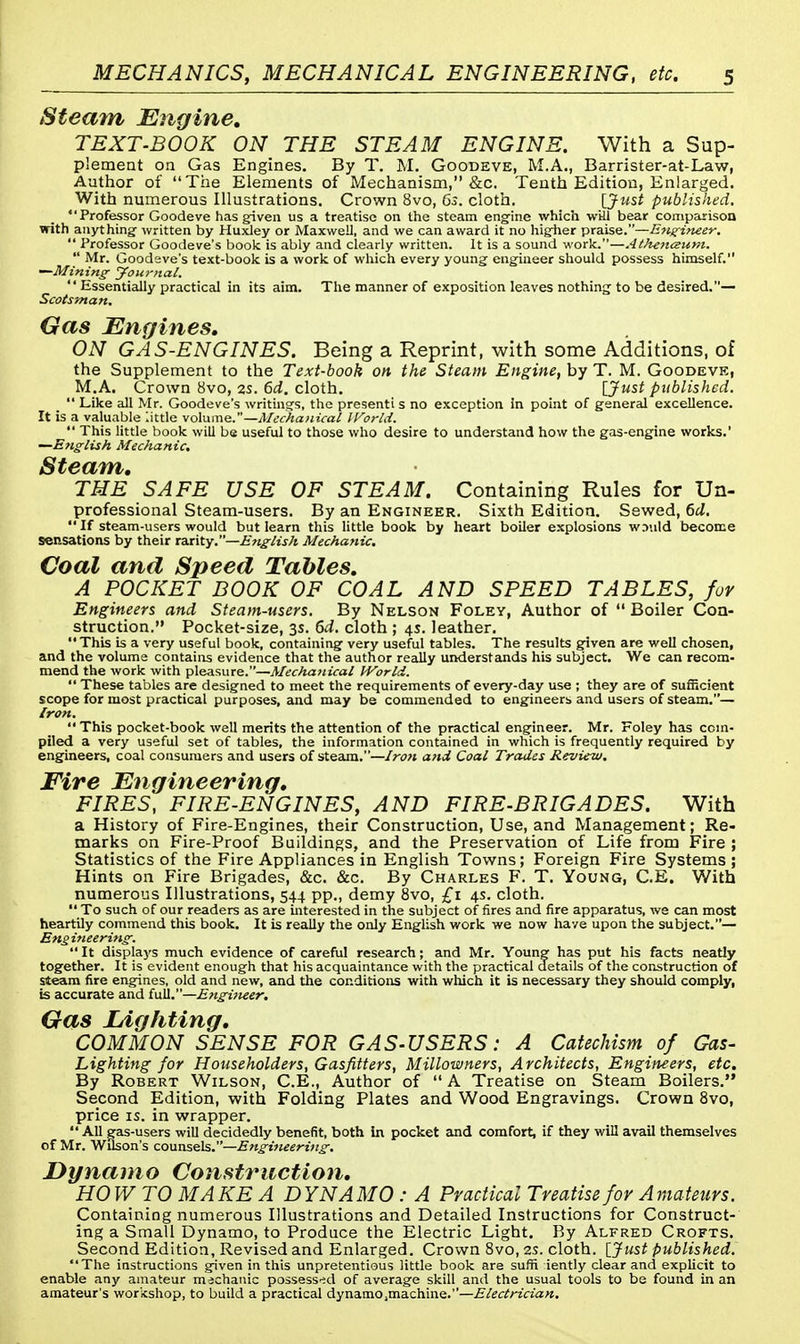 Steam Engine, TEXT-BOOK ON THE STEAM ENGINE. With a Sup- plement on Gas Engines. By T. M. Goodeve, M.A., Barrister-at-Law, Author of The Elements of Mechanism, &c. Tenth Edition, Enlarged. With numerous Illustrations. Crown 8vo, 6s. cloth. [Just published. Professor Goodeve has given us a treatise on the steam engine which will bear comparison with anything- written by Huxley or Maxwell, and we can award it no higiier praise.—Engineer.  Professor Goodeve's book is ably and clearly written. It is a sound work.—Athenezum.  Mr. Goodeve's text-book is a work of which every young engineer should possess himself. —Mining- Journal.  Essentially practical in its aim. The manner of exposition leaves nothing to be desired.— Scotsman. Gas Engines, ON GAS-ENGINES. Being a Reprint, with some Additions, of the Supplement to the Text-book on the Steam Engine, by T. M. Goodeve, M.A. Crown 8vo, 2s. 6d. cloth. [Just published.  Like all Mr. Goodeve's writings, the presenti s no exception in point of general excellence. It is a valuable little volume.—Mechanical World.  This little book will be useful to those who desire to understand how the gas-engine works.' —English Mechanic. Steam, THE SAFE USE OF STEAM. Containing Rules for Un- professional Steam-users. By an Engineer. Sixth Edition. Sewed, 6d.  If steam-users would but learn this little book by heart boiler explosions w.v.ild become sensations by their rarity.—English Mechanic. Coal and Speed Tables, A POCKET BOOK OF COAL AND SPEED TABLES, for Engineers and Steam-users. By Nelson Foley, Author of  Boiler Con- struction. Pocket-size, 3s. 6d. cloth ; 4s. leather. This is a very useful book, containing very useful tables. The results given are well chosen, and the volume contains evidence that the author really understands his subject. We can reconv mend the work with pleasure.—Mechanical World.  These tables are designed to meet the requirements of every-day use ; they are of sufficient scope for most practical purposes, and may be commended to engineers and users of steam.— Iron.  This pocket-book well merits the attention of the practical engineer. Mr. Foley has com- piled a very useful set of tables, the information contained in which is frequently required by engineers, coal consumers and users of steam.—Iron and Coal Trades Review. Fire Engineering, FIRES, FIRE-ENGINES, AND FIRE-BRIGADES. With a History of Fire-Engines, their Construction, Use, and Management; Re- marks on Fire-Proof Buildings, and the Preservation of Life from Fire ; Statistics of the Fire Appliances in English Towns; Foreign Fire Systems ; Hints on Fire Brigades, &c. &c. By Charles F. T. Young, C.E. With numerous Illustrations, 544 pp., demy 8vo, £1 4s. cloth. To such of our readers as are interested in the subject of fires and fire apparatus, we can most heartily commend this book. It is really the only English work we now have upon the subject.— Engineering. It displays much evidence of careful research; and Mr. Young has put his facts neatly together. It is evident enough that his acquaintance with the practical details of the construction of steam fire engines, old and new, and the conditions with which it is necessary they should comply, is accurate and full.''—Engineer. Gas Lighting, COMMON SENSE FOR GAS-USERS: A Catechism of Gas- Lighting for Householders, Gasfitters, Millowners, Architects, Engineers, etc. By Robert Wilson, C.E., Author of  A Treatise on Steam Boilers. Second Edition, with Folding Plates and Wood Engravings. Crown 8vo, price is. in wrapper.  All gas-users will decidedly benefit, both in pocket and comfort, if they will avail themselves of Mr. Wilson's counsels.—Engineering. Dynamo Construction, HO WTO MAKE A DYNAMO : A Practical Treatise for Amateurs. Containing numerous Illustrations and Detailed Instructions for Construct- ing a Small Dynamo, to Produce the Electric Light. By Alfred Crofts. Second Edition, Revised and Enlarged. Crown 8vo, 2s. cloth. [Just published. The instructions given in this unpretentious little book are suffi iently clear and explicit to enable any amateur mechanic possessed of average skill and the usual tools to be found in an amateur's workshop, to build a practical dynamOjinachine.—Electrician.