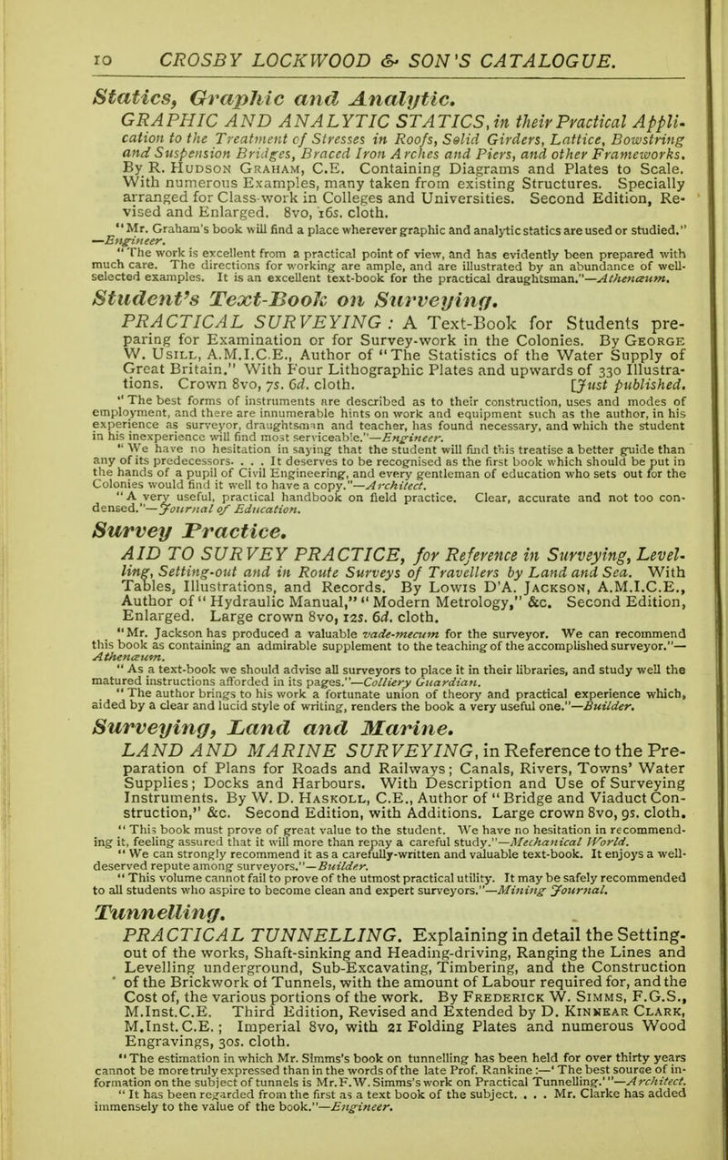 Statics, Graphic and Analytic, GRAPHIC AND ANALYTIC STATICS, in their Practical ApplU cation to the Treatment of Stresses in Roofs, Selid Girders, Lattice, Bowstring and Suspension Bridges, Braced Iron Arches and Piers, and other Frameworks. By R.Hudson Graham, C.E. Containing Diagrams and Plates to Scale. With numerous Examples, many taken from existing Structures. Specially arranged for Class-work in Colleges and Universities. Second Edition, Re- vised and Enlarged. 8vo, 16s. cloth. Mr. Graham's book will find a place wherever graphic and analytic statics are used or studied. •—Engineer.  The work is excellent from a practical point of view, and has evidently been prepared with much care. The directions for working are ample, and are illustrated by an abundance of well- selected examples. It is an excellent text-book for the practical draughtsman.— Athenceum. Student's Text-Book on Surveying. PRACTICAL SURVEYING: A Text-Book for Students pre- paring for Examination or for Survey-work in the Colonies. By George W. Usill, A.M.I.C.E., Author of The Statistics of the Water Supply of Great Britain. With Four Lithographic Plates and upwards of 330 Illustra- tions. Crown 8vo, ys. 6d. cloth. [Just published.  The best forms of instruments are described as to their construction, uses and modes of employment, and there are innumerable hints on work and equipment such as the author, in his experience as surveyor, draughtsman and teacher, has found necessary, and which the student in his inexperience will find most serviceable.—Engineer.  We have no hesitation in saying that the student will find this treatise a better guide than any of its predecessors. ... It deserves to be recognised as the first book which should be put in the hands of a pupil of Civil Engineering, and every gentleman of education who sets out for the Colonies would find it well to have a copy.—Architect. A very useful, practical handbook on field practice. Clear, accurate and not too con- densed.— Journal of Education. Survey Practice, AID TO SURVEY PRACTICE, for Reference in Surveying, Level- ling, Setting-out and in Route Surveys of Travellers by Land and Sea. With Tables, Illustrations, and Records. By Lowis D'A. Jackson, A.M.I.C.E., Author of  Hydraulic Manual,  Modern Metrology, &c. Second Edition, Enlarged. Large crown 8vo, 12s. 6d. cloth. Mr. Jackson has produced a valuable vade-mecum for the surveyor. We can recommend this book as containing an admirable supplement to the teaching of the accomplished surveyor.— Athenceum.  As a text-book we should advise all surveyors to place it in their libraries, and study well the matured instructions afforded in its pages.—Colliery Guardian.  The author brings to his work a fortunate union of theory and practical experience which, aided by a clear and lucid style of writing, renders the book a very useful one.—Builder. Surveying, Land and Marine, LAND AND MARINE SURVEYING, in Reference to the Pre- paration of Plans for Roads and Railways; Canals, Rivers, Towns' Water Supplies; Docks and Harbours. With Description and Use of Surveying Instruments. By W. D. Haskoll, C.E., Author of  Bridge and Viaduct Con- struction, &c. Second Edition, with Additions. Large crown 8vo, 9s. cloth.  This book must prove of great value to the student. We have no hesitation in recommend- ing it, feeling assured that it will more than repay a careful study.—Mechanical IVorld.  We can strongly recommend it as a carefully-written and valuable text-book. It enjoys a well- deserved repute among surveyors.—Builder.  This volume cannot fail to prove of the utmost practical utility. It may be safely recommended to all students who aspire to become clean and expert surveyors.—Mining Journal. Tunnelling. PRACTICAL TUNNELLING. Explaining in detail the Setting. out of the works, Shaft-sinking and Heading-driving, Ranging the Lines and Levelling underground, Sub-Excavating, Timbering, and the Construction ' of the Brickwork of Tunnels, with the amount of Labour required for, and the Cost of, the various portions of the work. By Frederick W. Simms, F.G.S., M.Inst.C.E. Third Edition, Revised and Extended by D. Kinnear Clark, M.Inst. C.E. ; Imperial 8vo, with 21 Folding Plates and numerous Wood Engravings, 30s. cloth. The estimation in which Mr. Simms's book on tunnelling has been held for over thirty years cannot be more truly expressed than in the words of the late Prof. Rankine :—' The best source of in- formation on the subject of tunnels is Mr. F.W. Simms's work on Practical Tunnelling.'—A rchitect.  It has been regarded from the first as a text book of the subject. . . . Mr. Clarke has added immensely to the value of the book.—Engineer.