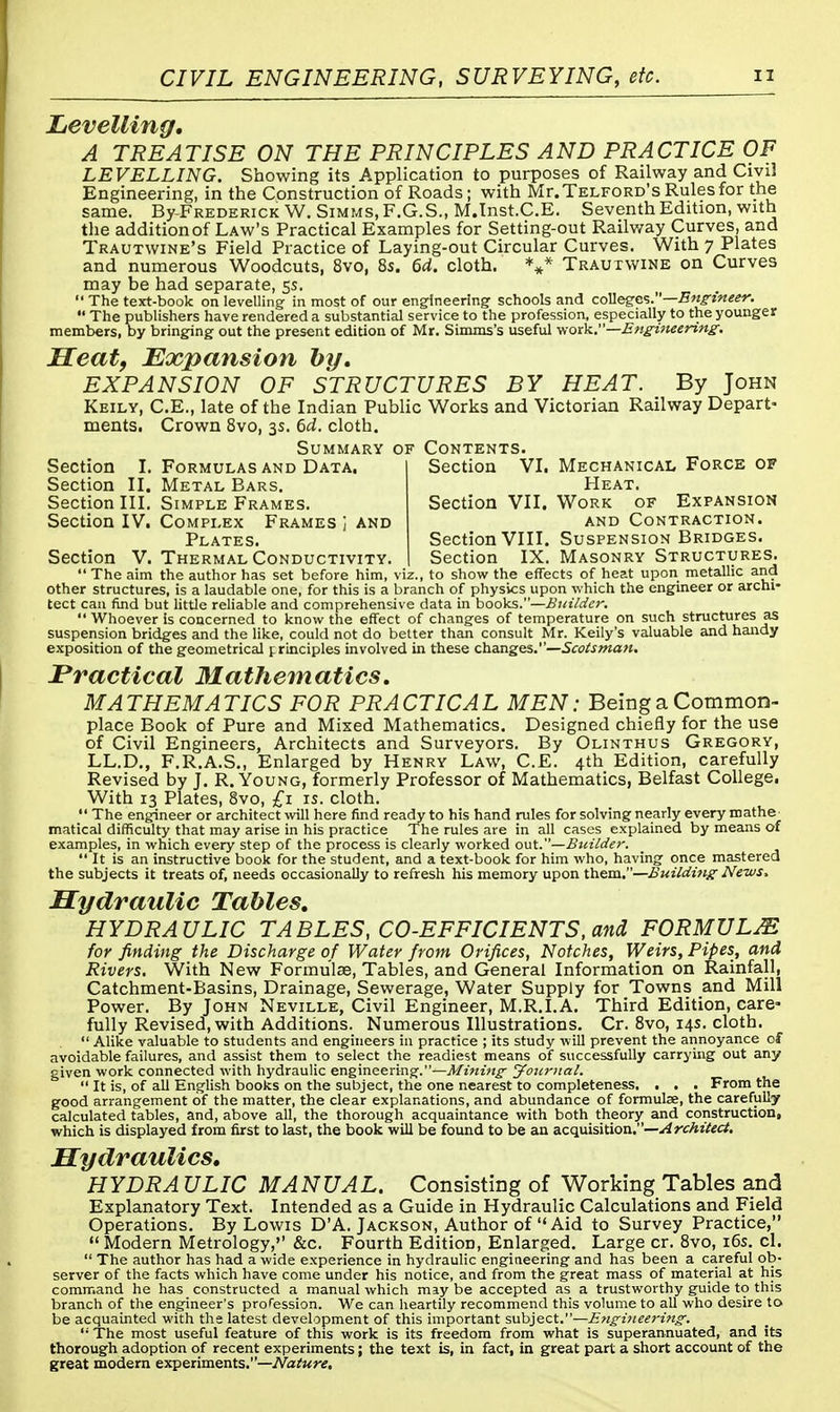 Levelling, A TREATISE ON THE PRINCIPLES AND PRACTICE OF LEVELLING. Showing its Application to purposes of Railway and Civil Engineering, in the Construction of Roads; with Mr.Telford'sRulesfor the same. By-Frederick W. Simms, F.G.S., M.Inst.C.E. Seventh Edition, with the addition of Law's Practical Examples for Setting-out Railway Curves, and Trautwine's Field Practice of Laying-out Circular Curves. With 7 Plates and numerous Woodcuts, 8vo, 8s. 6d. cloth. *** Trautwine on Curves may be had separate, 5s.  The text-book on levelling in most of our engineering schools and colleges.—Engineer.  The publishers have rendered a substantial service to the profession, especially to the younger members, by bringing out the present edition of Mr. Simms's useful work.—Engineering. Heat, Expansion by, EXPANSION OF STRUCTURES BY HEAT. By John Keily, C.E., late of the Indian Public Works and Victorian Railway Depart- ments. Crown 8vo, 3s. 6d. cloth. Summary of Contents. Section I. Formulas and Data. Section II. Metal Bars. Section III. Simple Frames. Section IV. Complex Frames j and Plates. Section V. Thermal Conductivity. Section VI. Mechanical Force of Heat. Section VII. Work of Expansion and Contraction. Section VIII. Suspension Bridges. Section IX. Masonry Structures. ' The aim the author has set before him, viz., to show the effects of heat upon metallic and other structures, is a laudable one, for this is a branch of physics upon which the engineer or archi- tect can find but little reliable and comprehensive data in books.—Builder.  Whoever is concerned to know the effect of changes of temperature on such structures as suspension bridges and the like, could not do better than consult Mr. Keily's valuable and handy exposition of the geometrical principles involved in these changes.—Scotsman. Practical Mathematics. MATHEMATICS FOR PRACTICAL MEN: Being a Common- place Book of Pure and Mixed Mathematics. Designed chiefly for the use of Civil Engineers, Architects and Surveyors. By Olinthus Gregory, LL.D., F.R.A.S., Enlarged by Henry Law, C.E. 4th Edition, carefully Revised by J. R. Young, formerly Professor of Mathematics, Belfast College. With 13 Plates, 8vo, £1 is. cloth.  The engineer or architect will here find ready to his hand rules for solving nearly every mathe matical difficulty that may arise in his practice The rules are in all cases explained by means of examples, in which every step of the process is clearly worked out.—Builder.  It is an instructive book for the student, and a text-book for him who, having once mastered the subjects it treats of, needs occasionally to refresh his memory upon them.—Building News. Hydraulic Tables, HYDRAULIC TABLES, CO-EFFICIENTS, and FORMULAS for finding the Discharge of Water from Orifices, Notches, Weirs, Pipes, and Rivers. With New Formulas, Tables, and General Information on Rainfall, Catchment-Basins, Drainage, Sewerage, Water Supply for Towns and Mill Power. By John Neville, Civil Engineer, M.R.I.A. Third Edition, care» fully Revised, with Additions. Numerous Illustrations. Cr. 8vo, 14s. cloth. Alike valuable to students and engineers in practice ; its study will prevent the annoyance of avoidable failures, and assist them to select the readiest means of successfully carrying out any given work connected with hydraulic engineering.—Mining Journal.  It is, of all English books on the subject, the one nearest to completeness. . . . From the good arrangement of the matter, the clear explanations, and abundance of formulae, the carefully calculated tables, and, above all, the thorough acquaintance with both theory and construction, which is displayed from first to last, the book will be found to be an acquisition.—Architect. Hydraulics, HYDRA ULIC MANUAL. Consisting of Working Tables and Explanatory Text. Intended as a Guide in Hydraulic Calculations and Field Operations. By Lowis D'A. Jackson, Author of Aid to Survey Practice, Modern Metrology, &c. Fourth Edition, Enlarged. Large cr. 8vo, 16s. cl.  The author has had a wide experience in hydraulic engineering and has been a careful ob- server of the facts which have come under his notice, and from the great mass of material at his command he has constructed a manual which may be accepted as a trustworthy guide to this branch of the engineer's profession. We can heartily recommend this volume to all who desire to be acquainted with the latest development of this important subject.—Engineering.  The most useful feature of this work is its freedom from what is superannuated, and its thorough adoption of recent experiments; the text is, in fact, in great part a short account of the great modern experiments.—Nature.