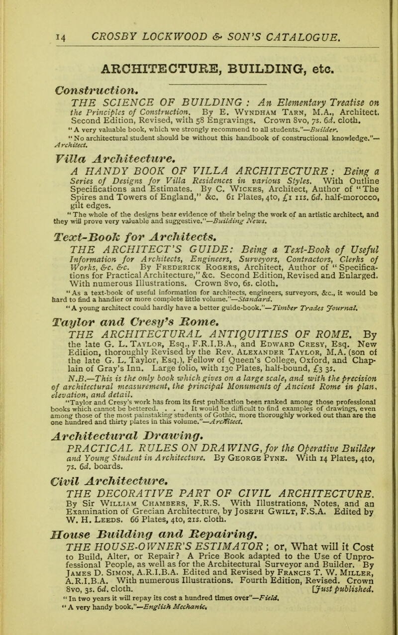 ARCHITECTURE, BUILDING, etc. Construction, THE SCIENCE OF BUILDING : An Elementary Treatise on the Principles of Construction. By E. Wyndham Tarn, M.A., Architect. Second Edition, Revised, with 58 Engravings. Crown 8vo, ys. 6d. cloth.  A very valuable book, which we strongly recommend to all students.—Builder.  No architectural student should be without this handbook of constructional knowledge.— A rchitect. Villa Architecture. A HANDY BOOK OF VILLA ARCHITECTURE : Being a Series of Designs for Villa Residences in various Styles. With Outline Specifications and Estimates. By C. Wickes, Architect, Author of The Spires and Towers of England, &c. 61 Plates, 4to, £1 us. 6d. half-morocco, gilt edges.  The whole of the designs bear evidence of their being the work of an artistic architect, and they will prove very valuable and suggestive.—Building News. Text-Book for Architects, THE ARCHITECT'S GUIDE: Being a Text-Booh of Useful Information for Architects, Engineers, Surveyors, Contractors, Clerks of Works, &c. &c. By Frederick Rogers, Architect, Author of  Specifica- tions for Practical Architecture, &c. Second Edition, Revised and Enlarged. With numerous Illustrations. Crown 8vo, 6s. cloth.  As a text-book of useful information for architects, engineers, surveyors, &c, it would be bard to find a handier or more complete little volume.—Standard. A young architect could hardly have a better guide-book.— Timber Trades jfournal. Taylor and Cresy's Home. THE ARCHITECTURAL ANTIQUITIES OF ROME. By the late G. L.Taylor, Esq., F.R.I.B.A., and Edward Cresy, Esq. New Edition, thoroughly Revised by the Rev. Alexander Taylor, M.A. (son of the late G. L. Taylor, Esq.), Fellow of Queen's College, Oxford, and Chap- lain of Gray's Inn. Large folio, with 13c Plates, half-bound, £3 35. N.B.—This is the only book which gives on a large scale, and with the precision 0/ architectural measurement, the principal Monuments of Ancient Rome in plan, elevation, and detail. Taylor and Cresy's work has from its first publication been ranked among those professional books which cannot be bettered. ... It would be difficult to find examples of drawings, even among those of the most painstaking students of Gothic, more thoroughly worked out than are the one hundred and thirty plates in this volume.—Architect. Architectural Drawing, PRACTICAL RULES ON DRA WING, for the Operative Builder and Young Student in Architecture. By George Pyne. With 14 Plates, 4to, ys. 6d. boards. Civil Architecture. THE DECORATIVE PART OF CIVIL ARCHITECTURE. By Sir William Chambers, F.R.S. With Illustrations, Notes, and an Examination of Grecian Architecture, by Joseph Gwilt, F.S.A. Edited by W. H. Leeds. 66 Plates, 4to, 21s. cloth. Souse Building and Repairing. THE HOUSE-OWNER'S ESTIMATOR ; or, What will it Cost to Build, Alter, or Repair? A Price Book adapted to the Use of Unpro- fessional People, as well as for the Architectural Surveyor and Builder. By James D. Simon, A.R.I.B.A. Edited and Revised by Francis T. W. Miller, A.R.I.B.A. With numerous Illustrations. Fourth Edition, Revised. Crown 8vo, 3s. 6d. cloth. [Just published.  in two years it will repay its cost a hundred times over—Field,  A very handy book.—English Mechanic,