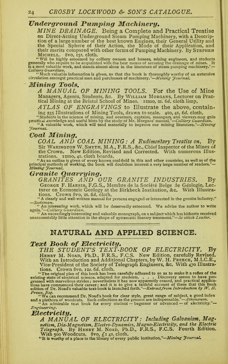 Underground Pumping Machinery, MINE DRAINAGE. Being a Complete and Practical Treatise on Direct-Acting Underground Steam Pumping Machinery, with a Descrip- tion of a large number of the best known Engines, their General Utility and the Special Sphere of their Action, the Mode of their Application, and their merits compared with other forms of Pumping Machinery. By Stephen Michell. 8vo, 15s. cloth. Will be highly esteemed by colliery owners and lessees, mining engineers, and students generally who require to be acquainted with the best means of securing the drainage of mines. It Is a most valuable work, and stands almost alone in the literature of steam pumping machinery.' — Colliery Guardian.  Much valuable information is given, so that the book is thoroughly worthy of an extensive circulation amongst practical men and purchasers of machinery.—Mining- Journal. JiTining Tools, A MANUAL OF MINING TOOLS. For the Use of Mine Managers, Agents, Students, &c. By William Morgans, Lecturer on Prac- tical Mining at the Bristol School of Mines. i2mo, 2s. 6U. cloth limp. ATLAS OF ENGRAVINGS to Illustrate the above, contain- ing 235 Illustrations of Mining Tools, drawn to scale. 410, 4s. 6d. cloth. Students in the science of mining, and overmen, captains, managers, and viewers may gain practical itnowledge and useful hints by the study of Mr. Morgans' manual.—Colliery Guardian. A valuable work, which will tend materially to improve our mining literature.—Mining Journal. Coal Mining, COAL AND COAL MINING: A Rudimentary Treatise on. By Sir Warington W. Smyth, M.A., F.R.S., &c, Chief Inspector of the Mines of the Crown. New Edition, Revised and Corrected. With numerous Illus- trations. i2mo, 4s. cloth boards. As an outline is given of every known coal-field In this and other countries, as well as of the principal methods of working, the book will doubtless interest a very large number of readers.— Mining Journal. Granite Quarrying. GRANITES AND OUR GRANITE INDUSTRIES. By George F. Harris, F.G.S., Membre de la Societe Beige Ae Geologie, Lec- turer on Economic Geology at the Birkbeck Institution, &c. With Illustra- tions. Crown 8vo, 2s. 6d. cloth. A clearly and well-written manual for persons engaged or interested in the granite industr}'. —Scotsman.  An interesting work, which will be deservedly esteemed. We advise the author to write again.—Colliery Guardian.  An exceedingly interesting and valuable monograph, on a subject which has hitherto received unaccountably little attention in the shape of systematic literary treatment.—Sc ottish Leader. NATURAL AND APPLIED SCIENCE. Text Book of Electricity. THE STUDENT'S TEXT-BOOK OF ELECTRICITY. By Henry M. Noad, Ph.D., F.R.S., F.CS. New Edition, carefully Revised. With an Introduction and Additional Chapters, by W. H. Preece, M.I.C.E., Vice-President of the Society of Telegraph Engineers, &c. With 470 Illustra- tions. Crown 8vo, 12s. 6d. cloth. The original plan of this book has been carefully adhered to so as to make it a reflex of the existing state of electrical science, adapted for students. . . . Discovery seems to have pro- gressed with marvellous strides ; nevertheless it has now apparently ceased, and practical appfica- tions have commenced their career; and it is to give a faithful account of these that this fresh edition of Dr. Noad's valuable text-book is launched forth.—Extract/rom Introduction by W. H. Preece, Esq. .  We can recommend Dr. Noad's book for clear style, great range of subject, a good index and a plethora of woodcuts. Such collections as the present are indispensable.—Athenoturn.  An admirable text book for every student — beginner or advanced — of electricity.— Engineering: Electricity, A MANUAL OF ELECTRICITY: Including Galvanism, Mag- netism, Dia-Magnetism, Electro-Dynamics, Magno-Electricily, and, the Electric Telegraph. By Henry M. Noad, Ph.D., F.R.S., F.CS. Fourth Edition. With 500 Woodcuts. 8vo, £1 4s. cloth. It is worthy of a place in the library of every public institution.—Mining Journal.