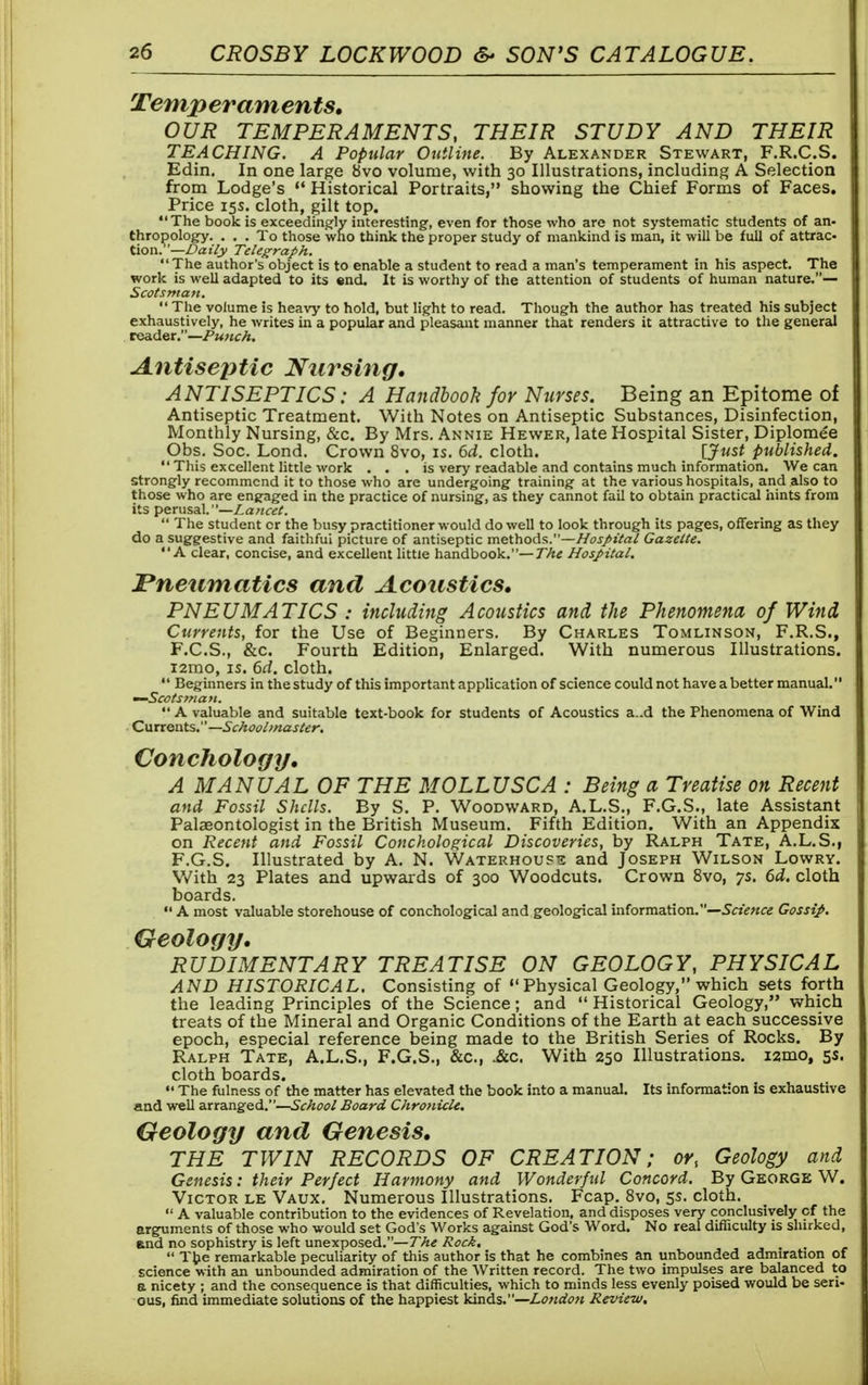 Temperaments, OUR TEMPERAMENTS, THEIR STUDY AND THEIR TEACHING. A Popular Outline. By Alexander Stewart, F.R.C.S. Edin. In one large bvo volume, with 30 Illustrations, including A Selection from Lodge's  Historical Portraits, showing the Chief Forms of Faces. Price 15s. cloth, gilt top. The book is exceedingly interesting, even for those who are not systematic students of an- thropology. ... To those who think the proper study of mankind is man, it will be full of attrac- tion.— Daily Telegraph. The author's object is to enable a student to read a man's temperament in his aspect. The work is well adapted to its end. It is worthy of the attention of students of human nature.— Scotsman.  The volume is heavy to hold, but light to read. Though the author has treated his subject exhaustively, he writes in a popular and pleasant manner that renders it attractive to the general reader.—Punch. Antiseptic Nursing. ANTISEPTICS: A Handbook for Nurses. Being an Epitome of Antiseptic Treatment. With Notes on Antiseptic Substances, Disinfection, Monthly Nursing, &c. By Mrs. Annie Hewer, late Hospital Sister, Diplomee Obs. Soc. Lond. Crown 8vo, is. 6d. cloth. \Just published.  This excellent little work . . . is very readable and contains much information. We can strongly recommend it to those who are undergoing training at the various hospitals, and also to those who are engaged in the practice of nursing, as they cannot fail to obtain practical hints from its perusal.—Lancet.  The student cr the busy practitioner would do well to look through its pages, offering as they do a suggestive and faithfui picture of antiseptic methods.—Hospital Gazette. A clear, concise, and excellent little handbook.— The Hospital. Pneumatics and Acoustics. PNEUMATICS : including Acoustics and the Phenomena of Wind Currents, for the Use of Beginners. By Charles Tomlinson, F.R.S., F.C.S., &c. Fourth Edition, Enlarged. With numerous Illustrations, nmo, is. 6d. cloth.  Beginners in the study of this important application of science could not have a better manual. —Scotsman.  A valuable and suitable text-book for students of Acoustics a..d the Phenomena of Wind Currents.— Schoolmaster. Conchology. A MANUAL OF THE MOLLUSC A : Being a Treatise on Recent and Fossil Shells. By S. P. Woodward, A.L.S., F.G.S., late Assistant Palaeontologist in the British Museum. Fifth Edition. With an Appendix on Recent and Fossil Conchological Discoveries, by Ralph Tate, A.L.S., F.G.S. Illustrated by A. N. Waterhouse and Joseph Wilson Lowry. With 23 Plates and upwards of 300 Woodcuts. Crown 8vo, ys. 6d. cloth boards. «' A most valuable storehouse of conchological and geological information.—Science Gossip. Geology. RUDIMENTARY TREATISE ON GEOLOGY, PHYSICAL AND HISTORICAL. Consisting of Physical Geology, which sets forth the leading Principles of the Science; and  Historical Geology, which treats of the Mineral and Organic Conditions of the Earth at each successive epoch, especial reference being made to the British Series of Rocks. By Ralph Tate, A.L.S., F.G.S., &c, Ac. With 250 Illustrations. i2mof 5s. cloth boards.  The fulness of the matter has elevated the book into a manual. Its information is exhaustive and well arranged.—School Board Chronicle. Geology and Genesis. THE TWIN RECORDS OF CREATION; or, Geology and Genesis: their Perfect Harmony and Wonderful Concord. By George W. Victor le Vaux. Numerous Illustrations. Fcap. 8vo, 5s. cloth.  A valuable contribution to the evidences of Revelation, and disposes very conclusively cf the arguments of those who would set God's Works against God's Word. No real difficulty is shirked, and no sophistry is left unexposed.—The Rock,  The remarkable peculiarity of this author is that he combines an unbounded admiration of science with an unbounded admiration of the Written record. The two impulses are balanced to a nicety ; and the consequence is that difficulties, which to minds less evenly poised would be seri- ous, find immediate solutions of the happiest kinds.—London Review.