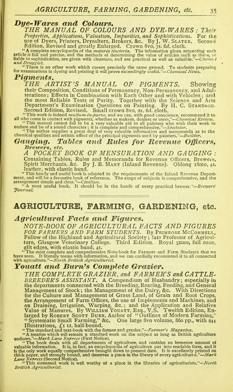 Dye-Wares and Colours, THE MANUAL OF COLOURS AND DYE-WARES : Their Properties, Applications, Valuation, Impurities, and Sophistications. For the use of Dyers, Printers, Drysalters, Brokers, &c. By J. W. Slater. Second Edition, Revised and greatly Enlarged. Crown 8vo, 7s. 6d. cloth. A complete encyclopaedia of the materia tinctoria. The information given respecting each article is full and precise, and the methods of determining the value of articles such as these, so liable to sophistication, are given with clearness, and are practical as well as valuable.—Chemut and Druggist.  There is no other work which covers precisely the same ground. To students preparing for examinations in dyeing and printing it will prove exceedingly useful.— Chemical News. ^PigtYheuts THE ARTIST'S MANUAL OF PIGMENTS. Showing their Composition, Conditions of Permanency, Non-Permanency, and Adul- terations; Effects in Combination with Each Other and with Vehicles ; and the most Reliable Tests ot Purity. Together with the Science and Arts Department's Examination Questions on Painting. By H. C. Standagk. Second Edition, Revised. Small crown 8vo, 2s. 6d. cloth.  This work is indeed multum-in-parvo, and we can, with good conscience, recommend it to all who come in contact with pigments, whether as makers, dealers or users.—Chemical Review. This manual cannot fail to be a very valuable aid to all painters who wish their work to endure and be of a sound character ; it is complete and comprehensive.—Spectator. The author supplies a great deal of very valuable information and memoranda as to the chemical qualities and artistic effect of the principal pigments used by painters.—Builder. Gauging, Tables and Rules for Revenue Officers, Kr ewers, etc. A POCKET BOOK OF MENSURATION AND GAUGING : Containing Tables, Rules and Memoranda for Revenue Officers, Brewers, Spirit Merchants, &c. By J. B. Mant (Inland Revenue). Oblong i8mo, 4s. leather, with elastic band.  This handy and useful book is adapted to the requirements of the Inland Revenue Depart- ment, and will be a favourite book of reference. The range of subjects is comprehensive, and the arrangement simple and clear.—Civilian.  A most useful book. It should be in the hands of every practical brewer.—Brewers' Journal. AGRICULTURE, FARMING, GARDENING, etc. Agricultural Facts and Figures, NOTE-BOOK OF AGRICULTURAL FACTS AND FIGURES FOR FARMERS AND FARM STUDENTS. By Primrose McConnell, Fellow of the Highland and Agricultural Society ; late Professor of Agricul- ture, Glasgow Veterinary College. Third Edition. Royal 32mo, full roan, gilt edges, with elastic band, 4s.  The most complete and comprehensive Note-book for Farmers and Farm Students that we have seen. It literally teems with information, and we can cordially recommend it to all connected with agrcuilture.—North British Agriculturist. Touatt and Bum's Complete Grazier, THE COMPLETE GRAZIER, and FARMER'S and CATTLE- BREEDER'S ASSISTANT. A Compendium of Husbandry; especially in the departments connected with the Breeding, Rearing, Feeding, and General Management of Stock; the Management of the Dairy, &c. With Directions for the Culture and Management of Grass Land, of Grain and Root Crops, the Arrangement of Farm Offices, the use of Implements and Machines, and on Draining, Irrigation, Warping, &c.; and the Application and Relative Value of Manures. By William Youatt, Esq., V.S. Twelfth Edition, En- larged by Robert Scott Burn, Author of  Outlines of Modern Farming,''  Systematic Small Farming, &c. One large 8vo volume, 860 pp., with 244 Illustrations, £1 is. half-bound.  The standard and text-book with the farmer and grazier.—Farmer's Magazine. A treatise which will remain a standard work on the subject as long as British agriculture endures.—Mark Lane Express (First Notice).  The book deals with all departments of agriculture, and contains an immense amount of valuable information. It is, in fact, an encyclopaedia of agriculture put into readable form, and it Is the only work equally comprehensive brought down to present date. It is excellently printed on thick paper, and strongly bound, and deserves a place in the library of every agriculturist.—Mark Lane Express (Second Notice). This esteemed work is well worthy of a place in the libraries of agriculturists.—North British Agriculturist.