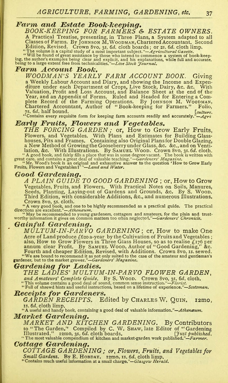 Farm and Estate Book keeping, BOOK-KEEPING FOR FARMERS & ESTATE OWNERS. A Practical Treatise, presenting, in Three Plans, a System adapted to all Classes of Farms. By Johnson M.Woodman, Chartered Accountant. Second Edition, Revised. Crown 8vo, 3s. 6d. cloth boards ; or 2s. 6d. cloth limp.  The volume is a capital study of a most important subject.—Agricultural Gazette. Will be found of great assistance by those who intend to commence a system of book-keep- ing, the author's examples being clear and explicit, and his explanations, while full and accurate, being to a large extent free from technicalities.—Live Stock Journal. Farm Account Book. WOODMAN'S YEARLY FARM ACCOUNT BOOK. Giving a Weekly Labour Account and Diary, and showing the Income and Expen- diture under each Department of Crops, Live Stock, Dairy, &c. &c. With Valuation, Profit and Loss Account, and Balance Sheet at the end of the Year, and an Appendix of Forms. Ruled and Headed for Entering a Com- plete Record of the Farming Operations. By Johnson M. Woodman, Chartered Accountant, Author of Book-keeping for Farmers. Folio, 75. 6d. half bound. [culture. Contains every requisite form for keeping farm accounts readily and accurately.—Agri Early Fruits, Flowers and Vegetables. THE FORCING GARDEN; or, How to Grow Early Fruits, Flowers, and Vegetables. With Plans and Estimates for Building Glass- houses, Pits and Frames. Containing also Original Plans for Double Glazing, a New Method of Growing the Gooseberry under Glass, &c. &c, and on Venti- lation, &c. With Illustrations. By Samuel Wood. Crown 8vo, 3s. 6d. cloth.  A good book, and fairly fills a place that was in some degree vacant. The book is written with great care, and contains a great deal of valuable teaching.—Gardeners' Magazine.  Mr. Wood's book is an original and exhaustive answer to the question ' How to Grow Early Fruits, Flowers and Vegetables?' —Land and Water, Good Gardening. A PLAIN GUIDE TO GOOD GARDENING ; or, How to Grow Vegetables, Fruits, and Flowers. With Practical Notes on Soils, Manures, Seeds, Planting, Laying-out of Gardens and Grounds, &c. By S. Wood. Third Edition, with considerable Additions, &c, and numerous Illustrations. Crown 8vo, 5s. cloth.  A very good book, and one to be highly recommended as a practical guide. The practical directions are excellent.—Athenceum.  May be recommended to young gardeners, cottagers and amateurs, for the plain and trust- worthy information it gives on common matters too often neglected.—Gardeners' Chronicle, Gainful Gardening. MULTUM-IN-PARVO GARDENING; cr, How to make One Acre of Land produce £620 a-year by the Cultivation of Fruits and Vegetables ; also, How to Grow Flowers in Three Glass Houses, so as to realise £176 per annum clear Profit. By Samuel Wood, Author of  Good Gardening, &c. Fourth and cheaper Edition, Revised, with Additions. Crown 8vo, is. sewed. We are bound to recommend it as not only suited to the case of the amateur and gentleman's gardener, but to the market grower.—Gardeners' Magazine, Gardening for Ladies. THE LADIES' MULTUM-IN-PARVO FLOWER GARDEN, and Amateurs'Complete Guide. By S. Wood. Crown 8vo, 3s. 6d. cloth.  This volume contains a good deal of sound, common sense instruction.—Florist.  Full of shrewd hints and useful instructions, based on a lifetime of experience.—Scotsman. Receipts for Gardeners. GARDEN RECEIPTS. Edited by Charles W. Quin. i2mo, is. 6d. cloth limp. A useful and handy book, containing a good deal of valuable information.—Athenceum, Market Gardening. MARKET AND KITCHEN GARDENING. By Contributors to The Garden. Compiled by C. W. Shaw, late Editor of Gardening Illustrated. i2mo, 3s. 6d. cloth boards. [Just published.  The most valuable compendium of kitchen and market-garden work published.—Farmer. Cottage Gardening. COTTAGE GARDENING; or, Flowers, Fruits, and Vegetables for Small Gardens. By E. Hobday. i2mo, is. 6d. cloth limp. Contains much useful information at a small charge.— Glasgow Herald,
