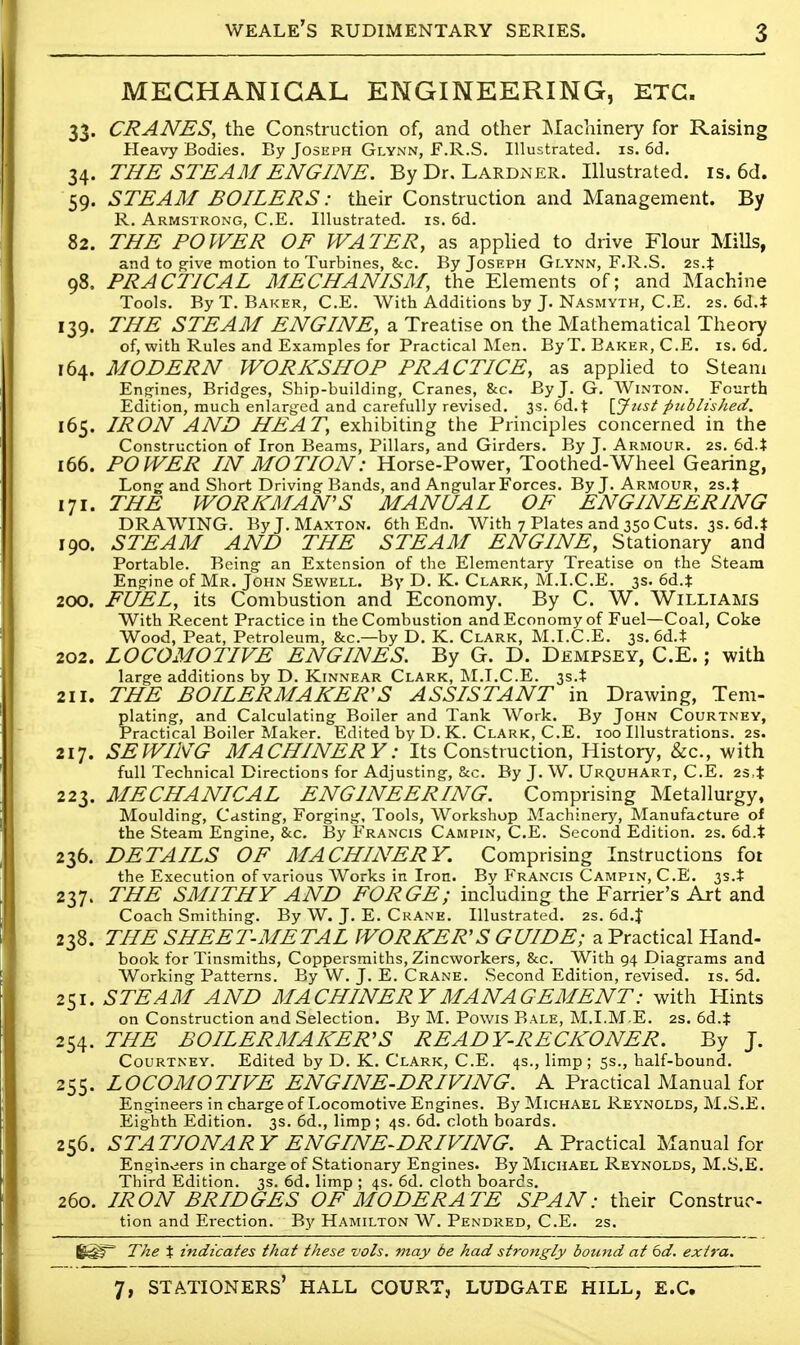 MECHANICAL ENGINEERING, ETC. 33. CRANES, the Construction of, and other Machinery for Raising Heavy Bodies. By Joseph Glynn, F.R.S. Illustrated, is. 6d. 34. THE STEAM ENGINE. By Dr. Lardner. Illustrated, is. 6d. 59. STEAM BOILERS: their Construction and Management. By R. Armstrong, C.E. Illustrated, is. 6d. 82. THE POWER OF WATER, as applied to drive Flour Mills, and to give motion to Turbines, &c. By Joseph Glynn, F.R.S. 2s4 98. PRACTICAL MECHANISM, the Elements of; and Machine Tools. By T. Baker, C.E. With Additions by J. Nasmyth, C.E. 2s. 6d.i 139. THE STEAM ENGINE, a Treatise on the Mathematical Theory of, with Rules and Examples for Practical Men. ByT. Baker, C.E. is. 6d. 164. MODERN WORKSHOP PRACTICE, as applied to Steam Engines, Bridges, Ship-building, Cranes, &c. By J. G. Winton. Fourth Edition, much enlarged and carefully revised. 3s. 6d.t [Just published. 165. IRON AND HEAT, exhibiting the Principles concerned in the Construction of Iron Beams, Pillars, and Girders. By J. Armour. 2s. 6d4 166. POWER IN MOTION: Horse-Power, Toothed-Wheel Gearing, Long and Short Driving Bands, and Angular Forces. By J. Armour, 2s. J 171. THE WORKMAN'S MANUAL OF ENGINEERING DRAWING. By J. Maxton. 6th Edn. With 7 Plates and 350 Cuts. 3s. 6d4 190. STEAM AND THE STEAM ENGINE, Stationary and Portable. Being an Extension of the Elementary Treatise on the Steam Engine of Mr. John Sewell. By D. K. Clark, M.I.C.E. 3s. 6d.* 200. FUEL, its Combustion and Economy. By C. W. Williams With Recent Practice in the Combustion and Economy of Fuel—Coal, Coke Wood, Peat, Petroleum, &c—by D. K. Clark, M.I.C.E. 3s. 6d.i 202. LOCOMOTIVE ENGINES. By G. D. Dempsey, C.E.; with large additions by D. Kinnear Clark, M.I.C.E. 3s.* 211. THE BOILERMAKER'S ASSISTANT in Drawing, Tern- plating, and Calculating Boiler and Tank Work. By John Courtney, Practical Boiler Maker. Edited by D. K. Clark, C.E. 100 Illustrations. 2s. 217. SEWING MACHINERY: Its Construction, History, &c, with full Technical Directions for Adjusting, &c. By J. W. Urquhart, C.E. 2S,t 223. MECHANICAL ENGINEERING. Comprising Metallurgy, Moulding, Casting, Forging, Tools, Workshop Machinery, Manufacture of the Steam Engine, &c. By Francis Campin, C.E. Second Edition. 2s. 6d.t 236. DETAILS OF MACHINERY. Comprising Instructions fot the Execution of various Works in Iron. By Francis Campin, C.E. 3s.X 237. THE SMITHY AND FORGE; including the Farrier's Art and Coach Smithing. By W. J. E. Crane. Illustrated. 2s. 6d.J 238. THE SHEET-METAL WORKER'S GUIDE; a Practical Hand- book for Tinsmiths, Coppersmiths, Zincworkers, &c. With 94 Diagrams and Working Patterns. By W. J. E. Crane. Second Edition, revised, is. 5d. 251. STEAM AND MACHINERY MANAGEMENT: with Hints on Construction and Selection. By M. Powis Bale, M.I.M E. 2s. 6d.t 254. THE BOILERMAKER'S READY-RECKONER. By J. Courtney. Edited by D. K. Clark, C.E. 4s., limp ; 5s., half-bound. 255. LOCOMOTIVE ENGINE-DRIVING. A Practical Manual for Engineers in charge of Locomotive Engines. By Michael Reynolds, M.S.E. Eighth Edition. 3s. 6d., limp; 4s. 6d. cloth boards. 256. STATIONARY ENGINE-DRIVING. A Practical Manual for Engineers in charge of Stationary Engines. By Michael Reynolds, M.S.E. Third Edition. 3s. 6d. limp ; 4s. 6d. cloth boards. 260. IRON BRIDGES OF MODERATE SPAN: their Construc- tion and Erection. By Hamilton W. Pendred, C.E. 2s. 6^T' The t indicates that these vols, may be had strongly bound at 6d. extra.
