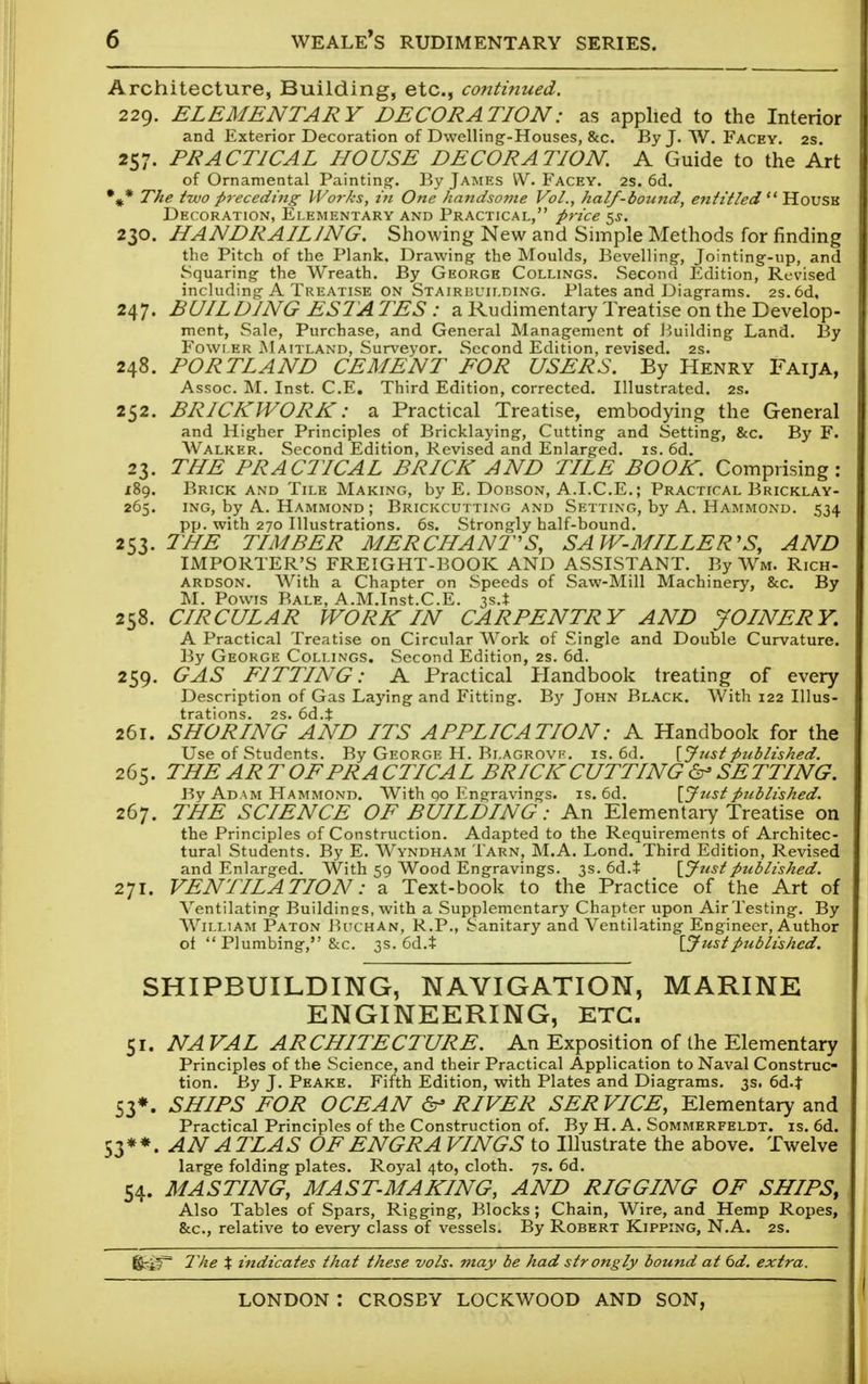 Architecture, Building, etc., continued. 229. ELEMENTARY DECORATION: as applied to the Interior and Exterior Decoration of Dwelling-Houses, &c. By J. W. Facev. 2s. 257. PRACTICAL HOUSE DECORATION. A Guide to the Art of Ornamental Painting-. By James VV. Facey. 2s. 6d. %* The two pieceding Works, in One handsome Vol., half-bound, entitled  House Decoration, Elementary and Practical, price 5s. 230. HANDRAIL1NG. Showing New and Simple Methods for rinding the Pitch of the Plank. Drawing the Moulds, Bevelling, Jointing-up, and Squaring the Wreath. By George Collings. Second Edition, Revised including A Treatise on Stairbuilding. Plates and Diagrams. 2s. 6d, 247. BUILDING ESTATES : a Rudimentary Treatise on the Develop- ment, Sale, Purchase, and General Management of Building Land. By Fowler Maitland, Surveyor. Second Edition, revised. 2s. 248. PORTLAND CEMENT FOR USERS. By Henry Faija, Assoc. M. Inst. C.E. Third Edition, corrected. Illustrated. 2s. 252. BRICKWORK: a Practical Treatise, embodying the General and Higher Principles of Bricklaying, Cutting and Setting, &c. By F. Walker. Second Edition, Revised and Enlarged, is. 6d. 23. THE PRACTICAL BRICK AND TILE BOOK. Comprising: 189. Brick and Tile Making, by E. Dobson, A.I.C.E.; Practical Bricklay- 265. ing, by A. Hammond ; Brickcutting and Setting, by A. Hammond. 534 pp. with 270 Illustrations. 6s. Strongly half-bound. 253. THE TIMBER MERCHANT'S, SAW-MILLER'S, AND IMPORTER'S FREIGHT-BOOK AND ASSISTANT. By Wm. Rich- Ardson. With a Chapter on Speeds of Saw-Mill Machinery, &c. By M. Powis Bale, A.M.Inst.C.E. 3s.* 258. CIRCULAR WORK IN CARPENTRY AND JOINERY. A Practical Treatise on Circular Work of Single and Double Curvature. By George Collings. Second Edition, 2s. 6d. 259. GAS FITTING: A Practical Handbook treating of every Description of Gas Laying and Fitting. By John Black. With 122 Illus- trations. 2s. 6d.t 261. SHORING AND ITS APPLICATION: A Handbook for the Use of Students. By George H. Blagrove. is. 6d. [Just published. 265. THE ARTOFPRA CTICAL BRICKCUTTING & SETTING. By Adam Hammond. With qo Engravings, is. 6d. {Justpublished. 267. THE SCIENCE OF BUILDING: An Elementary Treatise on the Principles of Construction. Adapted to the Requirements of Architec- tural Students. By E. Wyndham Tarn, M.A. Lond. Third Edition, Revised and Enlarged. With 59 Wood Engravings. 3s. 6d.t {Justpublished. 271. VENTILATION: a Text-book to the Practice of the Art of Ventilating Buildines, with a Supplementary Chapter upon Air Testing. By William Paton Buchan, R.P., Sanitary and Ventilating Engineer, Author of  Plumbing, &c. 3s. 6d.t [Justpublished. SHIPBUILDING, NAVIGATION, MARINE ENGINEERING, ETC. 51. NA VAL ARCHITECTURE. An Exposition of the Elementary Principles of the Science, and their Practical Application to Naval Construc- tion. By J. Peake. Fifth Edition, with Plates and Diagrams. 3s. 6d4 S3*. SHIPS FOR OCEAN & RIVER SER VICE, Elementary and Practical Principles of the Construction of. By H. A. Sommerfeldt. is. 6d. 53**. AN ATLAS OFENGRA VINGS to Illustrate the above. Twelve large folding plates. Royal 4to, cloth. 7s. 6d. 54. MASTING, MAST-MAKING, AND RIGGING OF SHIPS, Also Tables of Spars, Rigging, Blocks; Chain, Wire, and Hemp Ropes, &c, relative to every class of vessels. By Robert Kipping, N.A. 2s. tifcgT The % indicates that these vols, may be had strongly bound at 6d. extra.