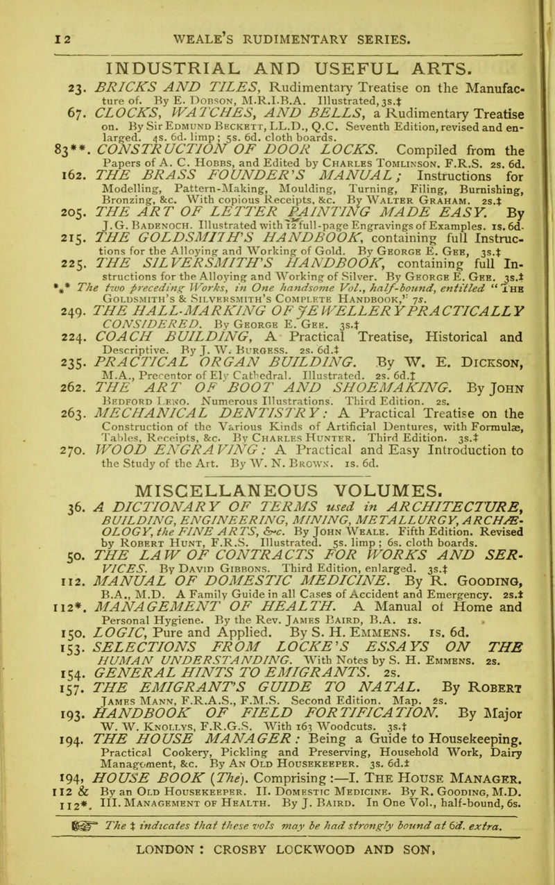 INDUSTRIAL AND USEFUL ARTS. 23. BRICKS AND TILES, Rudimentary Treatise on the Manufac- ture of. By E. Dorson, M.R.I.B.A. Illustrated, 3S4 67. CLOCKS, WATCHES, AND BELLS, a Rudimentary Treatise on. By Sir Edmund Beckett, LL.D., Q.C. Seventh Edition, revised and en- larged. 4s. 6d. limp; 5s. 6d. cloth boards. 83**. CONSTRUCTION OF DOOR LOCKS. Compiled from the Papers of A. C. Hobbs, and Edited by Charles Tomlinson. F.R.S. 2s. 6d. 162. THE BRASS FOUNDER'S MANUAL; Instructions for Modelling, Pattern-Making, Moulding, Turning, Filing, Burnishing, Bronzing, &c. With copious Receipts, &c. By Walter Graham. 2s.t 205. THE ART OF LETTER FAINTING MADE EASY. By J.G. Badenoch. Illustrated with 12 full-page Engravings of Examples, is. 6d- 215. THE GOLDSMITH'S HANDBOOK, containing full Instruc- tions for the Alloying and Working of Gold. By George E. Gee, 3s.% 225. THE SILVERSMITH'S HANDBOOK, containing full In- structions for the Alloying and Working of Silver. By George E. Gee. 3s.* %* The hvo preceding Works, in One handsome Vol., half-bound, entitled  Thb Goldsmith's & Silversmith's Complete Handbook,'1 7$. 249. THE HALL-MARKING OF JEWELLERY PRACTICALLY CONSIDERED. By George E. Gee. 3s.* 224. COACH BUILDING, A Practical Treatise, Historical and Descriptive. By J. W. Burgess. 2s. 6d.t 235. PRACTICAL ORGAN BUILDING. By W. E. Dickson, M.A., Prerentor of Elv Cathedral. Illustrated. 2s.'6d.t 262. THE ART OF 'BOOT AND SHOEMAKING. By John Bedford I.eno. Numerous Illustrations. Third Edition. 2s. 263. MECHANICAL DENTISTRY: A Practical Treatise on the Construction of the Various Kinds of Artificial Dentures, with Formulae, Tables, Receipts, &c Bv Charles Hunter. Third Edition. 3s.* 270. WOOD ENGRAVING: A Practical and Easy Introduction to the Study of the Art. By W. N. BrjOWX. is. 6d. MISCELLANEOUS VOLUMES. 36. A DICTIONARY OF TERMS used in ARCHITECTURE, BUILDING, ENGINEERING, MINING, METALLURGY, ARCHAE- OLOGY, the EINE ARTS, &*c. By John Weale. Fifth Edition. Revised by Robert Hunt, F.R.S. Illustrated. 5s. limp; 6s. cloth boards. 50. THE LAW OF CONTRACTS FOR WORKS AND SER- VICES. By David Gibrons. Third Edition, enlarged. 3S4 112. MANUAL OF DOMESTIC MEDICINE. By R. Gooding, B.A., M.D. A Family Guide in all Cases of Accident and Emergency. 2s.* 112*. MANAGEMENT OF HEALTH. A Manual of Home and Personal Hygiene. By the Rev. James Baird, B.A. is. 150. LOGIC, Pure and Applied. By S. H. Emmens. is. 6d. 153. SELECTIONS FROM LOCKE'S ESSAYS ON THB HUMAN UNDERSTANDING. With Notes by S. H. Emmens. 2s. 154. GENERAL HINTS TO EMIGRANTS. 25. 157. THE EMIGRANT'S GUIDE TO NATAL. By Robert James Mann, F.R.A.S., F.M.S. Second Edition. Map. 2s. 193. HANDBOOK OF FIELD FORTIFICATION. By Major W. W. Knollys, F.R.G.S. With 163 Woodcuts. 3s.* 194. THE HOUSE MANAGER: Being a Guide to Housekeeping. Practical Cookery, Pickling and Preserving, Household Work, Dairy Management, &c. By An Old Housekeeper. 3s. 6d.± i94» HOUSE BOOK {The). Comprising :— I. The House Manager. 112 & By an Old Housekeeper. II. Domestic Medicine. By R. Gooding, M.D. 112*. m- Management of Health. By J. Baird. In One Vol., half-bound, 6s. The % indicates that these vols may be had strongly bound at 6d. extra.