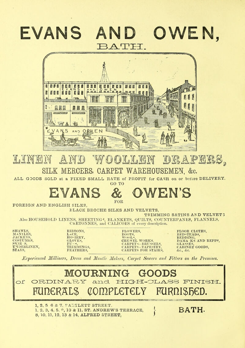 EVANS AND OWEN, BATH. SILK MERCERS, CARPET WAREHOUSEMEN, &c. ALL GOODS SOLD at a FIXED SMALL RATE of PROFIT for CASH, on or before DELIVERY. GO TO EVANS & OWEN'S FOE FOREIGN AND ENGLISH SILKS, BLACK BROCHE SILKS AND VELVETS, TRIMMING SATINS AND VELVET3 Also HOUSEHOLD LINENS, SHEETING*, BLANKETS, QUILTS, COUNTERPANES, FLANNELS. CRETONNES, and CALICOES of every description. SHAWLS, mantles, JACKE'I S, COSTUMES, SKIR S, UVDERLINEN, STAYS, RIBBONS, LaCE, HO-IERY, GLOVES, FU«s, TRIMMINGS, FEATHERS, FLOWERS, BOOTS, WOOLS, CREWEL WORKS, ('A R I'ET s—BRUSSELS CAKI'KTS- TAPESTRY, (ARRETS FOR STAIRS, FLOOR CLOTHS, BEDSTEADS, i;i:i>i»ing, BAMA KS AND REPPS, GLASSES, CABINET GOODS, &c, &c. Experienced Milliners, Dress and Mantle Makers, Carpet Sewers and Fitters on the Premises. MOURNING GOODS or O^XDIrST^A-T^Y and HIG-H-OLASS I^IINriSI^:. PUnGRALS (JOmPLGTGLY FURniSRGD. 1, 2, 5 6 & 7, F AILTLETT STREET. 1, 2, 3, 4, 5, P, 10 & 11, ST. ANDREW'S TERRACE, BATH.