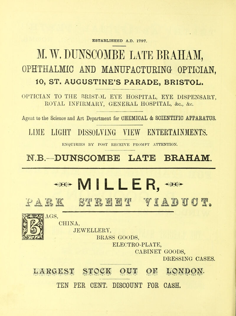 ESTABLISHED A.D. 1797. M. W. DUNSCOMBE LATE BEAHAM, OPHTHALMIC AND MANUFACTURING OPTICIAN, 10, ST. AUGUSTINE'S PARADE, BRISTOL, OPTICIAN TO THE BRISTOL EYE HOSPITAL, EYE DISPENSARY, ROYAL INFIRMARY, GENERAL HOSPITAL, &c, &c. Agent to the Science and Art Department for CHEMICAL & SCIENTIFIC APPAEATUS. LIME LIGHT DISSOLVING VIEW ENTERTAINMENTS. ENQUIRIES BY POST RECEIVE PROMPT ATTENTION. N.B. -DUNSCOMBE LATE BEAHAM. M I L L E R5 Mil if EI If Alio 1* ^AGS, CHINA, JEWELLERY, BRASS GOODS, ELECTRO-PLATE, CABINET GOODS, DRESSING CASES. LARGEST STOCK OUT OK LOX —i ■- -. -■-■7- r~i V-it,«iJ,,'e.:'-i,i ■ ■. -; -7- .. • • • jr-= i?,~> ''it •■ TEN PER CENT. DISCOUNT FOR CASH.