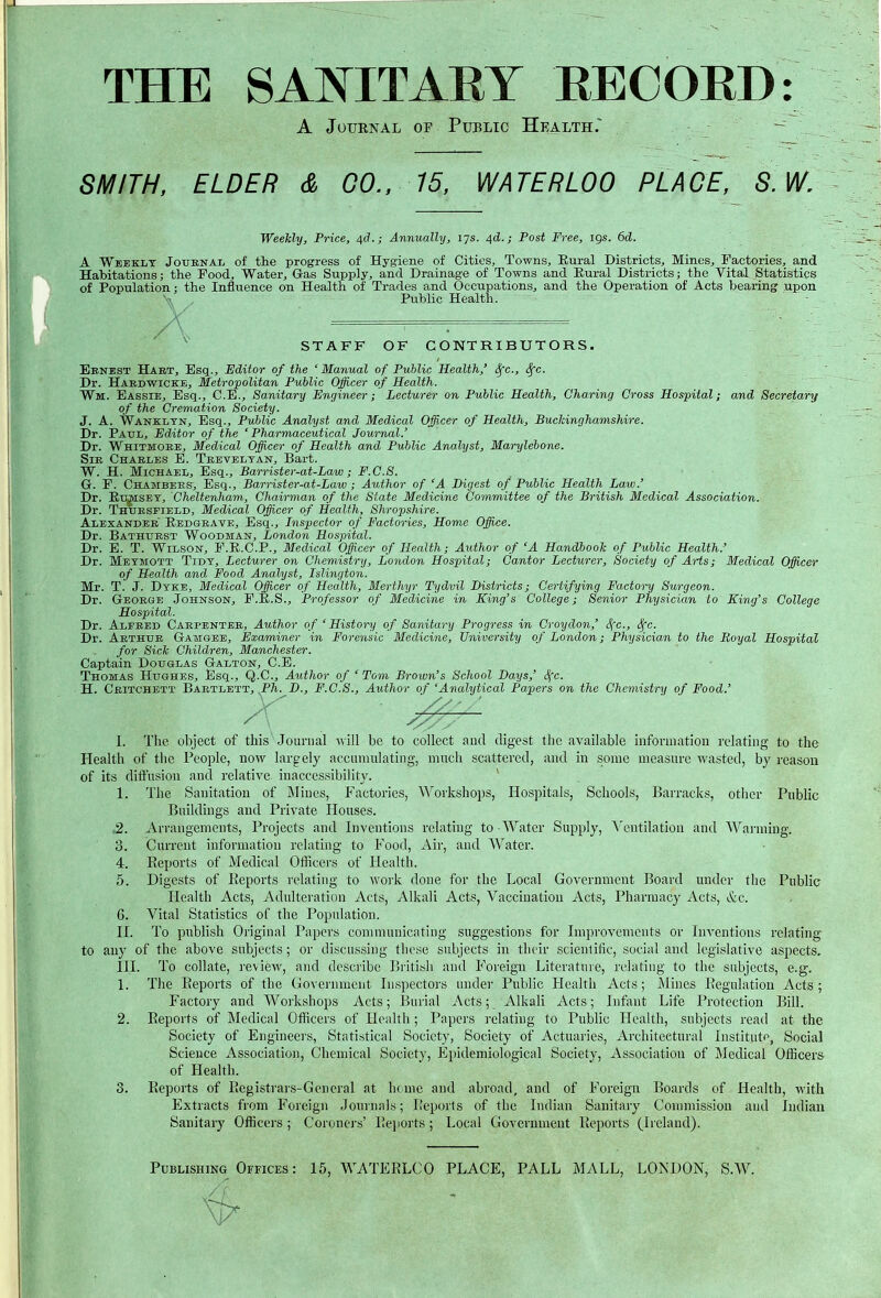 THE SAIN^ITARY EECOED: A JuuENAL or Public Health. - SMITH, ELDER & CO., 15, WATERLOO PLAGE, S.W, Weelcly, Price, 4d.; Annually, 17s. 4d.; Post Free, igs. 6d. A Weekly Journal of the progress of Hygiene of Cities, Towns, Eural Districts, Mines, Factories, and Habitations; the Food, Water, Gas Supply, and Drainage of Towns and Eural Districts; the Vital Statistics of Population; the Influence on Health of Trades and Occupations, and the Operation of Acts bearing upon X-. Public Health. STAFF OF CONTRIBUTORS. Ebnest Habt, Esq., Editor of the 'Manual of Public Health,' ^c, 8^c. Dr. Habdwicke, Metro;politan Public Officer of Health. Wm. Eassie, Esq., C.E., Sanitary Engineer; Lecturer on Public Health, Charing Cross Hospital; and Secretary of the Cremation Society. J. A. Wankltn, Esq., Public Analyst and Medical Officer of Health, Buclcinghamshire. Dr. Paul, Editor of the 'Pharmaceutical Journal.' Dr. Whitmoeb, Medical Officer of Health and Public Analyst, Marylebone. Sib Charles E. Teeveltan, Bart. W. H. Michael, Esq., Barrister-at-Law; F.C.S. G. F. Chambers, Esq., Barrister-at-Law ; Author of 'A Digest of Public Health Law.' Dr. Eu^SET, Cheltenham, Chairman of the State Medicine Committee of the British Medical Association. Dr. Thuesfield, Medical Officer of Health, Shropshire. Alexander' Eedgrate, Esq., Inspector of Factories, Home Office. Dr. Bathurst Woodman, London Hospital. Dr. E. T. Wilson, F.E.C.P., Medical Officer of Health; Author of 'A HandbooTc of Public Health.' Dr. Metmott Tidy, Lecturer on Chemistry, London Hospital; Cantor Lecturer, Society of Arts; Medical Officer of Health and Food Analyst, Islington. Mr. T. J. Dyke, Medical Officer of Health, Merthyr Tydvil Districts; Certifying Factory Surgeon. Dr. George Johnson, F.E.S., Professor of Medicine in King's College; Senior Physician to King's College Hospital. Dr. Alfred Carpentbb, Author of 'History of Sanitary Progress in Croydon,' Sfc, <^c. Dr. Arthur Gamgeb, Examiner in Forensic Medicine, University of London; Physician to the Royal Hospital for SicTc Children, Manchester. Captain Douglas Galton, C.E. Thomas Hughes, Esq., Q.C., Author of 'Tom Brown's School Days,' Sfc. H. Ceitchett Baetlbtt, Ph. D., F.C.S., Author of 'Analytical Papers on the Chemistry of Food.' I. The object of this Journal w 'lW be to collect aud digest the available information relating to the Health of the People, now largely accumulating, much scattered, and in some measure wasted, by reason of its diffusion and relative inaccessibility. * 1. The Sanitation of Mines, Factories, Workshops, Hospitals, Schools, Barracks, other Public Buildings and Private Houses. ,2. Arrangements, Projects and Inventions relating to Water Supply, ^'cntilation and Warming. 3. Current information relating to P'ood, Air, and Water. 4. Eeports of Medical Officers of Health. 5. Digests of Eeports relating to work done for the Local Government Board under the Public Health Acts, Adulteration Acts, Alkali Acts, Vaccination Acts, Pharmacy Acts, &ic. 6. Vital Statistics of the Population. II. To publish Original Papers communicating suggestions for Improvements or Inventions relating to any of the above subjects; or discussing these subjects in their scientific, social aud legislative aspects. III. To collate, review, and describe British and Foreign Literature, relating to the subjects, e.g. L The Eeports of the Government Inspectors under Public Health Acts; Mines Eegulatiou Acts; Factory and Woilishops Acts; Burial Acts; Alkali Acts; Infant Life Protection Bill. 2. Eeports of Medical Officers of Health; Papers relating to Public Ilealth, subjects read at the Society of Engineers, Statistical Society, Society of Actuaries, Architectural Instituff^, Social Science Association, Chemical Society, Ei)idemiological Society, Association of Medical OflScers of Health. 3. Eeports of Eegistrars-General at heme and abroad, and of Foreign Boards of Health, with Extracts from Foreign Journals; Eeports of the Indian Sanitary Commission and Indian Sanitary Officers ; Coroners' Eejiorts ; Local Government Eeports (Ireland). Publishing Offices: 15, WATEELCO PLACE, PALL MALL, LONDON, S.W.