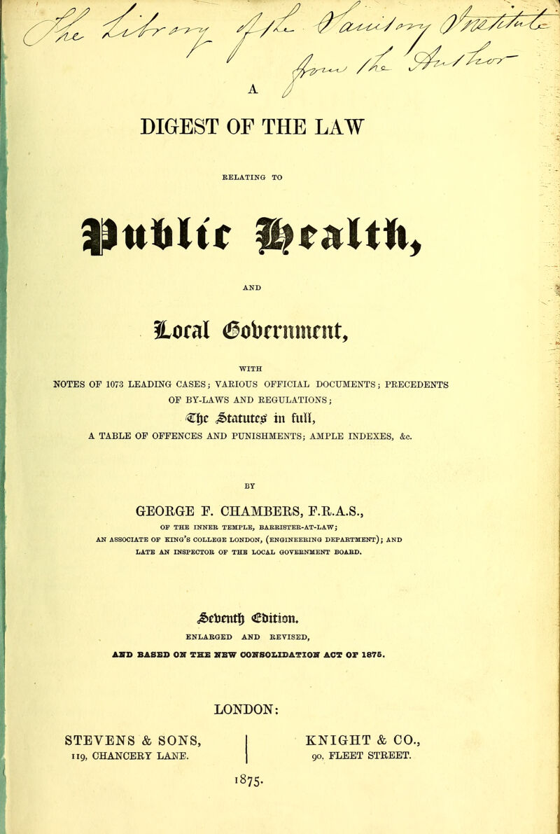 DIGEST OF THE LAW RELATING TO AND floral ^obcrnnirnt, WITH NOTES OF 1073 LEADING CASES; VARIOUS OFFICIAL DOCUMENTS; PRECEDENTS OF BY-LAWS AND REGULATIONS; €f^c Matum in Mh A TABLE OF OFFENCES AND PUNISHMENTS; AMPLE INDEXES, &c. GEORGE E. CHAMBERS, E.R.A.S., OF THE INNER TEMPLE, BAEEISTER-AT-LAW; AN ASSOCIATE OF KINO's COLLEGE LONDON, (ENGINEERING DEPARTMENT); AND LATE AN INSPECTOR OP THE LOCAL GOTERNMENT BOARD. iSetJentl^ tuition. ENLABGED AND REVISED, ASD BASED OUT THE ZTEW 0OZrS0I.IDATX0I!r ACT OF 1876. LONDON: STEVENS & SONS, I KNIGHT & CO., 119, CHANCERY LA^IE. ] 90, FLEET STREET. 1875.