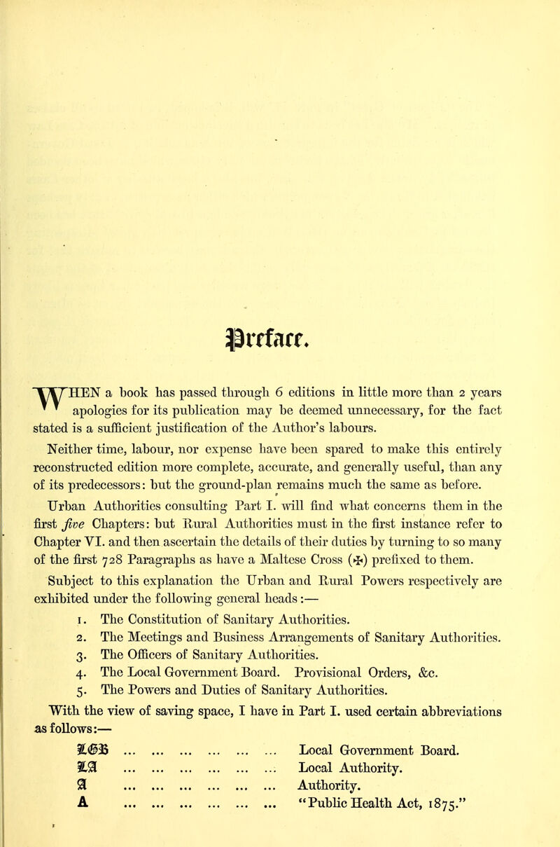 * ' apologies for its publication may be deemed unnecessary, for the fact stated is a sufficient justification of the Author's labours. Neither time, labour, nor expense have been spared to make this entirely reconstructed edition more complete, accurate, and generally useful, than any of its predecessors: but the ground-plan remains much the same as before. Urban Authorities consulting Part I. will find what concerns them in the first five Chapters: but Hural Authorities must in the first instance refer to Chapter VI. and then ascertain the details of their duties by turning to so many of the first 728 Paragraphs as have a Maltese Cross prefixed to them. Subject to this explanation the Urban and Uural Powers respectively are exhibited under the following general heads:— 1. The Constitution of Sanitary Authorities. 2. The Meetings and Business Arrangements of Sanitary Authorities. 3. The Officers of Sanitary Authorities. 4. The Local Government Board. Provisional Orders, &c. 5. The Powers and Duties of Sanitary Authorities. With the view of saving space, I have in Part I. used certain abbreviations as follows:— Local Government Board. Local Authority. 91 Authority. A PubHcHealth Act, 1875.