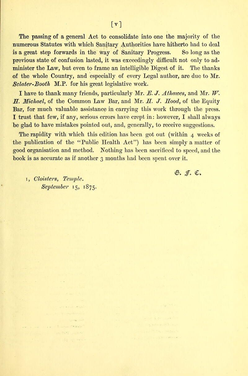 The passing of a general Act to consolidate into one the majority of the numerous Statutes with which Sanitary Authorities have hitherto had to deal is a great step forwards in the way of Sanitary Progress. So long as the previous state of confusion lasted, it was exceedingly difficult not only to ad- minister the Law, but even to frame an intelligible Digest of it. The thanks of the whole Country, and especially of every Legal author, are due to Mr. ^clater-Booth M.P. for his great legislative work. I have to thank many friends, particularly Mr. JE. J. At hemes, and Mr. W. S. Michael, of the Common Law Bar, and Mr. H. J. Sood, of the Equity Bar, for much valuable assistance in carrying this work through the press. I trust that few, if any, serious errors have crept in: however, I shall always be glad to have mistakes pointed out, and, generally, to receive suggestions. The rapidity with which this edition has been got out (within 4 weeks of the publication of the Public Health Act) has been simply a matter of good organisation and method. Nothing has been sacrificed to speed, and the iDOok is as accurate as if another 3 months had been spent over it. I, Cloisters, Temple. September 15, 1875. C.