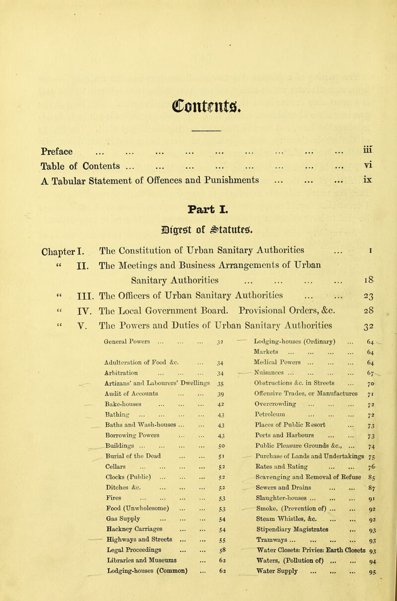 Contents. Preface iil Table of Contents vi A Tabular Statement of Offences and Punishments ix Part I. IBi'gest of statutes;* Chapter I. The Constitution of Urban Sanitary Authorities ... i  II. The Meetings and Business Arrangements of Urban Sanitary Authorities ... ... ... ... i &  III. The Officers of Urban Sanitary Authorities 23  IV, The Local Government Board. Provisional Orders, &c. 28  V. The Powers and Duties of Urban Sanitary Authorities 32 General Powers Lodging-houses (Ordinary) Markets 64 64 64 67 Adulteration of Food &c. ... 34 Arbitration 34 Artizans' and Laboui-ers' Dwellings 35 Audit of Accoiints 39 Bake-houses 42 Bathing 43 Baths and Wash-houses 43 Borrowing Powers 43 Buildings go Burial of the Dead gi Cellars 52 Clocks (Public) 52 Ditches &c. 52 Fires 53 Food (Unwholesome) 53 Gas Supply 54 Hackney Carriages 54 Highways and Streets 55 Legal Proceedings 58 Libraries and Museums ... 62 Lodging-houses (Common) ... 62 Medical Powers Nuisances Obstructions &c. in Streets ... 70 Offensive Trades, or Manufactures 71 Overcrowding 72 Petroleum 72 Places of Public Resort ... 73 Ports and Harbours 73 Public Pleasure Grounds &c., ... 74 Purchase of Lands and Undertakings 75 Eates and Eating 76 Scavenging and Eemoval of Eefuse 85 Sewers and Drains ... ... 87 Slaughter-houses 91 Smoke, (Prevention of) 92 Steam Wliistles, &c 92 Stipendiary Magistrates ... 93 Tramways 93 Water Closets: Privies: Earth Closets 93 Waters, (Pollution of) 94 Water Supply 95