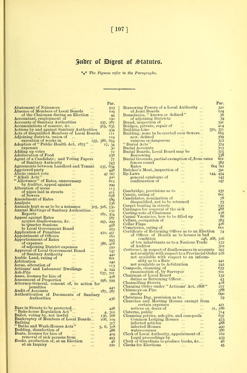 [107] gjttiejf of Biffesit of ^tatiitfsJ* *#* The Figures refer to the Paragraphs. Par. Abatement of Nuisances ... ... 503 Absence of Members of Local Boards ... 109 of the Chairman during an Election ... 44 Accountant, employment of ... ... igo Accounts of Sanitary Authorities ... 237, 287 Accumulations of manure, &c. ... ... 505, 635 Actions by and against Sanitary Authorities 434 Acts of disqualified Members of Local Boards 111 Adjoining districts, union of ... ... 119 execution of works in ... 235,386,654 17, 34 30 238 77 743 237. 634 448 47 (n) 200 612 299 3 415 Adoption of Public Health Act, 1875' expenses Adding up votes Adulteration of Food Agent of a Candidate; and Voting Papers of Sanitary Authority Agreements between Landlord and Tenant Aggrieved party Aliens cannot vote Alkali Acts Allowance of Eates, unnecessary by Auditor, appeal against Alteration of areas of pipes laid in streets of Sewers Amendment of Eates ... ... 581 Analysts ... ... 23! Animals kept so as to be a nuisance 505, 506, 530 Annual Meetings of Sanitary Authorities Eeports Appeal against Eates against disallowancesj &c. ... to Quarter Sessions to Local Government Board Application of Penalties Appointment of Officers Apportionment of Eates of expenses of adjoining District expenses Approval of Local Government Board of Sanitary Authority Arable Land, rating of Arbitration Areas, alteration of Artizans' and Labourers' Dwellings Ash-Pits Asses, licenses for hire of Assessment of Properties Attorney-General, consent of, to action for penalties Audit of Accounts Authentication of Documents of Sanitary Authorities 161. 297. 45o> 132 304 S87 299 458 223 593 386, 41B 55° 147 440 601 240 113 4, 244 637, 701 599 Bars in Streets to be protected...  Bake-house Eegulation Act... Ballot, voting by, not lawful ... Bankruptcy of Members of Local Boards. Bathing  Baths and Wasli-Houses Acts  Bedding, disinfection of Boats, licenses for hire of removal of sick persons from Books, production of, at an Election at an Inquiry 436 4, 310 136, 768 108, log 317 5, 6, 318 488 409 493 Borrowing Powers of a Local Authority ... of Joint Boards Boundaries, known or defined of adj oining Districts Bread, inspection of Bridges, private, repair of Building-Line Building, none to be erected over Sewers... new, defined ruinous or dangerous Burial Acts Burial Accounts Burial Boards, Local Board may be Borrowing Burial Grounds, partial exemption of, from 1 fences round Eates Butcher's Meat, .inspection of ... By-Laws general catalogue of confirmation of Par. 320 124 36 .39 391 414 370, 371 665 369 372 374 303 375 604 (n) 391 144, 4S4 14s 147 Cambridge, provisions as to Canals, rating of Candidates, nomination of disqualified, not to be returned ... Carpet beating in streets Carriages for removal of the sick Casting-vote of Chairman Casual Vacancies, how to be filled up Cellars, occupation of Cellar Flaps Cemeteries, rating of Certificate of Eetuming Officer as to an Election of Officer of Health as to houses in bad condition ... 248, 268, of ten inhabitants as to a Noxious Trade of Auditor Certiorari, in respect of disallowances in accounts not available with respect to a Provincial Order not available with respect to an inform- ality as to a Eate not available as to Arbitration Cesspools, cleansing of examination of, by Surveyor Chairman of Local Board duties as Eetiirning Officer... Channelling Streets Charging Order under Artizans' Act, 1868 Chimneys on Fire smoky Christmas Day, provision as to... Churches and Meeting Houses exempt from certain expenses notices on doors of ... ... 21, Cisterns, public Cleansing privies, ash-pits, and cess-pools Common Lodging Houses ... infected articles infected Houses water-courses Clerk of Local Authority, appointment of... Legal proceedings by Clerk of Guardians to produce books, &c.... Clerks for Elections