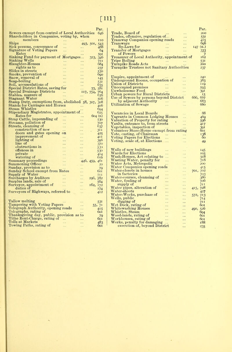 [Ill] Sewers exempt from control of Local Authorities Shareholders in Companies, voting by, when members Ships ... 493, 501 Sick persons, conveyance of Signature of Voting Papers Rates Sinking Fund for payment of Mortgages Sinking Wells Slaughter-Houses rights as to Slides in streets Smoke, prevention of Snow, removal of Soap-boiling Soil, accumulations of Special District Rates, saving for Special Drainage Districts Par. 646 543 488 64 591 323< 346 711 684 237 530 OQO 14s 63s 33, 581 „ 17. 754, 764 manure 01 ... ... 636 Stagnant Water ... ... 506 Stamp Duty, exemptions from, abolished 58, 307, 308 Stands for Carriages and Horses Steam Whistles Stipendiary Magistrates, appointment of Rates for Stray Cattle, impounding of ... Streams, pollution of Streets, cleansing of construction of new- doors and gates opening on improvement of lighting of line of obstructions in offences in private watering of Summary pro( Summoning Officer Sunday, provision as to Sunday School exempt from Rates Supply of Water Surcharges by Auditors Surplus lands, sale of Surveyor, appointment of duties of Surveyors of Highways, referred to Tallow melting Tampering with Voting Papers Telegraph Authority, opening roads Telegraphs, rating of Thanksgiving day, public, provision as to Tithe Rent-Charge, rating of ... Tolls at Markets Towing Paths, rating of 406 694 625 604 (n) 530 707 637 3 42s 396 370 530 530 446, 459, 461 711 296, 582 564 162, 172 174 412 531 55. 71 6oi Trade, Board of Trades, offensive, i-egulation of... Tramway Companies opening roads Tramways By-Laws for Transfer of Mortgages of Powers Treasurer of Local Authority, appointment of Tripe Boiling Turnpike Roads Acts Turnpike Trustees not Sanitary Authorities Par. 200 531 415 696 147 (n.) 333 531 200 237 Umpire, appointment of Underground Rooms, occupation of Union of Districts Unoccupied premises Unwholesome Food Urban powers for Rural Districts Use of Sewers by persons beyond District by adjacent Authority Utilisation of Sewage Vacancies in Local Boards Vagrants in Common Lodging Houses Valuation of Property for rating Vaults, entrance to, from streets Vegetables, inspection of Volunteer Store-House exempt from rating Vote, casting, of Chairman Voting Papers for Elections Voting, scale of, at Elections ... Walls of new buildings ... Wards for Elections Wash-Houses, Act relating to ... Wasting Water, penalty for Water Acts, Metropolis Water Companies opening roads Water-closets in houses in factories Water-courses, cleansing of Water, fouling of supply of Water pipes, alteration of Water-shoots Water-Works, purchase of ... ... Wells, public digging of Wet Dock, rating of Whitewashing Houses Whistles, Steam Wood-lands, rating of Workhouses, rating of Works, penalty for damaging ... execution of, beyond District 240 383 119 593 391 15 666, 667 683 660 88 469 596 417 391 601 138 60 49 145 •05 318 718 2CX) 415 701, 702 703 386 706 711 415, 728 427 572, 713 714 601 490, 526 694 601 601 188 235
