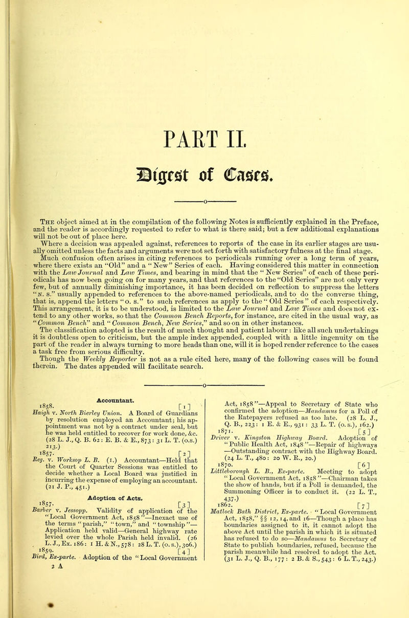 PART II. BiijjfSt of Cases. The object aimed at in the compilation of the following Notes is sufficiently explained in the Preface, and tlie reader is accordingly requested to refer to wliat is there said; but a few additional explanations will not be out of place here. Where a decision was appealed against, references to reports of the case in its earlier stages are usu- ally omitted unless the facts and arguments were not set forth with satisfactory fulness at the final stage. Much confusion often arises in citing references to periodicals running over a long term of years, where there exists an Old and a  New Series of each. Having considered this matter in connection with the Law Journal and Law Times, and bearing in mind that the  New Series of each of these peri- odicals has now been going on for many years, and that references to the Old Series are not only very few, but of annually diminishing importance, it has been decided on reflection to suppress the letters jsr. S. usually appended to references to the above-named periodicals, and to do the converse thing, that is, append the letters O. s. to such references as apply to the Old Series of each respectively. This arrangement, it is to be understood, is limited to the Lmv Journal and Law Times and does not ex- tend to any other works, so that the Common Bench Reports, for instance, are cited in the usual way, as Common Bench and  Common Bench, New Series, and so on in other instances. The classification adopted is the result of much thought and patient labour : like all such undertakings it is doubtless open to criticism, but the ample iudex appended, coupled with a little ingenuity on the part of the reader in always turning to more heads than one, will it is hoped render reference to the cases a task free from serious difficulty. Though the Weelcly Reporter is not as a rule cited here, many of the following cases will be found therein. The dates appended will facilitate search. Accountant. Eaigh v. North Bierley Union. A Board of Guardians by resolution employed an Accountant; his ap- pointment was not by a contract under seal, but he was held entitled to recover for work done, &c. (28 L. J., Q. B. 62 : E. B. & E., 873 : 31 L. T. (o.s.) 2I3-) 1857- [2] Eeg. V. Worlcsop L. B. (i.) Accountant—Held that the Com-t of Quarter Sessions was entitled to decide whether a Local Board was justified in incurring the expense of employing an accountant. (21 J. P., 451.) Adoption of Acts, 1857- [3] Barber v. Jessopp. VaUdity of appUcation of the Local Government Act, 1858—Inexact use of the terms parish, town/'and township— Application held valid—General highway rate levied over the whole Parish held invalid. (26 . L. J., Ex. 186: iH.&N.,s78: 28 L. T. (o. s.), 306.) „.'^S''- [4] 2 A Act, 1858—Appeal to Secretary of State who confirmed the adoption—Mandamus for a PoU of the Eatepayers refused as too late. (28 L. J., Q. B., 223: I E. & E., 931 : 33 L. T. (o. s.), 162.) 1871- Cs] Driver v. Kingston Highway Board. Adoption of  Public Health Act, 1848 —Eepau- of liighways —Outstanding contract with the Highway Board. (24 L. T., 480: 20 W. E., 20.) 1870. [6] Littleborovgh L. B., Ex-parte. Meeting to adopt Local Government Act, 1858—Chau-man takes the show of hands, but if a PoU is demanded, the Summonitig Ofiicer is to conduct it. (22 L. T., 437-) 1862. [7] Matlock Bath District, Ex-parte.  Local Government Act, 1858, §§ 12,14, and 16—Though a place has boundaries assigned to it, it cannot adopt the above Act imtil the parish in which it is situated has refused to do so—Mandamus to Secretary of State to publish boimdaries, refused, because the parish meanwhile had resolved to adopt the Act.