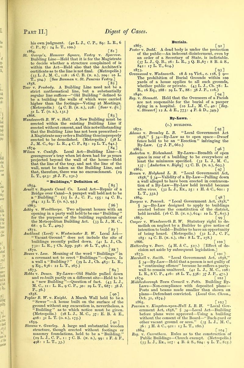 his own judgment. (40 L. J., C. P., 89 : L. E,., 6 C. P., 87 : 24 L. T., 100.) 1864. [81] 8t. George s, Hanover Square, Vestry v. Sparrow. Building Line—Held that it is for the Magistrate to decide whether a structui'e complained of is within the Act—Held also that the Architect's certificate as to the line is not final. (Metropolis.) (33 L. J., M. C, 118: 16 C. B. (n. s.), 209 : 10 L. T., 504.) [See Bauman v. St. Pancras Vestry.^ 1858. [82] Tear v. Freehody. A Building LLrie need not be a strict mathematical line, but a substantially regular line suffices— Old Building  defined to be a building the walls of which were carried higher than the footiags—Voting at Meetings. (MetropoUs.) (4 C. B. (n. s.), 228 : [Sear v. Sfc.'] 31 L. T. (o. s.), 131.) 1868. _ [83] Wandsworth B. W. v. Hall. A New Building must be erected within the existing Building Line if erected without consent, and this notwithstanding that the Building Line has not been prescribed—■ A Magistrate may order a Building thus improperly erected to be demolished. (Metropolis.) (^8 L. J., M. C, 69: L. E., 4 C. P., 8s : 19 L. T., 641.) 1874. [84] Wilson V. Cunliffe. Local Act—Building Line—A greengrocer's tray when let down had for 30 years projected beyond the wall of the house—Held that the line of the tray, and not the line of the wall, must be taken as the Budding Line, and that, therefore, there was no encroachment. (29 L. T., 913: 38 J. P., 231.)  Buildings, Definition of. 1854- [85] Arnell v. Regents Canal Co. Local Act—Eepair of a Bridge over Canal—A parapet wall held not to be a Building. (23 L. J., C. P., 155: 14 C. B., 564: 23 L. T. (o. s.), 95.) 1863. [86] Ashby V. Woodthorpe. Two adjacent houses with an opening in a party wall held to be one  Building  for the purposes of the building regulations of the Metropolitan Building Act. (^3 L. J., M. C, 68 : 9 L. T., 409.) 1872. [87] AucMand (Lord) v. Westminster B. W. Local Act—  Vacant Ground does not include the site of buildings recently pulled down. (41 L. J., Ch. 732: L. E., 7 Ch. App. 598: 26 L. T., 961.) 1870. _ [88] Bowes V. Law. Meaning of the word  Buildings  in a covenant not to erect  Buildings —Qucere, Is a wall a  Building ?  (s9 L. J., Ch. 483 : L. E., gEq., 636: 22L. T., 267.) 1873. [89] Hohis V. Bance. By-Laws—Old Stable ptdled down and re-bunt partly on a different site—Held to be a  new BuUding —Question of fact. (43 L. J., M. C, 21: L. E., 9 C. P., 30: 29 L. T., 687 : 38 J. P., 56.) 1858. [90] Poplar B. W. v. Knight. A Marsh Wall held to be a  Sewer—A house built on the surface of the ground without any excavation is, nevertheless, a  BuUding  as to which notice must be given. (Metropolis.) (28 L. J., M. C, 37: E. B. & E., 408: 31 L. T. (o. s.), 175.) 1859- [91] Stevens v. Gourley. A large and substantial wooden structiu-e, though erected without footings or masoni-y foundations, held to be a  Buildiug. (29 L. J., C. P., I : 7 C. B. (N. S.), 99 : I F. & F., Burials. 1867. [92] Foster v. Dodd. A dead body is under the protection of the public—An indecent disinterment, even by an order of a Secretary of State, is indictable. (^7 L. J., Q. B., 28: L. E., 3 Q. B.,67 : 8 B. & S., 842 : 17 L. T., 614.) 187.^ [93] Greenwood v. Wadsworth. 18 & 19 Vict., c. 128, § 9— The prohibition of Bm-ial Grounds witliin 100 yards of a house applies to all such grounds, whether public or private. (43 L. J., Ch. 78 : L. E., 16 Eq., 288 : 29 L. T., 88 : 38 J. P., 116.) 1840. [94] Reg. V. Stennett. Held that the Overseers of a Parish are not responsible for the bm-ial of a pauper dying in a hospital. (10 L.J., M. C, 40 : [_Reg. V. Stewart^ 12 A. & E., 773: 4 P. & D., 349.) By-Iiaws. (l.) BUILDING. 1872. [95] Adams V. Bromley L. B.  Local Government Act 1858, § 34—By-Law as to open space—Dwarf fence held to be an Erection infringing the By-Law. (37 J. P., 662.) 1863. [96] Anderton v. Birlcenhead. By-Laws—Breadth of open space in rear of a building to be everywhere at least the minimum specified. (32 L. J., M. C, 1^7 : [Anderton v. Righy'] 13 C. B. (n. s.), 603.) 1862. ' [97] Brown v. Holyhead L. B. Local Government Act, 1858, § 34—Validity of a By-Law—Pulling down a wall alleged to have been erected in contraven- tion of a By-Law—By-Law held invalid because ultra vires. (32 L. J., Ex., 25 : i H. & C, 601 : 7 L. T., 332.) ^ ^ 1864. [98] Burgess v. Peacock.  Local Government Act, 1858, § 34—By-Law designed to apply to buildings erected liefore the constitution of the district, held invalid. (x6 C. B. (n. s.),624: 10 L. T.,617.) 1863. [99] Cooper V. Wandsworth B. W. Statutory right to de- molish on neglect by a Builder to give notice of intention to build—Builder to have an ox^portunity of being heard. (Metropolis.) (^2 L. J., C. P., 185 : 14 C. B. (n. s.), 180 : 8 L. T.,' 278.) 1866. [100] Hattersley v. Burr. (4 H. & C, 523.) [Effect of de- cision set aside by subsequent legislation.] 1873. [loi] Marshall v. Smith. Local Government Act, 1858, § 34—By-Law—Held that a person is not grdlty of a  continuing offence because he suffers a party- wall to remain unaltered. (42 L. J., M. C, 108: L. E., 8 C. P., 416: 28 L. T., 538 : 37 J. P., 471-) 1874. [102] Middleshorough Town Council v. Potts. Building By- Laws—Non-compliance with deposited plans— Posts and beams made smaller than shown on plans—Defendant convicted. (Local Gov. Chron., Oct. 31, 1874.) 1865. [103] Pearson v. Ktngston-upon-Hull L. B. H.  Local Gov- ernment Act, 1858, § 34—Local Act—Building before plans were approved—Using a building without the consent of the Board— Back-yard or other vacant ground or area. (^^ L. J., M. C, 36 : 3 H. & C, 921 : 13 L. T., 180.) 1864. [104] Reg. V. Carruthers. Eules as to the construction of Public Buildings—Chm-ch exempt. (Metropolis.)