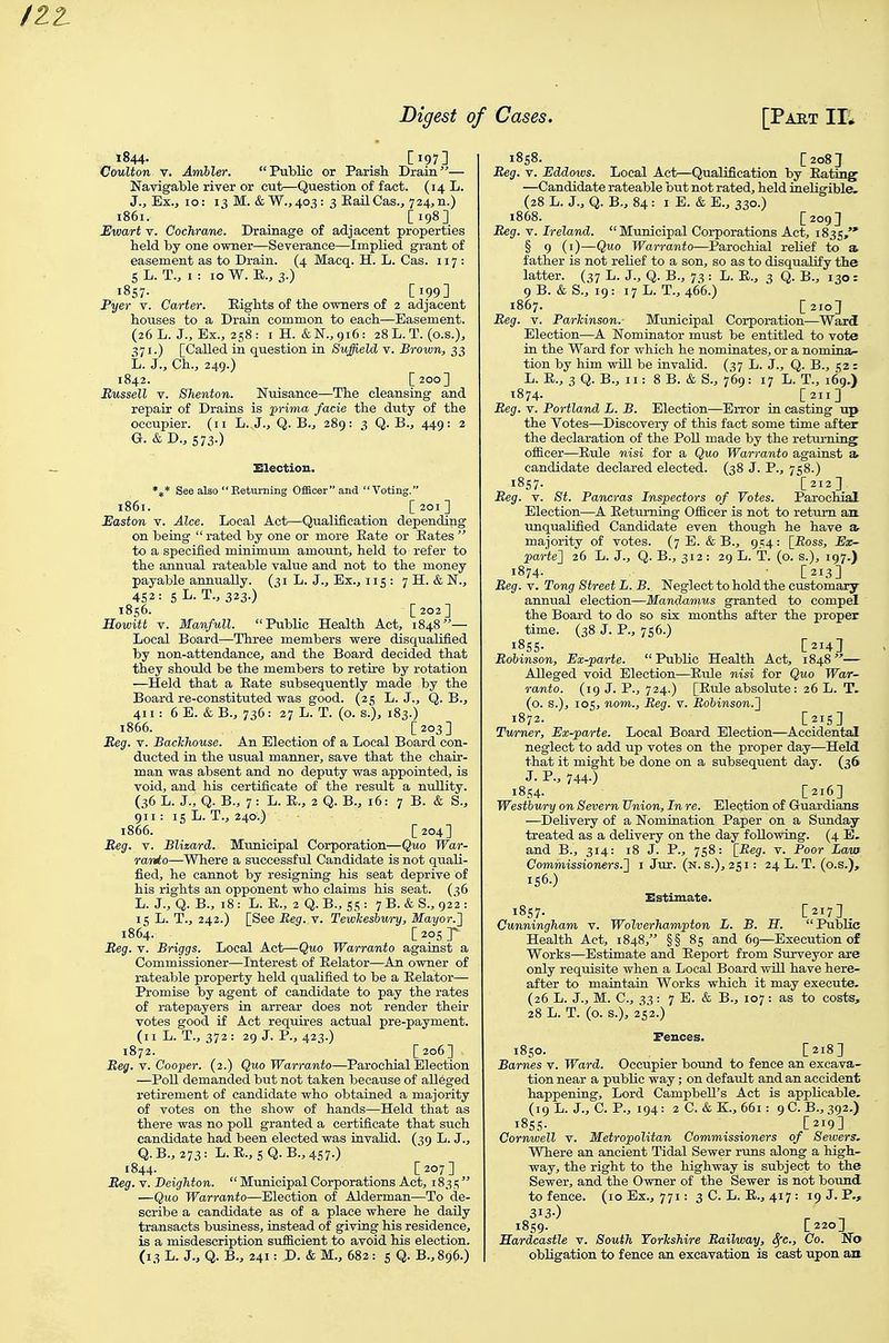 1844- [197] CouUon V. Ambler. Public or Parish Drain— Navigable river or cut—Question of fact. (14 L. J., Ex.j 10: 13 M. &W.,40 3: 3 EailCas., 724,n.) 1861. ■ [198] Hwart Y. Cochrane. Drainage of adjacent properties held by one owner—Severance—Implied grant of easement as to Drain. (4 Macq. H. L. Cas. 117: S L. T., I : 10 W. E., 3.) 1857- [199] Fyer v. Carter. Eights of the owners of 2 adjacent houses to a Drain common to each—Easement. (26 L. J., Ex., 258: iH. &N.,9i6: 28 L. T. (o.s.), [Called in question in Suffield v. Brown, 33 L. J., Ch., 249.) 1842. [200] Bussell V. Shenton. Nuisance—The cleansing and repair of Drains is prima facie the duty of the occupier. (11 L. J., Q. B., 289: 3 Q. B., 449: 2 G.&D., 573.) SSlectiou. *t* See also  Beturning Officer and Voting. 1861. [201] Easton v. Alee. Local Act—Qualification depending on being  rated by one or more Eate or Bates  to a specified minimum amount, held to refer to the annual rateable value and not to the money payable annually. (31 L. J., Ex., 115: 7 H. & N., 452: 5L.T., 323.) 1856. [202] Howitt V. Manfull. Public Health Act, 1848— Local Board—Three members were disqualified by non-attendance, and the Board decided that they should be the members to retire by rotation —Held that a Eate subsequently made by the Board re-constituted was good. (25 L. J., Q. B., 411: 6 E. & B., 736: 27 L. T. (o. s.), 183.) 1866. [203] Beg. V. Backhouse. An Election of a Local Board con- ducted in the usual manner, save that the chair- man was absent and no deputy was appointed, is void, and his certificate of the result a nullity. (36 L. J., Q. B., 7 : L. E., 2 Q. B., 16: 7 B. & S., 911: isL.T., 24a.) 1866. [204] Reg. V. Blizard. Municipal Corporation—Quo War- ranto—Where a successfid Candidate is not quali- fied, he cannot by resigning his seat deprive of his rights an opponent who claims his seat. ( 56 L. J., Q. B., 18: L. E., 2 Q. B., 5s : 7 B. & S., 922 : 15 L. T., 242.) [See Reg. y. TewTceshury, Mayor.'} 1864. [ 205 J Beg. V. Briggs. Local Act—Quo Warranto against a Commissioner—Interest of Eelator—An owner of rateable property held qualified to be a Eelator— Promise by agent of candidate to pay the rates of ratepayers in arrear does not render their votes good if Act requires actual pre-payment. (II L.T., 372: 29 J. P., 423.) 1872. [206] Beg. Y. Cooper. (2.) Quo Warranto—Parochial Election —PoU demanded but not taken because of alleged retirement of candidate who obtained a majority of votes on the show of hands—Held that as there was no poll granted a certificate that such candidate had been elected was invalid. (39 L. J., Q.B.,273: L.E.,sQ.B.,4S7.) 1844. _ _ [207] Beg. V. Beighton.  Municipal Corporations Act, 1831; —Quo Warranto—Election of Alderman—To de- scribe a candidate as of a place where he daily transacts business, instead of giving his residence, is a misdescription sufficient to avoid his election. (13 L. J., Q. B., 241: J>. & M., 682 : s Q. B., 896.) 1858. [208 J Beg. Y. Eddows. Local Act—Qualification by Eating —Candidate rateable but not rated, held ineligible. (28 L. J., Q. B., 84 : I E. & E., 330.) 1868. [209] Beg. V. Ireland. Municipal Corporations Act, 1835, § 9 (i)—Quo Warranto—Parochial relief to a father is not relief to a son, so as to disqualify the latter. (37 L. J., Q. B., 7^ : L. E., 3 Q. B., 130: 9B. &S., 19: 17L. T., 466.) 1867. [210] Beg. V. Parhinson. Municipal Corporation—Ward Election—A Nominator must be entitled to vote in the Ward for which he nominates, or a nomina- tion by him will be invalid. (^7 L. J., Q. B., 52 : L. E., 3 Q. B., II: 8 B. & S., 769: 17 L. T., 169.) t874- [211] Beg. V. Portland L. B. Election—Error in casting up the Votes—Discovery of this fact some time after the declaration of the PoU made by the returning ofiicer—Eule nisi for a Quo Warranto against a candidate declared elected. (38 J. P., 758.) 1857. [212] Beg. Y. St. Pancras Inspectors of Votes. Parochial Election—A Eetuming Officer is not to return an. unqualified Candidate even though he have a majority of votes. (7 E. & B., 954: [Boss, Ex- parte'] 26 L. J., Q. B., 312 : 29 L. T. (o. s.), 197.) 1874. [213] Beg. V. Tong Street L. B. Neglect to hold the customary annual election—Mandamus granted to compel the Board to do so six months after the proper time. (38 J. P., 756.) I8SS- C214] BoUnson, Ex-parte. Public Health Act, 1848— Alleged void Election—Eule nisi for Quo War- ranto. (19 J. P., 724.) [Eule absolute: 26 L. T. (o. s.), 105, nom.. Beg. v. Bobinson.} 1872. [215] Tv/rner, Ex-parte. Local Board Election—Accidental neglect to add up votes on the proper day—Held that it might be done on a subsequent day. (36 J. P., 744.) 1854- [216] Westbwry on Severn Union, In re. Election of Guardians —Delivery of a Nomination Paper on a Sunday- treated as a delivery on the day following. (4 E. and B., 314: 18 J. P., 758: [_Beg. v. Poor Law Commissioners.! 1 Jur. (n. s.), 251: 24 L. T. (o.s.), iS6.) Estimate. 1857. [217] Cunningham v. Wolverhampton L. B. H. Public Health Act, 1848, §§ 85 and 69—Execution of Works—Estimate and Eeport from Surveyor are only requisite when a Local Board will have here- after to maintain Works which it may execute. (26 L. J., M. C, 33: 7 E. & B., 107: as to costs, 28 L. T. (o. s.), 252.) Fences. 1850. [218] Barnes v. Ward. Occupier bound to fence an excava- tion near a public way; on default and an accident happening, Lord Campbell's Act is applicable. (19 L. J., C. P., 194: 2 C. & K., 661: 9 C. B., 392.) 1855- C219] Cornwell v. Metropolitan Commissioners of Sewers, Where an ancient Tidal Sewer runs along a high- way, the right to the highway is subject to the Sewer, and the Owner of the Sewer is not bound to fence. (10 Ex., 771: 3C. L. E., 417: 19 J. P., 1859. [220] Eardcastle v. South YorTcshire Bailway, ^e., Co. No obligation to fence an excavation is cast upon au