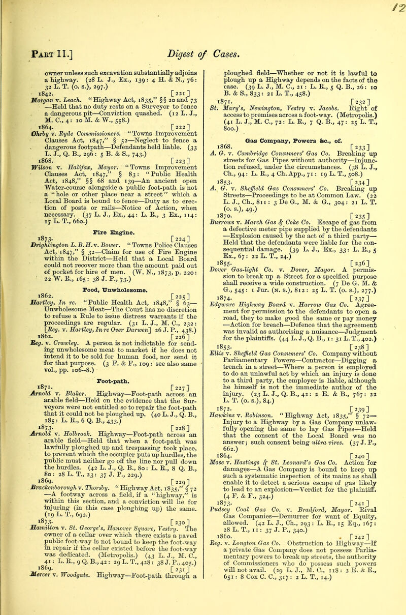 owner unless such excavation substantially adjoins a highway. (28 L. J., Ex., 139 : 4 H. & N., 76: 32 L. T. (o. s.), 297.) 1842. [221] Morgan v. Leach. Highway Act, 1835, §§20 and 73 —Held that no duty rests on a Surveyor to fence a dangerous pit—Conviction quashed. (12 L. J., M. C, 4: 10 M. &W., 558.) 1864. [222] Ohrby v. Byde Commissioners.  Towns Improvement Clauses Act, 1847, § 5 2—Neglect to fence a dangerous footpath—Defendants held liable. (33 L. J., Q. B., 296: 5 B. & S., 743.) 1868. [223] Wilson V. Halifax, Mayor. Towns Improvement Clauses Act, 1847, § 83: Public Health Act, 1848, §§ 68 and 139—^An ancient open Water-course alongside a public foot-path is not a hole or other place near a street which a Local Board is boimd to fence—Duty as to erec- tion of posts or rails—Notice of Action, when necessary. (37 L. J., Ex., 44: L. E., 3 Ex., 114: 17 L. T., 660.) Fire Engine. 1873. [224] Drighlington L. B. H. v. Bower.  Towns Police Clauses Act, 1847, § .S2—Claim for use of Eire Engine within the District—Held that a Local Board could not recover more than the amount paid out of pocket for hire of men. (W. N., 1873, p. 220 : 22 W. E., 165: 38 J. P., 73.) Pood, Unwholesome. 1862. [22s] Hartley, In re. PubUc Health Act, 1848, § 63— Unwholesome Meat—The Court has no discretion to refuse a Eule to issue distress warrants if the proceedings are regular. (31 L. J., M. C, 232: [Reg. V. Hartley,Inre Over Darwen'] 26 J. P., 438.) 1862. [ 226 ] Reg. V. Crawley. A person is not indictable for send- ing unwholesome meat to market if he does not intend it to be sold for human food, nor send it for that purpose. (3 E. & E., 109 : see also same vol., pp. io6~8.) Poot-path. 1871. [227] Arnold V. BlaTcer. Highway—Foot-path across an arable field—Held on the evidence that the Sur- veyors were not entitled so to repair the foot-path that it could not be ploughed up. (40 L. J., Q. B., i8s: L. E., 6 Q. B., 433.) 1873- [228] Arnold V. HolbrooTc. Highway—Foot-path across an arable field—Held that when a foot-path was lawfully ploughed up and trespassing took place, to prevent which the occupier puts up hm-dles, the public must neither go off the line nor pull down the hurdles. (42 L. J., Q. B., 80: L. E., 8 Q. B., 80: 28 L. T., 23: 37 J. P., 229.) 1869. [229] SracTcenhoroughv. Thorsby. Highway Act, 183:;, § 72 —A footway across a field, if a highway, is ■within this section, and a conviction will lie for injuring (in this case ploughing up) the same. (19 L. T., 692.) 187.^ [230] Samilion v. St. George's, Hanover Square, Vestry. The owner of a cellar over which there exists a paved public foot-way is not bound to keep the foot-way in repair if the cellar existed before the foot-way was dedicated. (Metropolis.) (43 L. J., M. C, 41: L.E., 9Q.B.,42: 29L.T.,428: 38 J. P., 405.) 1869. [231] ploughed field—Whether or not it is lawful to plough up a Highway depends on the facts of the case. (39 L. J., M. C, 21: L. E., 5 Q. B., 26: 10 B. &S., 833: 21L. T.,4S8.) 1871. _ [232] St. Mary's, Newington, Vestry v. Jacobs. Eight of access to premises across a foot-way. (Metropolis.) (41 L. J., M. C, 72 : L. E., 7 Q. B., 47 : 25 L. T., 800.) Gas Company, Powers &c., of. 1868. [233] A. G. V. Cambridge Consvmers' Gas Co. Breaking up streets for Gas Pipes without authority—Injunc- tion refused, imder the circumstances. (38 L. J., Ch., 94: L. E., 4 Ch. App., 71: 19 L. T., 508.) 1853- [234] A. G. V. Sheffield Gas Consumers' Co. Breaking up Streets—Proceedings to be at Common Law. (22 L. J., Ch., 811 : 3 De G., M. & G., 304: 21 L. T. (o. s.), 49.) 1870- [ 23s ] Burrows v. March Gas Coke Co. Escape of gas from a defective meter pipe supplied by the defendants —Explosion caused by the act of a third party— Held that the defendants were Kable for the con- sequential damage. (39 L. J., Ex., 33: L. E., 5 Ex., 67 : 22 L. T., 24.) i8SS- . [236] Dover Gas-light Co. v. Dover, Mayor. A permis- sion to break up a Street for a specified purpose shall receive a wide construction. (7 De G. M. & G., S4S: I Jur. (n. s.), 812 : 25 L. T. (o. s.), 277.) 1874- [237] Edgware Highway Board v. Harrow Gas Co. Agree- ment for permission to the defendants to open a, road, they to make good the same or pay money -—Action for breach—Defence that the agreement was invalid as authorising a nuisance—Judgment for the plaintiffs. (44 L. J., Q. B., i: 31 L. T., 402.) i8S3- [238] Ellis V. Sheffield Gas Consumers' Co. Company without Parliamentary Powers—Contractor—Digging a trench in a street—Where a person is employed to do an unlawful act by which an injury is done to a third party, the employer is liable, although he himseE is not the immediate author of the injury. (23 L. J., Q. B., 42 : 2 E. & B., 767 : 22 L. T. (o. s.), 84.) 1872. [239] Hawkins v. Bobinson. Highway Act, 1835, § 72— Injury to a Highway by a Gas Company unlaw- fully opening the same to lay Gas Pipes—Held that the consent of the Local Board was no answer; such consent being ultra vires. (37 J. P., 662.) 1864. [240] Mose V. Hastings Sf St. Leonard's Gas Co. Action for damages—A Gas Company is boirnd to keep up such a systematic inspection of its mains as shall enable it to detect a serious escape of gas likely to lead to an explosion—^Verdict for the plaintiff. (4 P. & F., 324.) 1873. C241] Pudsey Coal Gas Co. v. Bradford, Mayor. Eival Gas Companies—Demurrer for want of Equity, allowed. (42 L. J., Ch., 293 : L. E., 15 Eq., 167 : 28 L.T., 11: 37 J. P., 340.) i860. . [ 242 ] Beg. V. Longton Gas Co. Obstruction to Highway—If a private Gas Company does not possess Parlia- mentary powers to break up streets, the authority of Commissioners who do possess such powers win not avaU. (29 L. J., M. C, 118 : 2 E. & E.,