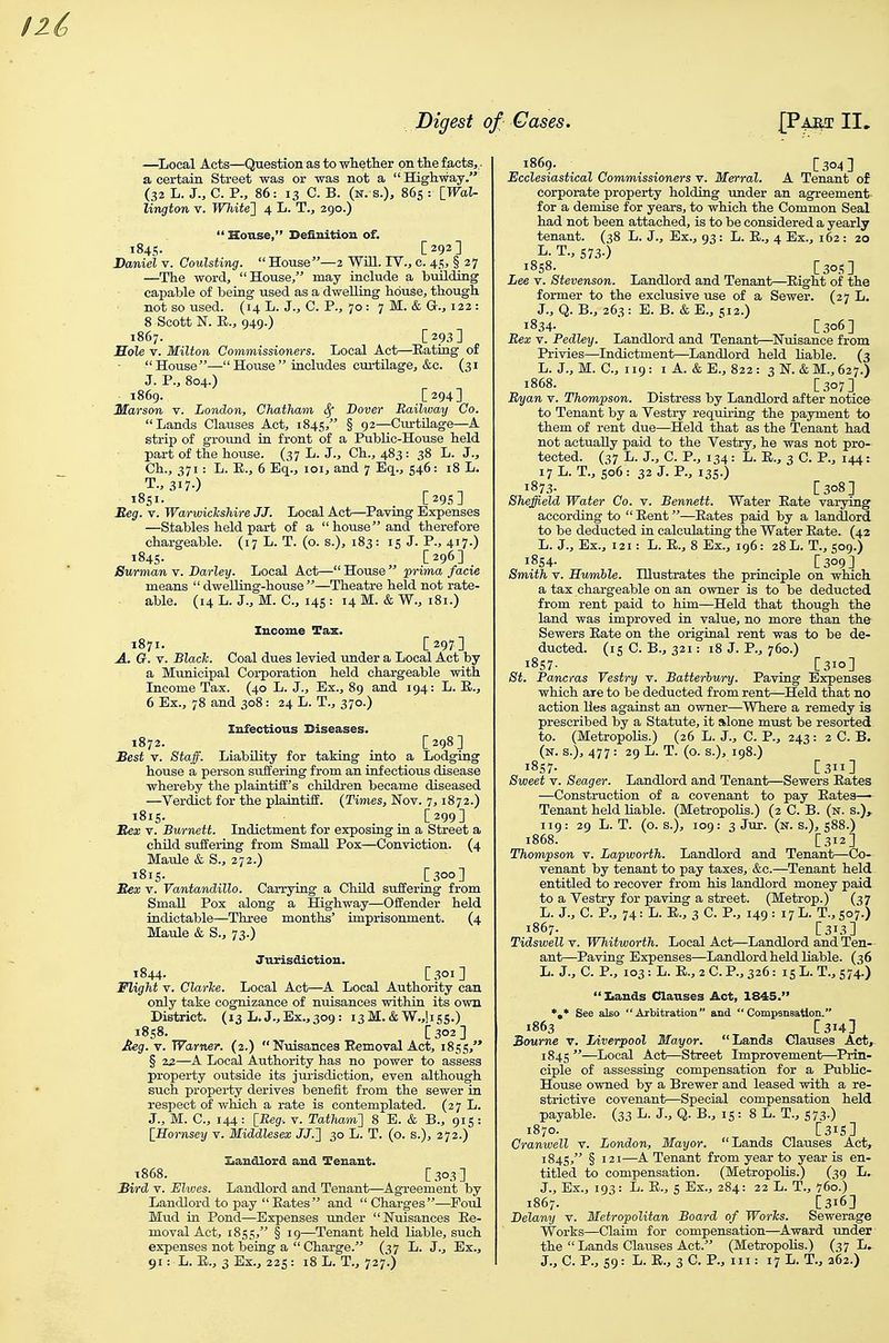 —^Local Acts—Qnestion as to wlietlier on tlie facts,. a certain Street was or was not a Highway. (32 L. J., C. P., 86: 13 C. B. (n. s.), 86s : [_Wal- lington r. White'] 4 L. T., 290.)  House, Definition of. 1845- [ 292 ] Daniel v. Coulsting.  House—2 WUl. IV., c. 45, § 27 —The word, House, may include a building capable of being used as a dwelling house, though not so used. (14 L. J., C. P., 70: 7 M. & G., 122 : 8 Scott N. E., 949.) 1867. [293] Hole V. Milton Commissioners. Local Act—^Eating of House—House includes curtilage, &c. (31 J. P., 804.) 1869. [294] Marson v. London, Chatham (Sf Dover Railway Co. Lands Clauses Act, 1845, § 9^—Curtilage—A strip of groxmd in front of a Public-House held part of the house. (37 L. J., Ch., 483 : 38 L. J., Ch., 371: L. E., 6 Eq., loi, and 7 Eq., 546: 18 L. 1851. [29s] Esg. V. Warwickshire JJ. Local Act—Paving Expenses —Stables held part of a house and therefore chargeable. (17 L. T. (o. s.), 183: 15 J- P., 4i7-) 1845. [296] Surmanv. Barley. Local Act—House prima facie means  dwelling-house—Theatre held not rate- able. (14L. J., M. C, 145: 14M. &W., 181.) Income Tax. 1871. [297] A. G. V. Blach. Coal dues levied under a Local Act by a Municipal Corporation held chargeable with Income Tax. (40 L. J., Ex., 89 and 194: L. E., 6 Ex., 78 and 308: 24 L. T., 370.) Infectious Diseases. 1872. [298] Best V. Staff. Liability for taking into a Lodging house a person suffering from an infectious disease whereby the plaintiff's children became diseased —Verdict for the plaintiff. {Times, Nov. 7,1872.) 1815. [299] Mex V. Burnett. Indictment for exposing in a Street a child suffering from Small Pox—Conviction. (4 Maule & S., 272.) 1815. [300] Bex V. Vantandillo. Carrying a Child suffering from Small Pox along a Highway—Offender held indictable—Thi-ee months' imprisonment. (4 Maule & S., 73.) Jurisdiction. 1844. C.^oi] Flight V. Clarice. Local Act—A Local Authority can only take cognizance of nuisances within its own District. (13 L. J.,Ex.,309: 13M.& W.Jisg.) 1858. [302] Meg. V. Warner. (2,) Nuisances Eemoval Act, 1855, § 23—A Local Authority has no power to assess property outside its jurisdiction, even although such property derives benefit from the sewer in respect of which a rate is contemplated. (27 L. J., M. C, 144: [Reg-, v. Tatham] 8 E. & B., 915: [_Hornsey v. Middlesex JJ.] 30 L. T. (o. s.), 272.) 3[iandlord and Tenant. T868. [303] Bird V. Elvjes. Landlord and Tenant—Agreement by Landlord to pay Eates and Charges—Foul Mud in Pond—Expenses under Nuisances Ee- moval Act, 1855, § 19—Tenant held liable, such expenses not being a  Charge. (37 L. J., Ex., 1869. [304 ] Ecclesiastical Commissioners v. Merral. A Tenant of corporate property holding under an agreement- for a demise for years, to which the Common Seal had not been attached, is to be considered a yearly tenant. (38 L. J., Ex., 93: L. E., 4 Ex., 162 : 20 L- T., S73-) 1858. [30.0 Lee V. Stevenson. Landlord and Tenant—^Eight of the former to the exclusive use of a Sewer. (27 L. J., Q. B., 263 : E. B. & E., 512.) 1834. ' [306] Bex V. Pedley. Landlord and Tenant—^Nuisance from Privies—Indictment—Landlord held liable. (3 L. J., M. C, 119: I A. & E., 822 : 3 N. & M., 627.) 1868. [307] Ryan v. Thompson. Distress by Landlord after notice to Tenant by a Vestry requiring the payment to them of rent due—Held that as the Tenant had not actually paid to the Vestry, he was not pro- tected. (37 L. J., C. P., 134: L. E., 3 C. P., 144: 17L. T., 506: 32 J. P., 135.) 1873- [308] Sheffield Water Co. v. Bennett. Water Eate varying according to  Eent—^Eates paid by a landlord, to be deducted in calculating the Water Eate. (42 L. J., Ex., 121: L. E., 8 Ex., 196: 28 L. T., 509.) 1854. [309] Smith V. Humble. Illustrates the principle on which a tax chargeable on an owner is to be deducted from rent paid to him—Held that though the land was improved in value, no more than the- Sewers Eate on the original rent was to be de- ducted, (is C. B., 321: 18 J. P., 760.) i8S7- . [310] St. Pancras Vestry v. Batterhury. Paving Expenses which are to be deducted from rent—Held that no action lies against an owner—Where a remedy is prescribed by a Statute, it Eklone must be resorted, to. (Metropolis.) (26 L. J., C. P., 243: 2 C. B. (N.S.), 477: 29L.T. (O.S.), 198.) i8S7- [311] Sweet V. Seager. Landlord and Tenant—Sewers Eates —Construction of a covenant to pay Eates— Tenant held Liable. (Metropolis.) (2 C. B. (n. s.), 119: 29 L. T. (o. s.), 109: 3 Jut. (n. s.), s88.) 1868. [312] Thompson v. Lapworth. Landlord and Tenant—Co- venant by tenant to pay taxes, &c.—Tenant held entitled to recover from his landlord money paid to a Vestry for paving a street. (Metrop.) (37 L. J., C. P., 74: L. E., 3 C. P., 149: 17L. T.,so7.) 1867. [313] Tidswell v. Whitworth. Local Act—Landlord and Ten- ant—Paving Expenses—Landlord held liable. (36 L. J., C. P., 103: L. E., 2 C. P., 326: IS L. T., 574.)  Xiands Clauses Act, 1845. *,* See al£o Arbitration and  Compsnsatlon. 1863 [314] Bourne v. Liverpool Mayor. Lands Clauses Act^ 184s —Local Act—Street Improvement—Prin- ciple of assessing compensation for a Public- House owned by a Brewer and leased with a re- strictive covenant—Special compensation held, payable. (33 L- 3., Q. B., 15 : 8 L. T., S73-) 1870. [31S] Cranwell v. London, Mayor. Lands Clauses Act, 184s, § 121—A Tenant from year to year is en- titled to compensation. (Metropolis.) (39 L. J., Ex., 193: L. E., s Ex., 284: 22 L. T., 760.) 1867. [316] Delany v. Metropolitan Board of Worhs. Sewerage Works—Claim for compensation—Award under the  Lands Clauses Act. (Metropolis.) (37 L.