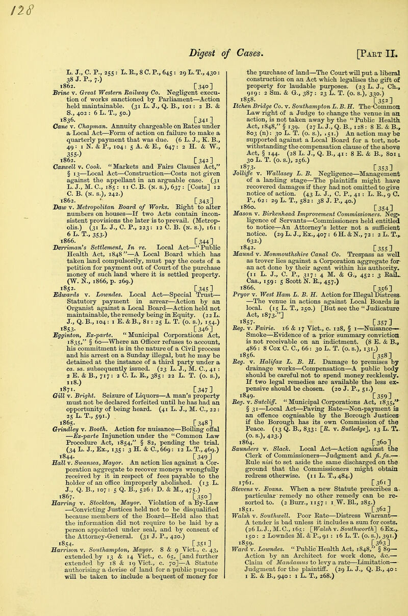 Jj. J., C. p., 2SS : L. E., 8 C. P., 64s : 29 L. T., 430: 38 J. P., 7.) 1862. [340] Brine v. Great Western Railway Co. Negligent execu- tion of works sanctioned by Parliament—Action held maintainable. (31 L. J., Q. B., loi: 2 B. & S., 402 : 6 L. T., so.) 1836. [341] Cane v. Chapman. Annuity chargeable on Bates under a Local Act—Form of action on failure to make a quarterly payment that was due. (6 L. J., K. B., 49 : I N. & P., 104: 5 A. & E., 647 : 2 H. & W., 3SS-) 1862. [342] Caswell V. Cook.  Markets and Fairs Clauses Act/' § 13—Local Act—Construction—Costs not given against the appellant in an arguable ease. (31 L. J., M. C, i8s : II C. B. (n. s.J, 637 : [Costs] 12 C. B. (n. s.), 242.) 1862. ' [343] Daw T. Metropolitan Board of Works. Eight to alter numbers on houses—If two Acts contain incon- sistent provisions the later is to prevail. (Metrop- olis.) (31 L. J., C. P., 223: 12 C. B. (n. s.), 161 : 6 L. T., 3S3-) 1866. [344] Berriman's Settlement, In re. Local Act—Public Health Act, 1848—A Local Board which has taken land compulsorily, must pay the costs of a petition for payment out of Court of the purchase money of such land where it is settled property. (W. N., 1866, p. 269.) 1852. [34s] Edwards v. Lowndes. Local Act—Special Trust— Statutory payment in arrear—Action by an Organist against a Local Board—Action held not maintainable, the remedy being in Equity. (22 L. J., Q. B., 104: I E. & B., 81: 25 L. T. (o. s.), i ^4.) 185.?- . . [346] Egginton, Ex-parte.  Municipal Corporations Act, 1835, § 60—Where an Officer refuses to account, his commitment is in the natui-e of a Civil process and his arrest on a Sunday Olegal, but he may be detained at the instance of a third party under a ca. sa. subsequently issued. (23 L. J., M. C, 41 : 2 E. & B., 717 : 2 C. L. E., 385 : 22 L. T. (o. s.), 118.) 1871- . . [347] Gill V. Bright. Seizure of Liquors—A man's property must not be declared forfeited until he has had an opportunity of being heard. (41 L. J., M. C, 22: 2SL.T.,S9i.) 1865. [348] Grindley v. Booth. Action for nuisance—Boiling oifal —Ex-parte Injunction under the  Common Law Procedure Act, 1854, § 82, pending the trial. (34 L. J., Ex., 13s : 3 H. & C, 669: 12 L. T.,469.) 1844. . [349] Sail V. Swansea, Mayor. An action lies against a Cor- poration aggregate to recover moneys wrongfully received by it in respect of fees payable to the holder of an office improperly abolished. (13 L. J., Q. B., 107 : s Q. B., 526 : D. & M., 47 s.) T867. . . [350] Marring v. Stockton, Mayor. Violation of a By-Law —Convicting Justices held not to be disqu.alified because members of the Board—Held also that the information did not require to be laid by a person appointed under seal, and by consent of the Attorney-General. (31 J. P., 420.) i8S4- [351] Harrison v. Southampton, Mayor. 8 & 9 Vict., c. 43, extended by 13 & 14 Vict., c. 65, [and further extended by 18 & 19 Vict., c. 70]—A Statute authorising a devise of land for a pubHc pm-pose -syill be taken to include a bequest of money for the purchase of land—The Court will put a liberal construction on an Act which legalises the gift of property for laudable purposes. (2^ L. J., Ch., 919: 2 Sm. & G., 387: 23 L. T. (o. s.), 330.) 1858. [352] Itchen Bridge Co. v. Southampton L. B. H. The Common Law right of a Judge to change the venue in an action, is not taken away by the Public Health. Act, 1848, § I3Q. (27L.J., Q. B., 128: 8E. &B., 803 (n): 30 L. T. (o. s.), iji.) An action maybe supported against a Local Board for a tort, not- withstanding the compensation clause of the above Act, § 144. (28 L. J., Q. B., 41: 8 E. & B., 801 i 30 L. T. (o. s.), 256.) 1873- [353] Jolliffe V. Wallasey L. B. Negligence—^Management of a landing stage—The plaintiffs might have recovered damages if they had not omitted to give notice of action. (43 L. J., C. P., 41: L. E., 9 C. P., 62 : 29 L. T., 582 : 38 J. P., 40.) i860. [354] Mason v. Birkenhead Improvement Commissioners. Neg* ligence of Servants—Commissioners held entitled to notice—An Attorney's letter not a sufficient notice. (29 L. J., Ex., 407 : 6 H. & N., 7 2: 2 L. T., 632.) 1842. [355] Maund v. Monmouthshire Canal Co. Trespass as well as trover lies against a Corporation aggregate for- an act done by their agent within has authority. (ii L. J., C. P., 317: 4 M. & G., 452: 3 Eaa^ Cas., 159: 5 Scott N. E., 457.) 1866. [356] Pryor v. West Ham L. B. E. Action for Illegal Distress. —The venue in actions against Local Boards is local. (15 L. T., 250.) [But see the  Judicature Act, 1873.] 1857- [357] Beg. V. Fairie. 16 & 17 Vict., c. 128, § i—^Nuisance-— Smoke—Evidence of a prior summary conviction, is not receivable on an indictment. (8 E. & B., 486: 8 Cox C. C, 66: 30 L. T. (o. s.), 131.) 1856. [358] Beg. V. Halifax L. B. H. Damage to premises by drainage works—Compensation—A public body should be careful not to spend money recklessly. If two legal remedies are available the less ex- pensive should be chosen. (20 J. P., 51.) 1849- [359] Beg.Y. Sutcliff.  Municipal Corporations Act, 1835, § 31—Local Act—^Paving Eate—^Non-payment is an offence cognisable by the Borough Justices^ if the Borough has its own Commission of the Peace. (13 Q. B., 833: [iJ. v. SutUdge'], 13 L. T.. (o. s.), 423.) 1864. [360] Saunders v. Slack. Local Act—^Action against the Clerk of Commissioners—Judgment and fi.fa.— Eule nisi to set aside the same discharged on the ground that the Commissioners might obtain redress otherwise. (11 L. T., 484.) 1761. [361] Stevens Y. Evans. When a new Statute prescribes a. particular remedy no other remedy can be re- sorted to. (2 Burr., 1157 : i W. BL, 285.) 1851. [.362] Walsh V. Southwell. Poor Eate—Distress Warrant— A tender is bad unless it includes a sum for costs. (26L.J.,M.C., 165: [WalshY.SouthwoHh'] 6Ex.». 150: 2 Lowndes M. & P., 91 : 16 L. T. (o. s.), 391.) 1859- [363] Ward V. Lowndes.  Public Health Act, 1848, § 89— Action by an Architect for work done, &c.— Claim of Mandamus to levy a rate—Limitation— Judgment for the plaintiff. (29 L. J., Q. B., 40 i 1 E. & B., 940: I L. T., 268.)