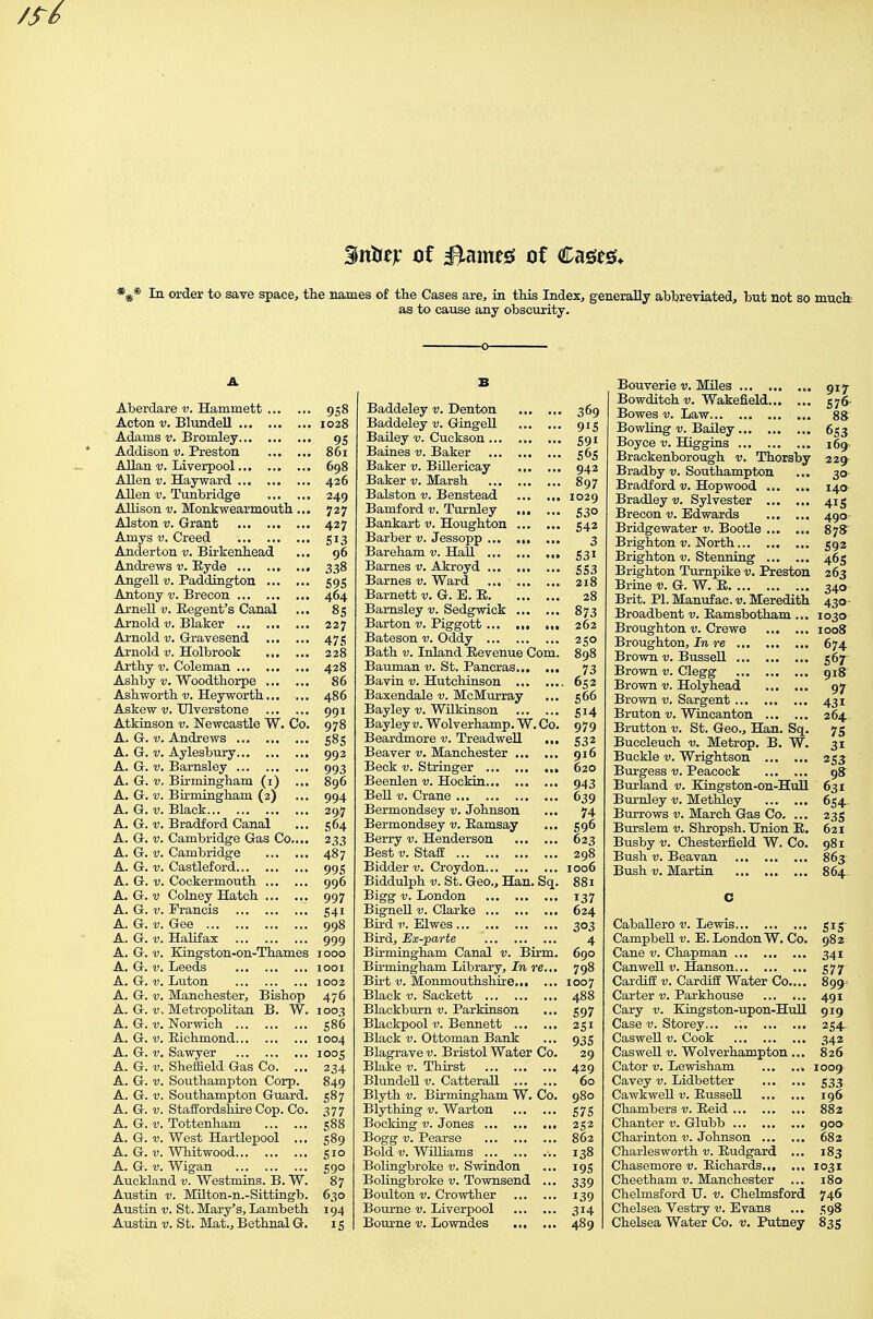 Sntrejc ot ^um& of Cages* In order to save space, the names of the Cases are, in this Index, generally abbreviated, but not so muck- as to cause any obscurity. Aberdare v. Hammett 958 Acton v. Blundell 1028 Adams v. Bromley 95 Addison v. Preston 861 Allan V. Liverpool 698 Allen V. Hayward 426 Allen V. Tunbridge 249 Allison V. Monkwearmouth ... 727 Alston V. Grant 427 Amys V. Creed 513 Anderton v. Birkenhead ... 96 Andi-ews v. Eyde 338 Angell V. Paddington 595 Antony v. Brecon 464 Arnell 1;. Regent's Canal ... 85 Ai'nold V. Blaker 227 Arnold v. Gravesend 475 Ai-nold V. Holbrook 228 Arthy v. Coleman 428 Ashby V. Woodthorpe 86 Ashworth v. Heyworth... ... 486 Askew V. Ulverstone 991 Atkinson v. Newcastle W. Co. 978 A. G. V. Andrews 585 A. G. V. Aylesbury 992 A. G. V. Barnsley 993 A. G. V. Bu-mingham (i) ... 896 A. G. V. Bhmingham (2) ... 994 A. G. V. Black 297 A. G. V. Bradford Canal ... 564 A. G. V. Cambridge Gas Co,... 233 A. G. V. Cambridge 487 A. G. V. Castleford 995 A. G. V. Cockermouth 996 A. G. V Colney Hatch 997 A. G. V. Francis 541 A. G. V. Gee 998 A. G. V. Halifax 999 A. G. V. Kingston-on-Thames 1000 A. G. V. Leeds looi A. G. V. Luton 1002 A. G. V. Manchester, Bishop 476 A. G.-u. Metropolitan B. W. 1003 A. G. V. Norwich 586 A. G. V. Richmond 1004 A. G. V, Sawyer 1005 A. G. V. Sheffield Gas Co. ... 234 A. G. V. Southampton Corp. 849 A. G. V. Southampton Guard. 587 A. G. V. Staffordshire Cop. Co. 377 A. G. V. Tottenham 588 A. G. V. West Hartlepool ... 589 A. G. V. Whitwood 510 A. G. V. Wigan 590 Auckland v. Westmins. B. W. 87 Austin V. Milton-n.-Sittingb. 630 Austin V. St. Mary's, Lambeth 194 Austin V. St. Mat., Bethnal G. 15 B Baddeley v. Denton 369 Baddeley v. Gingell 915 Bailey v. Cuckson 591 Baines v. Baker 565 Baker v. BiUericay 942 Baker v. Marsh 897 Balston v. Benstead 1029 Bamford v. Turnley „. ... 530 Bankart v. Houghton 542 Barber v. Jessopp 3 Bareham v. Hail 531 Barnes v. Akroyd 553 Barnes v. Ward 218 Barnett v. G. E. R 28 Barnsley v. Sedgwick 873 Barton v. Piggott 262 Bateson v. Oddy 250 Bath V. Inland Revenue Com. 898 Bauman v. St. Pancras 73 Bavin v. Hutchinson 652 Baxendale McMurray ... 566 Bayley v. WUkinson 514 Bayley v. Wolverhamp. W. Co. 979 Beardmore v. TreadweU ,„ 532 Beaver-y. Manchester 916 Beck V. Stringer 620 Beenlen v. Hockin 943 Bell V. Crane 639 Bermondsey v. Johnson ... 74 Bermondsey v. Ramsay ... 596 Berry v. Henderson 623 Best V. Staff 298 Bidder v. Croydon 1006 Biddulph V. St. Geo., Han. Sq. 881 Bigg V. London 137 Bignell v. Clarke 624 Bird i>. Elwes 303 Bird, Ex-parte 4 Birmingham Canal v. Birm. 690 Bu'mingham Library, In re.,. 798 Birt V. Monmouthshire 1007 Black V. Sackett 488 Blackburn-y. Parkinson ... 597 Blackpool Bennett 251 Black V. Ottoman Bank ... 935 Blagrave v. Bristol Water Co. 29 Blake v. Thirst 429 BlundeU v. CatteraU 60 Blyth V. Birmingham W. Co. 980 Blything-y. Warton 575 Booking v. Jones 252 Bogg V. Pearse 862 Bold V. WUliams 138 BoUngbroke v. Swindon ... 19s Bolingbroke v. Townsend ... 339 Boulton V. Crowther 139 Bourne v. Liverpool 314 Bourne v. Lowndes 489 jDouverie v. iviiies 917 Bowditchv. Wakefield 576- Bowes V. Law 8S BowHng V. Bailey 653 Boyce v. Higgins 169^ Brackenborough v. Thorsby 229^ Bradby r. Southampton ... 30 Bradford v. Hopwood 140 Bradley v. Sylvester 415 Brecon v. Edwards 490 Bridgewater v. Bootle 878' Brighton v. North 592 Brighton v. Stenning 465 Brighton Turnpike v. Preston 263 Brine v. G. W. R 340 Brit. PI. Manufac. v. Meredith 430 • Broadbent v. Ramsbotham ... 1030 Broughton v. Crewe 1008 Broughton, In re 674 Brown v. Bussell 567- Brown v. Clegg 918 Brown v. Holyhead 97 Brown v. Sargent 431 Bruton v. Wincanton 264.. Brutton v. St. Geo., Han. Sq. 75 Buccleuch v. Metrop. B. W. 31 Buckle V. Wrightson 253 Burgess v. Peacock 98 Burland v. Kingston-on-Hull 631 Burnley v. MetMey 654.. Burrows v. March Gras Co. ... 235 Burslem v. Shropsh. Union R. 621 Busby V. Chesterfield W. Co. 981 Bush V. Beavan 863 Bush V. Martin 864- C Caballero v. Lewis 515 Campbell v. E. London W. Co. 982 Cane v. Chapman 341 Canwell V. Hanson 577 Cardiff v. CardiEE Water Co.... 899 Carter v. Parkhouse 491 Cary v. Kingston-upon-Hull 919 Case V. Storey 254^ Caswell V. Cook 342 Caswell V. Wolverhampton ... 826 Cator V. Lewisham 1009 Cavey v. Lidbetter 533 Cawkwell v. Russell 196 Chambers v. Reid 882 Chanter v. Glubb 900 Charinton v. Johnson 682 Charlesworth i;. Rudgard ... 183 Chasemore v. Richards 1031 Cheetham v. Manchester ... 180 Chelmsford H. v. Chelmsford 746 Chelsea Vestry v. Evans ... t;98 Chelsea Water Co. v. Putney 835