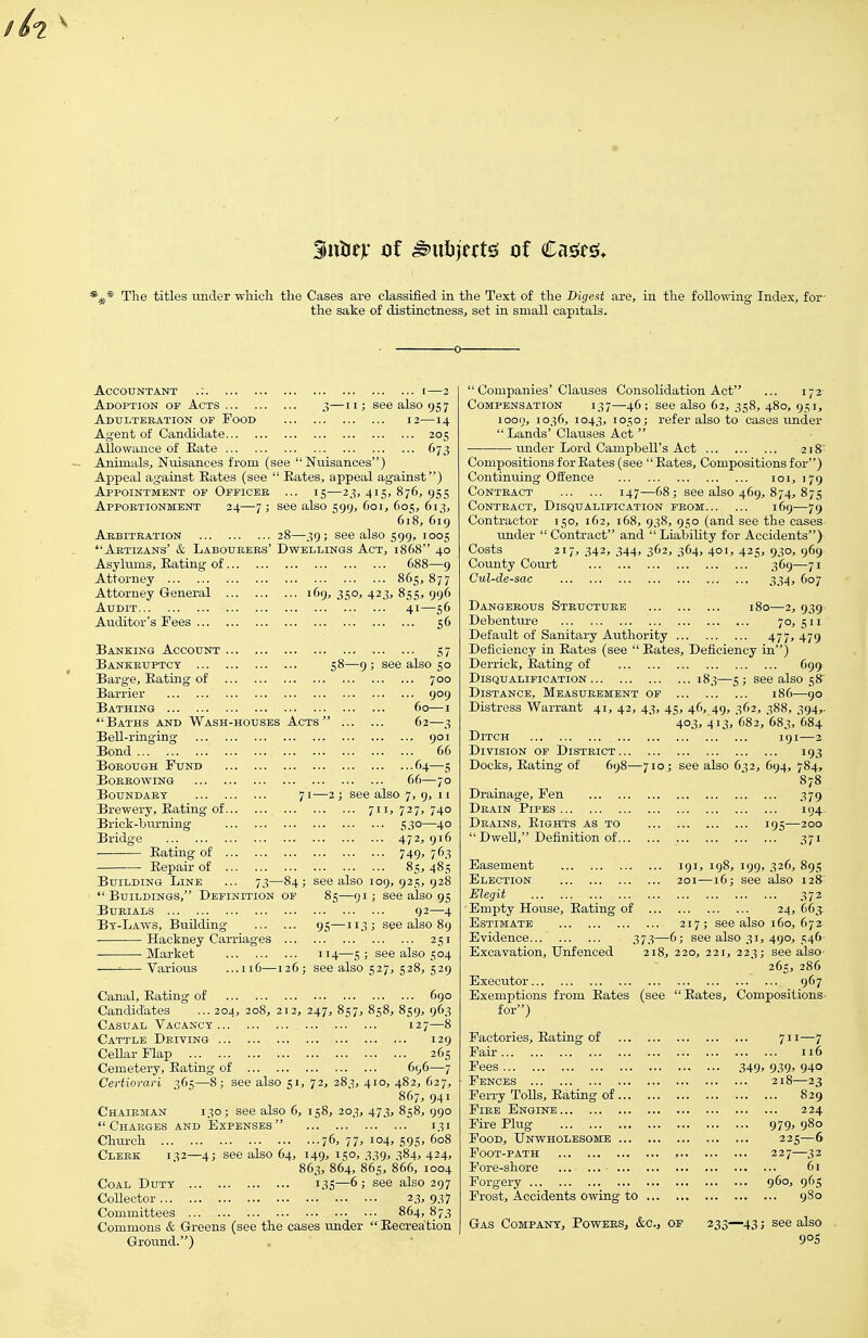 3ixtitx of ^uljjwtg of Cages. The titles luider wliich the Cases are classified in the Text of the Bigeat are, iu the following Index, fer- tile sake of distinctness, set in small capitals. Accountant Adoption or Acts 3—11; se^ ADtrliTERATION OF FoOD Agent of Candidate Allowance of Kate Animals, Nuisances from (see  Nuisances) Appeal against Eates (see  Eates, appeal Appointment of Officeb ... 15—23, 415, Apportionment 24—7 ; see also 599, 601, also 957 12—14 ... 205 ... 673 ') Aebitbation 28—39; see also Ajbtizans' & Laboueees' Dwellings Act, Asylums, Eating of Attorney Attorney General ... . Audit Auditor's Fees ■ 876, 9SS 605, 613, 618, 619 S99> 1005 1868 40 688—9 865,877 169, 350, 423, 855, 996 41—56 S6 Banking Account Bankeuptct Barge, Eating of Barrier Bathing Baths aud Wash-houses Acts Bell-ringing Bond BoKOUGH Fund Boeeowing Boundaet ... . Brewery, Eating of Brick-biu-niiig Bridge Eating of Eepair of Building Line -9 ; see also 50 700 909 60—I 6: 7.3-84  Buildings, Definition of BUEIALS Bt-Laws, Building Hackney Caii-iages ... Market Various .iiG—126; 3 9°i 66 f'4-S 66—70 71—2 ; see also 7, 9, 11 711, 727, 740 5.30—40 472> 916 749' 76.3 85,485 see also 109, 925, 928 85—91; see also 95 92—4 95—113 ; see also 89 251 1T4—5 ; see also 504 see also 527, 528, 529 Canal, Eating of 690 Candidates ... 204, 208, 212, 247, 857, 858, 859, 963 Casual Vacancy 127—8 Cattle Deiving CeUar Flap Cemetery, Eating of Certiorari 365—8; see also 5 129 265 696—7 72, 283, 410, 482, 627, 867, 941 158, 203, 473, 858, 990 i.Si ...76, 77, 104, 595, 608 149^ 150. .339' 384. 424. 863, 864, 865, 866, 1004 135—6 ; see also 297 23, 937 864, 873 Commons & Greens (see the cases under  Eecrea tion Ground.) Chairman 130  Charges and Church Cleek 132—4; Coal Duty ... Collector Committees ... see also 6, also 64,  Companies'Clauses Consolidation Act ... 172- Compensation 137—46; see also 62, 358, 480, 951, 1000, 1036, 1043, 1050; refer also to cases under  Lands' Clauses Act  ———• under Lord Campbell's Act 218' Compositions for Eates (see Eates, Compositions for) Continuing Offence 101,179 CoNTEACT 147—68; see also 469, 874, 875 CoNTEACT, Disqualification peom 169—79 Contractor 150, 162, 168, 938, 950 (and see the cases under  Contract and  Liability for Accidents) Costs 217, 342, 344, 362, 364, 401, 425, 930, 969 County Coui-t 369—71 Cul-de-sac 334, 607 Dangeeous Structuee 180—2, 939 Debenture 70, 511 Default of Sanitary Authority 477, 479 Deficiency in Eates (see  Eates, Deficiency in) Derrick, Eating of 699 Disqualification 183—5 ; see also 58' Distance, Measurement of 186—-go Distress Warrant 41, 42, 43, 45, 46, 49, 362, 388, 394,. 403, 413, 682, 683, 684 Ditch 191—2 Division of Disteict 193 Docks, Eating of 698—710; see also 632, 694, 784, Drainage, Fen Deain Pipes Deains, Eights as to  Dwell, Definition of.. 379 194 371 Easement Election Elegit Empty House, Eating of .. Estimate Evidence 373- Excavation, Unfenced 218, 220, 221, 22^; see also 265, 286 Executor ... 967 Exemptions from Eates (see Eates, Compositions for) 191, 198, 199, 326, 89s 201—16; see also 128' 372 24, 663. 217; see also 160, 672 -6; see also 31, 490, 546 Factories, Eating of Fair Fences Ferry Tolls, Eating of ... FiEE Engine Fire Plug Food, Unwholesome ... Foot-path Fore-shore ... Forgery Frost, Accidents owing to 711—7 116 349' 939' 940 ... 218—23 829 224 ... 979, 980 225—6 ... 227—32 61 960, 965 980 Gas Company, Powers, &c.j of 233—43; see 1 90s