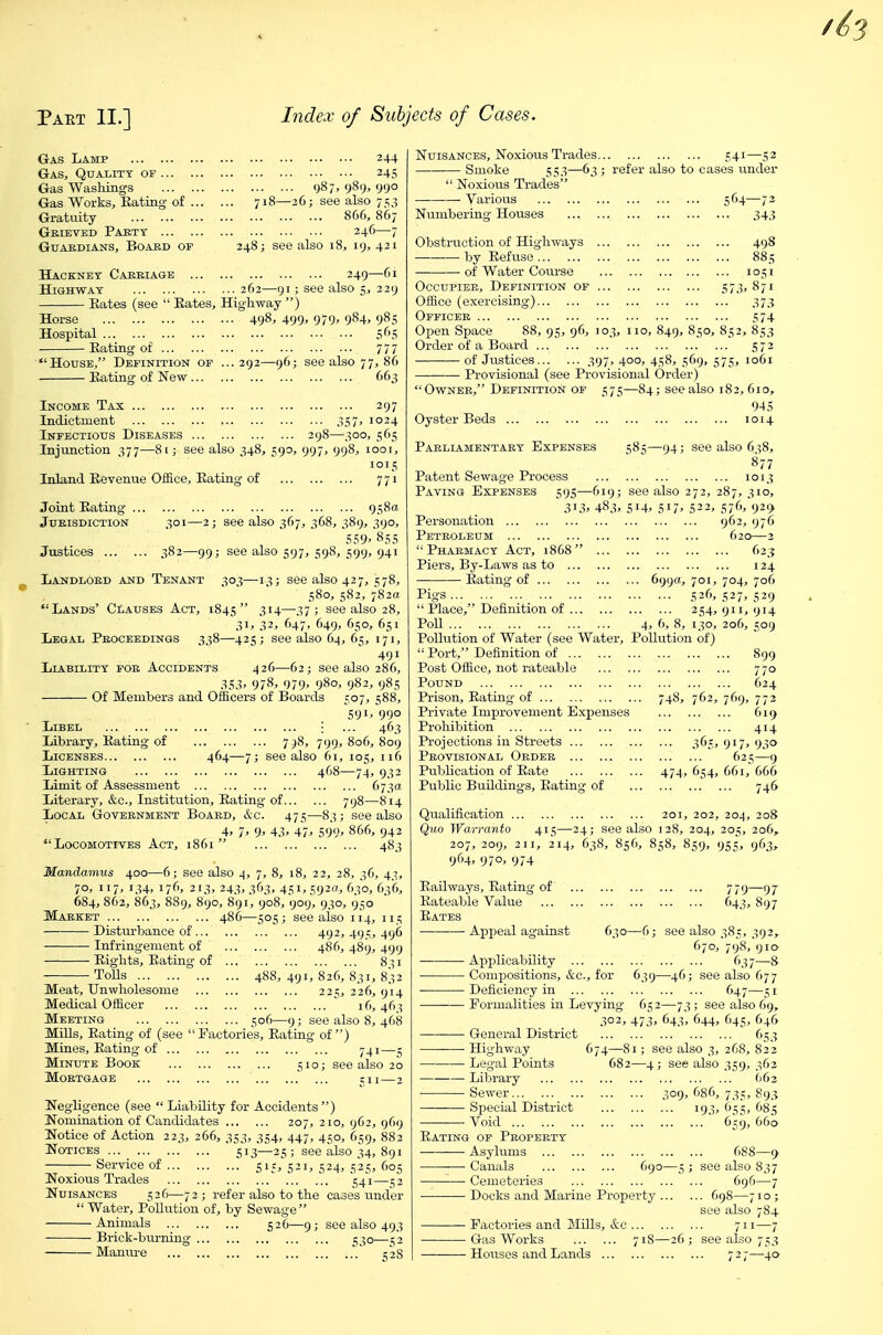 Gas Lamp Gas, Quality of Gas Washings Gas Works, Eating of .. Gratuity Geieved Party Guardians, Board of Hackney Carriage .. Highway 245 987, 989. 99° 718—26; see also 7^3 866, 867 246-7 248; see also 18, 19, 421 249—61 : also 5, 229 262—91 ; Libel Library, Kating of Rates (see  Rates, Highway ) Horse 498, 499^ 979' 984. 985 Hospital 565 Rating of 777 House, Definition of ... 292—96; see also 77, 86 Rating of New 663 Income Tax 297 ladictnient 357, 1024 Infectious Diseases 298—300, 565 Injunction 377—81; see also 348, 590, 997, 998, 1001, 1015 Inland Revenue Office, Rating of 771 Joint Rating 958a Jurisdiction 301—2; see also 367, 368, 389, 390, 559. 855 Justices 382—99; see also 597, 598, 599, 941 Landlord and Tenant 303—-13; see also 427, 578, 580, 582, 782a Lands' Clauses Act, 1845 3i4—.i7 J see also 28, 31, 32, 647, 649, 650, 651 Legal Proceedings 338—425; see also 64, 65, 171, 491 Liability for Accidents 426—62; see also 286, .S5.1' 978. 979. 980, 982, 985 Of Members and OfBcers of Boards 507, 588, 591. 990 ; ... 463 7^8, 799, 806, 809 464—7; see also 61, 105, 116 Lighting 468—74, 932 Limit of Assessment 673a Literary, &c.. Institution, Rating of 798—814 Local Government Board, &c. 475—83; see also 4. 7' 9' 43. 47' 599' 866, 942 Locomotives Act, 1861 483 Mandamus 400—6; see also 4, 7, 8, 18, 22, 28, 36, 43, 70, 117, 134, 176, 213, 243, 363, 451, 592a, 630, 636, 684, 862, 863, 889, 890, 891, 908, 909, 930, 950 Market 486—505; see also 114, 115 Disturbance of 492, 495, 496 Infringement of 486, 489, 499 Rights, Rating of 8^1 ToUs 488, 491, 826, 831, 832 Meat, Unwholesome 225, 226, 914 Medical Officer 16,46:? Meeting S°6—9; see also 8, 468 MiUs, Rating of (see Factories, Rating of) Mines, Rating of 741—j Minute Book 510; see also 20 Mortgage cii—2 Negligence (see Liability for Accidents) Nomination of Candidates 207, 210, 962, 969 Notice of Action 223, 266, 353, 354, 447, 450, 659, 882 Notices  '513—25 ; see also 34, 891 Service of 515, 521, 524, 525, 605 I^oxious Trades 541—c,2 IfuisANCES 526—72 ; refer also to the cases under Water, Pollution of, by Sewage Animals 5 26—9; see also 493 Brick-bui-ning 530—52 Manui-e 52S Nuisances, Noxious Trades 541—52 Smoke 553—63 ; refer also to cases under  Noxious Trades Various 564—72 Numbering Houses 343 Obstruction of Highways 498 by Refuse 885 of Water Course 1051 Occupier, Definition of 573, 871 Office (exercising) 373 Officer 574 Open Space 88, 95, 96, 103, no, 849, 850, 852, 853 Order of a Board 572 of Justices 397, 400, 458, 569, 575, 1061 Provisional (see Provisional Order) Owner, Definition of 575—84; see also 182, 610, 945 Oyster Beds 1014 Parliamentary Expenses Patent Sewage Process Paving Expenses 595—619; .313' 483' Personation Petroleum Pharmacy Act, 1868 ... Piers, By-Laws as to Rating of Pigs  Place, Definition of Poll Pollution of Water (see Water  Port, Definition of Post Office, not rateable Pound Prison, Ratiag of Private Improvement Expense Prohibition Projections in Streets Provisional Order Publication of Rate Public Buildings, Rating of 585—94; see also 6:58, 877 ••• --^ 1013 514, 517, 522, 576, 929 962, 976 620—2 623 124 ... 699a, 701, 704, 706 526, 527, 529 254,911,914 4, 6, 8, 130, 206, 509 Pollution of) 899 770 624 ... 748, 762, 769, 772 s 619 414 365. 917' 930 625—9 474, 654, 661, 666 • - 746 Qualification 201, 202, 204, 208 Quo Warranto 415—24; see also 128, 204, 205, 206, 207, 209, 211, 214, 638, 856, 858, 859, 955, 963, 964, 970, 974 Railways, Rating of ., Rateable Value ... ., Rates Appeal against 779—97 f'43. 897 630—6; see also 385, 392, 6;o, 798, 910 Applicability 637—8 Compositions, &c., for 639—46; see also 677 Deficiency in 647—51 Formalities in Levying 652—73 ; see also 69, 302, 473, 643, 644, 645, 646 General District 653 ■—■ Highway 674—81; see also 3, 268, 822 Legal Points 682—4; see also 359, 362 Library 662 Sewer 309, 686, 735, 893 Special District 193, 655, 685 Void 659, 660 Rating of Property Asylums 688—9 Canals 690—5 ; see also 837 Cemeteries 696—7 Docks and Marine Property 698—710 ; see also 784 Factories and Mills, &c 711—7 Gas Works 71S—26 ; see also 753 Houses and Lands 72;—40