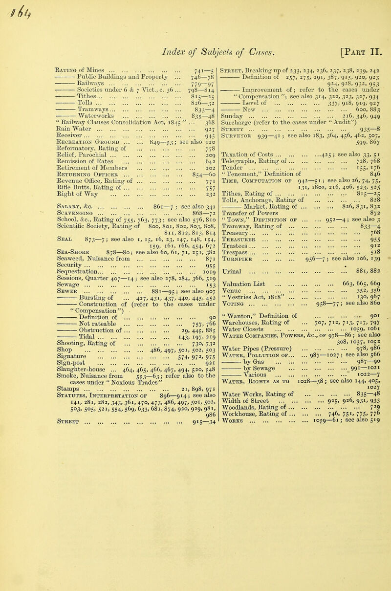 Eating of Mines Public Buildings and Property Railways Societies tinder 6 & 7 Vict., c. 36 Tithes . Tolls Tramways Waterworks  EaUway Clauses Consolidation Act Rain Water Receiver Recreation Gkotjnd ... Eeformatoryj Eating of Relief, Parochial Eemission of Rates Retirement of Members Returning Officer ... Revenue Office, Rating of Rifle Butts, Eating of ... Eight of Way 741—5 746—78 779—97 798—814 815—25 826—32 83.^—4 835-48 368 927 945 849—53; see also 120 209 642 202 54—60 771 757 232 Salary, &c 861—7 ; see also 341 Scavenging 868—72 School, etc. Eating of 755, 763, 773; see also 576, 810 Scientific Society, Eating of 800, 801, 802, 803, 808, 811, 812, 813, 814 [5, 16, 23, 147, 148, 154, 159, 161, 166, 454, 672 also 60, 61, 71, 251, 382 Seal 873—7; see also Sea-Shore 878—80; Seaweed, Nuisance from Security Sequestration Sessions, Quarter 407—14 Sewage Sewer Bursting of Construction of (refer to the Compensation) Definition of Not rateable Obstruction of Tidal Shooting, Eating of Shop Signature Sign-post Slaughter-house ... 464,465,466,467,494,520,548 Smoke, Nuisance from 553—63; refer also to the cases under Noxious Trades Stamps 21, 898, 971 Statutes, Interpretation of 896—914; see also 141. 281, 282, 343, 361, 470,473, 486, 497, SOI, 502, 5o3> 505^ 521, 554. 569. 633. 681,874, 920, 929, 981, 955 , 1019 see also 278, 284, 366, 519 153 881—95; see also 907 427, 431, 437' 44°. 445. 452 under 90 757. 766 29, 445, 885 143. 197. 219 730. 732 486, 497, 501, 502, 503 574. 972. 975 92 Street 915—34 Street, Breaking tip of 233, 234, 236, 237, 238, 239, 242 Definition of 257, 275, 291, 387, 915, 920, 923 924, 928, 932, 9.53 Improvement of; refer to the cases tmder  Compensation ; see also 314, 322, 323, 327, 934 Level of 337, 918, 919, 927 New 600, 883 Sunday 216, 346, 949 Surcharge (refer to the cases under  Audit) Surety 935—8 Surveyor 939—41; see also 183, 364, 456, 462, 507, 599' 867 Taxation of Costs 425 ; see also 33, 51 Telegraphs, Rating of 728, 768 Tender 155, 176  Tenement, Definition of 846 Time, Computation of 942—51; see also 26, 74, 75, 131, i8oa, 216, 406, .523, 525 Tithes, Rating of . ToUs, Anchorage, Rating of Market, Rating of ... Transfer of Powers  Town, Definition of Tramway, Rating of ... Treasury Treasurer Trustees Trespass Turnpike Urinal Valuation List Venue  Vestries Act, 1818 ... Voting 815—25 828 ... 826,831,832 872 952—4; see also 3 833—4 95S 912 S18 956—7; see also 106, 139 * 881,882 663, 665, 669 352. 356 130. 967 958—77 ; see also 860 Wanton, Definition of Warehouses, Rating of ... 707,712 Water Closets Water Companies, Powers, &c., of 978 Water Pipes (Pressure) Water, Pollution or 987—1027 by Gas by Sewage Various Water, Rights as to 1028—58; see Water Works, Rating of Width of Street Woodlands, Rating of ... Workhouse, Rating of ... Works 925; ... 746: 1059—61 901 713. 717. 797 ... 1059, 1061 —86; see also 08, 10^7, 1052 ... 978, 986 ; see also 566 ... 987—90 ... 991—1021 1022—7 also 144, 405, 1027 ... 835—48 926, 931, 933 7^9 7SI. 775. 776 ; see also 519