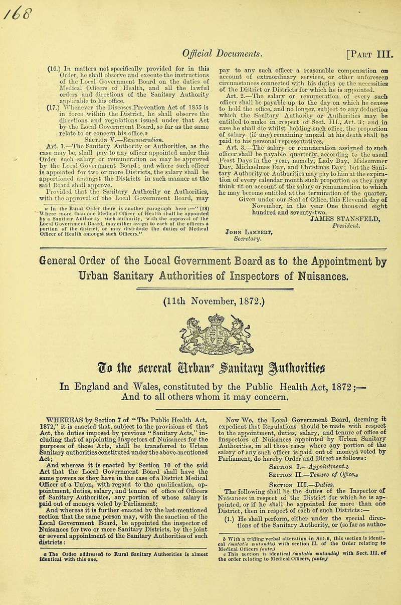 (16.) In matters not specifically provided for in this Order, lie shall obiscrve and execute the instructions of the Local Goveniment Board on the duties of Medical Officers of Health, and all the lawful orders and directions of the Sanitary Authority- applicable to his office. (17.) Whenever the Diseases Prevention Act of 1855 is in force within the District, he shall observe the directions and regulations issued under that Act by the Local Government Board, so far as the same relate to or concern his office.^ Section V.—Remuneration. Art. 1.—The Sanitary Authority or Authorities, as the case may be, shall paj' to any officer appointed under this Order such salary or remuneration as may be apjproved by the Ijocal Government Board ; and where such officer is ajDpointed for two or more Districts, the salary shall be apportioned amongst the Districts in such manner as the Baid Board shall approve. Provided that the Sanitary Authority or Authorities, with the approval of the Local Government Board, may _ a In the Rural Order there is another paragraph here ;—(18) Wliere more than one Medical Officer of Health shall he appointed by a Sanitary Authority such authority, with the approval of the local Government Board, may either assign to eacli of tlie officers a portion of the district, or may distribute the duties of Medical Officer of Health amongst such Officers. pay to any such officer a reasonable compensation on account of extraordinary services, or other unforeseen circumstances connected with his duties or the neccssitiea of the District or Districts for which he is appointed. Art. 2.—The salary or remuneration of every such officer shall be payable up to the day on whicli he ceases to hold the office, and no longer, subject to any deduction which the Sanitary Authority or Authorities may be entitled to make in respect of Sect. III., Art. 3 ; and in case he shall die whilst holding such office, the proportion of salary (if any) remaining unpaid at his death shall be paid to his personal representatives. Art. 3.—The salary or remuneration assigned to sucli officer shall be payable quarterly, according to the usual Feast Days in the j-ear, namely, Lady Day, Jlidsummer Day, Michaelmas Day, and Christmas Day; but the Sani- tary Authority or Authorities may pay to him at the expira- tion of every calendar month such proportion as they may think tit on account of the salary or remuneration to which he may become entitled at the termination of the quarter. Given under our Seal of Office, this Eleventh day of November, in the year One thousand eight hundred and seventy-two. JAMES STANSFELD, Fresident. John Lambert, Becretwy. General Order of the Local Government Board as to the Appointment by Urban Sanitary Anthorities of Inspectors of Nuisances. (llth November, 1872.) In England and Wales, constituted by the Public Health Act, 1872;— And to all others whom it may concern. WHEREAS by Section 7 of The Public Health Act, 1872, it is enacted that, subject to the provisions of that Act, the duties imposed by previous  Sanitary Acts, in- cluding that of appointing Inspectors of Nuisances for the purposes of those Acts, shall be transferred to Urban Sanitary authorities constituted under the above-mentioned Act; Ajid whereas it is enacted by Section 10 of the said Act that the Local Government Board shall have the same powers as they have in the case of a District Medical Officer of a Union, with regard to the qualification, ap- pointment, duties, salary, and tenure of office of Officers of Sanitary Authorities, any portion of whose salary is paid out of moneys voted by Parliament; And whereas it is further enacted by the last-mentioned section that the same person may, wdth the sanction of the Local Government Board, be appointed the inspector of Nuisances for two or more Sanitary Districts, by the joint or several appointment of the Sanitary Authorities of such districts : a The Order addressed to Ruial Sanitary Authorities is almost identical with this one. Now We, the Local Government Board, deeming it expedient that Regulations should be made with respect to the appointment, duties, salary, and tenure of office of Inspectors of Nuisances appointed by Urban Sanitary Authorities, in all those cases where any portion of the salary of any such officer is paid out of moneys voted by Parliament, do hereby Order and Direct as follows: Section I.—A^ppointment.h Section II.—Tenure of Offxe.e Section III.—Duties. The following shall be the duties of the Inspector of Nuisances in respect of the District for which he is ap- pointed, or if he shall be appointed for more than one District, then in respect of each of such Districts:— (1.) He shall perform, either under the special direc- tions of the Sanitary Authority, or (so far as autho- h AVith a trifling verbal alteration in Art.6, this section is identi- cal (midatiis vinfmulisj with section II. of the Order relating to Medical Officers (ante.J c This section is identScil ('mutatis mutandis) with Sect. III. Of the order relating to Medical Officer.% (ante-J