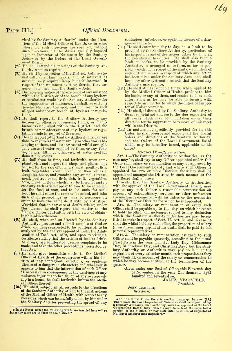 rized by the Sanitary Authoritv^ nndsr the direc- tions of the Medical Officer of Health, or in cases where no such directions are required, -without such directions, all the duties s;)oci;illy imposed upon an Inspector of Nuisances by the Sanitary Acts, a or by the Orders of the Local Govern- ment Board. (2.) He shidl attend all meetings of the Sanitary Au- thority when so required. (3.) He sh:ill by inspection of the District, both syste- matically at certain periods, and at intervals as occasion mity require, keep himself informed in respect of the nuisances o.\ istinq; therein that re- quire abatement under tlie Sanitary Acts. (4.) On receiving notice of the existence of any nuisance ■within the District, or of the breach of any byelaws or reg'ulatious made by tlie Sanitary Authority for the suppi'ession of nuisances, he shall, as early as practicable, visit the spot, and inquire into such alleged nuisance or breach of byelaws or regula- tions. (6.) He shall report to the Sanitary Authority any noxious or offensive businesses, trades, or manu- factories established within the District, and the breach or non-observance of any byelaws or regu- lations made in respect of the same. (6.) He shallreporttotheSanitary Authorityany damage done to any works of water supply, or other works be- longing to them, and also any case of wilful or negli- gent waste of water supplied by them, or any foul- ing by gas, filth, or otherwise, of water used for domestic purposes. (7.) He shall from to time, and forthwith upon com- plaint, visit and inspect the shops and places kept cr-used for the sale of butchers' meat, poultry, fish, fruit, vegetables, corn, bread, or flour, or as a slaughter-house, and examine any animal, carcase, meat, poultr}', game, flesh, fish, fruit, vegetables, com, bread, or flour which may be therein ; and in case any such article appear to him to be intended for the food of man, and to be unfit for such food, he shall cause the same to be seized, and take such other proceedings as may be necessary in order to have the same dealt with by a Justice: Provided that in any case of doubt arising under this clause, he shall report the matter to the Medical Officer of Health, with the view of obtain- ing his advice thereon. (8.) He shall, when and as directed by the Sanitary Authority, procure and submit samples of food or drink, and drugs suspected to be adulterated, to be analyzed by the analyst appointed under the Adul- teration of Food Act, 1872, and upon receiving a certificate stating that the articles of food or drink, or drugs, are adulterated, cause a complaint to be made, and take the other proceedings prescribed by that Act. (9.) He shall give immediate notice to the JMcdical Officer of Health of the occurrence within his dis- trict of any contagious, infectious, or epidemic disease of a dangerous character; and whenever it appears to him that the intervention of such Officer is necessary in consequence of the existence of any nuisance injurious to health, or of any overcrowd- ing in a house, he shall forthwith inform the Medi- cal Officer thereof. (10.) He .shall, subject in all respects to the directions of the Sanitary Authority, attend to the instructions of the Medical Officer of Health with respect to any measures which can be lawfully taken by him under the Sanitary Acts for preventing the spread of any 0 In the Rural Order the following words are inserted here — so contagious, infectious, or epidemic disease of a dan- gerous character. (11.) He shall enter from day to day, in a book to be provided by the Sanitary Authority, particulars of his inspections and of the action taken by him in the execution of his duties. He shall also keep a boolc or booliS, to be provided by the Sanitary Authority, so arranged as to form, as far as pos- sible, a continuous record of the sanitary condition of each of tiie promises in respect of which any action has been taken under the Sanitary Acts, and shall keep any other systematic records that the Sanitary Autliority may require. (12.) He shall at all reasonable times, when applied to by the Medical Officer of Health, produce to bim his books, or any of them, and render to him such information as he may be able to furnish with respect to any matter to which the duties of Inspec- tor of Nuisances relate. (13.) He shall, if directed by the Sanitary Authority to do so, superintend and see to the due execution of all works which may be undertaken under their direction for the suppression or removal of nuisances within the District. (14.) In matters not specifically provided for in this Order, he shall observe and execute all the lawful orders and directions of the Sanitary Authority, and the Orders of the Local Government Board which may be hereafter issued, applicable to his office.* Section IV.—Remuneration. Art. 1.—The Sanitary Authority or Authorities, as the case may be, shall pay to any Officer appointed under this Order such salary or remuneration as may be approved by the Local Government Board; and where such Officer is appointed for two or more Districts, the salary shall be aijportioned amongst the Districts in such manner as the saiil Board shall approve. Provided that the Sanitary Authority or Authorities, ■with the aiDproval of the Local Government Board, may pay to any such Officer a reasonable compensation on account of extraordinary services, or other unforeseen circumstances connected with his duties or the necessities of tlie District or Districts for which he is appointed. Art. 2.—The salary or remuneration of every such Officer shall be payable up to the day on which he ceases to hold the office, and no longer, subject to any deduction wliich the Sanitary Authority or Authorities may be en- titled to make in respect of Sect. II. Art. 3 ; and in case he shall die whilst holding such office, the proportion of salary (if any) remaining unpaid at his death shall be paid to his personal representatives. Art. 3.—The salary or remuneration assigned to such Officer shall he payable quarterly, according to the usual Feast Days in the year, namely, Lady Day, Midsummer Day, Michaelmas Day, and Christmas Day; but the Sani- tary Authority or Autliorities may pay to him at the expiration of every calendar month such proportion as they may think fit, on account of the salary or remuneration to which he may become entitled at the termination of the quarter. Given under our Seal of Office, this Eleventh day of November, in the year One thousand eight hundred and seventy-two. JAMES STANSFELD, Tresident. John L.\mbest, Secretary. I In the Rural Order there is another parafrraph here:—(15.) where more than one Inspector of Nuisances shall lie appointed by a Sanitary Authority, such authoriiy, with the approval ol the Local Government Board, may either assign to each of the inspectors 3 portion of the district, or may distribute the duties of Inspector of Nuisances amongst such inspectors.