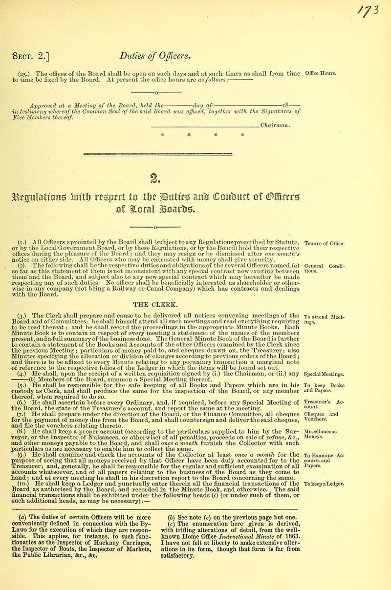 •Sect. 2.] Duties of Officers. (25.) The offices of the Board shall be open on such days and at such tuues as shall from time Office Hours, to time be fixed by the Board. At present the office hours are asfolloivs ; • Approved at a Meeting 'of the Board, held the day of- ■in testimony whereof the Common Seal of the said Board was afjixed, together with the Signatures of Five Members thereof. Chairman. ^tmUtiom Mti) rts'pecl to tin Birti'r^ aiit! Cciiitiurt cf 0^tn^ (i.) All Officers appointed by the Board shall (subject to any Regulations prescribed by Statute, or by the Local Government Board, or by these Eegulations, or by the Board) hold their respective offices during the pleasure of the Board; and they may resign or be dismissed after one month's notice on either side. All Officers who may be entrusted with money shall give security. (2). The following shall be the respective duties and obligations of the several Officers named, (a) so far as this statement of them is not inconsistent with any special contract now existing between them and the Board, and stibject also to any new special contract which may hereafter be made .respecting any of such duties. No officer shall be beneficially interested as shareholder or other- wise in any company (not being a Eailway or Canal Company) which has contracts and dealings with the Board. THE CLEEK. (3.) The Clerk shall prepare a,nd cause to be delivered all notices convening meetings of the Board and of Committees; he shall himself attend all such meetings and read everything requiring to be read thereat; and he shall record the proceedings in the appropriate Minute Books. Each Minute Book is to contain in respect of every meeting a statement of the names of the members present, and a full summary of the business done. The General Minute Book of the Board is further to contain a statement of the Books and Accounts of the other Officers examined by the Clerk since the previous Meeting; particulars of money paid to, and cheques drawn on, the Treasurer; also Minutes specifying the allocation or division of charges according to previous orders of the Board; and there is to be affixed to every Minute relating to any pecuniary transaction a marginal note •of reference to the respective folios of the Ledger in which the items will be found set out. (4.) He shall, upon the receipt of a written requisition signed by (i.) the Chairman, or (ii.) any (&) Members of the Board, summon a Special Meeting thereof. (5.) He shall be responsible for the safe keeping of all Books and Papers which are in his custody as Clerk, and shall produce the same for the inspection of the Board, or any member thereof, when required to do so. (6.) He shall ascertain before every Ordinary, and, if required, before any Special Meeting of the IJoard, the state of the Treasurer's account, and report the same at the meeting. (7.) He shall prepare under the direction of the Board, or the Finance Committee, all cheques for the payment of money due from the Board, and shall countersign and deliver the said cheques, and file the vouchers relating thereto. (8.) He shall keep a proper account (according to the particulars supplied to him by the Sur- veyor, or the Inspector of Nuisances, or otherwise) of all penalties, proceeds on sale of refuse, &c., and other moneys payable to the Board, and shall once a month furnish the Collector with siich particulars as are necessary to enable him to collect the same. (9.) He shall examine and check the accounts of the Collector at least once a month for the purpose of seeing that all moneys received by that Officer have been dvly accounted for to the Treasurer; and, generally, he shall be responsible for the reg-ular and sufficient examination of all accounts whatsoever, and of all papers relating to the business of the Board as they come to iand; and at every meeting he shall in his discretion report to the Board concerning the same. (10.) He shall keep a Ledger and punctually enter therein all the financial transactions of the Board as authorised by the Board, and recorded in the Minute Book, and otherwise. The said financial transactions shall be exhibited under the following heads (c) (or under such of them, or such additional heads, as may be necessary):— Tenure of Office. To attend Meet- ings. Special Meetings. To keep Books and Papers. Jliscellaneous Moneys. To Examine Ac- coiuits and Papers. To keep a Ledge (a) The duties of certain Officers will be more conveniently defined in connection with the By- Laws for the execution of which they are respon- sible. This applies, for instance, to such func- tionaries as the Inspector of Hackney Carriages, the Inspector of Boats, the Inspector of Markets, the Public Librarian, &c., &c. (6) See note (c) on the previous page but one. {c) The enumeration here given is derived, with trifling alterations of detail, from the well- known Home Office Instructional Minute of 1863. I have not felt at liberty to make extensive alter- ations in its form, though that form is far from satisfactory.